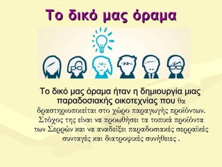 Το δικό μας όραμαΤο δικό μας όραμα
Το δικό μας όραμα ήταν η δημιουργία μιαςΤο δικό μας όραμα ήταν η δημιουργία μιας
παραδοσιακής οικοτεχνίας πουπαραδοσιακής οικοτεχνίας που θαθα
δραστηριοποιείται στο χώρο παραγωγής προϊόντων.δραστηριοποιείται στο χώρο παραγωγής προϊόντων.
Στόχος της είναι να προωθήσει τα τοπικά προϊόνταΣτόχος της είναι να προωθήσει τα τοπικά προϊόντα
των Σερρών και να αναδείξει παραδοσιακές σερραϊκέςτων Σερρών και να αναδείξει παραδοσιακές σερραϊκές
συνταγές και διατροφικές συνήθειες .συνταγές και διατροφικές συνήθειες .
 