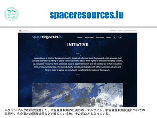 spaceresources.lu
ルクセンブルク政府が設置した、宇宙資源利用のためのポータルサイト。宇宙資源利用促進についての
説明や、各企業との提携状況などを報じている他、その窓口ともなっている。
 