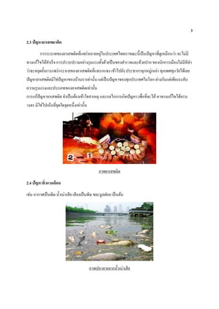 3
2.3 ปัญหายาเสพยาติด
การระบาดของยาเสพติดที่แพร่หลายอยู่ในประเทศไทยเราขณะนี้เป็นปัญหาที่ดูเหมือนว่า จะไม่มี
ทางแก้ไขได้สาเร็จ การปราบปรามอย่างรุนแรงทั้งด้วยปืนของตารวจและด้วยปาก ของนักการเมืองไม่มีทีท่า
ว่าจะหยุดยั้งการแพร่กระจายของยาเสพติดที่แทรกแซง เข้าไปยัง ประชากรทุกหมู่เหล่า ทุกเพศทุกวัยได้เลย
ปัญหายาเสพติดมิใช่ปัญหาของบ้านเราเท่านั้น แต่เป็นปัญหาของทุกประเทศในโลก ต่างกันแต่เพียงระดับ
ความรุนแรงและประเภทของยาเสพติดเท่านั้น
การแก้ปัญหายาเสพติด จาเป็นต้องเข้าใจสาเหตุ และกลไกการเกิดปัญหา เพื่อที่จะได้หาทางแก้ไขได้ครบ
วงจร มิใช่ไปเน้นที่จุดใดจุดหนึ่งเท่านั้น
ภาพยาเสพติด
2.4 ปัญหาสิ่งแวดล้อม
เช่น อากาศเป็นพิษ น้าเน่าเสีย เสียงเป็นพิษ ขยะมูลฝอย เป็นต้น
ภาพปลาตายจากน้าเน่าเสีย
 