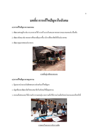 7
บทที่4 การแก้ไขปัญหาในสังคม
4.1การแก้ไขปัญหาความยากจน
1. พัฒนาเศรษฐกิจ เช่น กระจายรายได้การสร้างงานในชนบท ขยายการคมนาคมขนส่ง เป็นต้น
2. พัฒนาสังคม เช่น ขยายการศึกษาเพิ่มมากขึ้น บริการฝึกอาชีพให้กับประชาชน
3. พัฒนาคุณภาพของประชากร
ภาพที่อยู่อาศัยของคนจน
4.2การแก้ไขปัญหาอาชญากรรม
1. รัฐและหน่วยงานรับผิดชอบควรช่วยกันแก้ไขปัญหา
2. ปลูกฝังและพัฒนาจิตใจของสมาชิกในสังคมให้มีคุณธรรม
3. อบรมสั่งสอนและให้ความรัก ความอบอุ่น และรวมถึงให้ความร่วมมือกับหน่วยงานและเจ้าหน้าที่
ภาพคนร้ายจากการทาความผิด
 