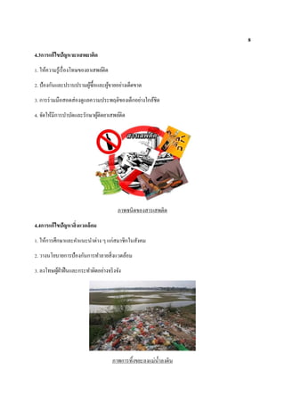 8
4.3การแก้ไขปัญหายาเสพยาติด
1. ให้ความรู้เรื่องโทษของยาเสพย์ติด
2. ป้องกันและปราบปรามผู้ซื้อและผู้ขายอย่างเด็ดขาด
3. การร่วมมือสอดส่องดูแลความประพฤติของเด็กอย่างใกล้ชิด
4. จัดให้มีการบาบัดและรักษาผู้ติดยาเสพย์ติด
ภาพชนิดของสารเสพติด
4.4การแก้ไขปัญหาสิ่งแวดล้อม
1. ให้การศึกษาและคาแนะนาต่าง ๆ แก่สมาชิกในสังคม
2. วางนโยบายการป้องกันการทาลายสิ่งแวดล้อม
3. ลงโทษผู้ฝ่าฝืนและกระทาผิดอย่างจริงจัง
ภาพการทิ้งขยะลงแม่น้าลงดิน
 