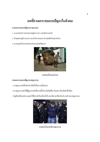 9
บทที่5 ผลกระทบจากปัญหาในสังคม
5.1ผลกระทบจากปัญหาความยากจน
1. ความแปรปรวนของสภาพภูมิอากาศ และภัยธรรมชาติ
2. วิกฤตเศรษฐกิจ และความแปรปรวนของราคาผลผลิตในตลาดโลก
3. ความทรุดโทรม/ร่อยหรอของแหล่งทรัพยากร
ภาพคนเก็บของเก่าขาย
5.2ผลกระทบจากปัญหาอาชญากรรม
1.อาชญากรรมเป็นตัวอย่างไม่ดี เป็นความล้มเหลว
2.อาชญากรรมทาให้ผู้ถูกกระทาเสียหายทั้งในแง่ทรัพย์สิน เงินทอง เกียรติยศ ชื่อเสียง
3.รัฐต้องเสียงบประมาณค่าใช้จ่าย ค่าจ้างเจ้าหน้าที่ และเสียเวลาป้องกันปราบปรามอาชญากรรม
ภาพคนร้ายจากคดีอาชญากรรม
 