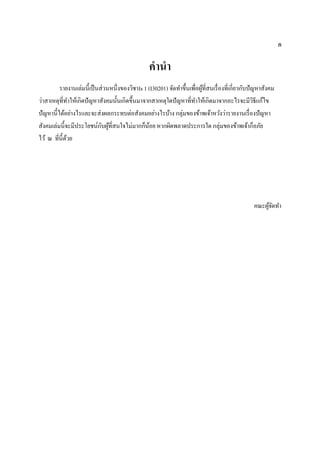 ก
คานา
รายงานเล่มนี้เป็นส่วนหนึ่งของวิชาIs 1 (I30201) จัดทาขึ้นเพื่อผู้ที่สนเรื่องที่เกี่ยวกับปัญหาสังคม
ว่าสาเหตุที่ทาให้เกิดปัญหาสังคมนั้นเกิดขึ้นมาจากสาเหตุใดปัญหาที่ทาให้เกิดมาจากอะไรจะมีวิธีแก้ไข
ปัญหานี้ได้อย่างไรและจะส่งผลกระทบต่อสังคมอย่างไรบ้าง กลุ่มของข้าพเจ้าหวังว่ารายงานเรื่องปัญหา
สังคมเล่มนี้จะมีประโยชน์กับผู้ที่สนใจไม่มากก็น้อย หากผิดพลาดประการใด กลุ่มของข้าพเจ้าก็อภัย
ไว้ ณ ที่นี้ด้วย
คณะผู้จัดทา
 