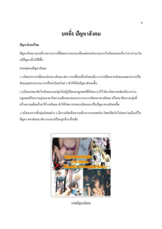 1
บทที่1 ปัญหาสังคม
ปัญหาสังคมไทย
ปัญหาสังคม หมายถึง สภาวะการที่มีผลกระทบกระเทือนต่อคนจานวนมากในสังคมและเห็นว่าควรร่วม กัน
แก้ปัญหานั้นให้ดีขึ้น
สาเหตุของปัญหาสังคม
1.1เกิดจากการเปลี่ยนแปลงทางสังคม เช่น การเปลี่ยนเป็นสังคมเมือง การเปลี่ยนจากสังคมเกษตรกรรมเป็น
สังคมอุตสาหกรรม การเป็นค่านิยมใหม่ ๆ ทาให้เกิดปัญหาสังคมขึ้น
1.2เกิดจากสมาชิกในสังคมบางกลุ่มไม่ปฏิบัติตามกฎเกณฑ์ที่สังคมวางไว้เช่น เกิดความขัดแย้งระหว่าง
กฎเกณฑ์กับความมุ่งหมาย เกิดความล้มเหลวของกระบวนการขัดเกลาทางสังคม หรือสมาชิกบางกลุ่มที่
สร้างความเดือดร้อนให้แก่สังคม ทาให้เกิดการขาดระเบียบและเป็นปัญหาทางสังคมขึ้น
1.3เกิดจากการที่กลุ่มสังคมต่าง ๆ มีความคิดเห็นความต้องการและผลประโยชน์ขัดกันไม่ยอมร่วมมือแก้ไข
ปัญหา ของสังคม เช่น การเอาเปรียบลูกจ้าง เป็นต้น
ภาพปัญหาสังคม
 