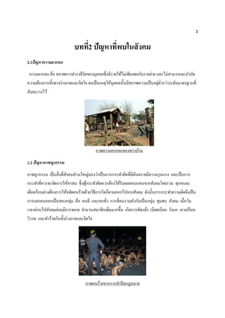 2
บทที่2 ปัญหาที่พบในสังคม
2.1ปัญหาความยากจน
ความยากจน คือ สภาพการดารงชีวิตของบุคคลซึ่งมีรายได้ไม่เพียงพอกับรายจ่าย และไม่สามารถจะบาบัด
ความต้องการทั้งทางร่างกายและจิตใจ จนเป็นเหตุให้บุคคลนั้นมีสภาพความเป็นอยู่ต่ากว่าระดับมาตรฐานที่
สังคมวางไว้
ภาพความยากจนของชาวบ้าน
2.2 ปัญหาอาชญากรรม
อาชญากรรม เป็นสิ่งที่สังคมส่วนใหญ่มองว่าเป็นการกระทาผิดที่มีอันตรายมีความรุนแรง และเป็นการ
กระทาที่ควรจะจัดการให้สาสม ซึ่งผู้กระทาผิดควรต้องได้รับผลตอบแทนจากสังคมโดยรวม ทุกคนจะ
เดือดร้อนต่างต้องการให้ขจัดคนร้ายด้วยวิธีการใดก็ตามออกไปจากสังคม ดังนั้นการกระทาความผิดจึงเป็น
การแยกคนออกเป็นสองกลุ่ม คือ คนดี และคนชั่ว การที่คนรวมตัวกันเป็นกลุ่ม ชุมชน สังคม เมื่อวัน
เวลาผ่านไปสังคมย่อมมีการขยาย จานวนสมาชิกเพิ่มมากขึ้น เกิดการขัดแย้ง เบียดเบียน รังแก เอาเปรียบ
วิวาท และทาร้ายกันทั้งร่างกายและจิตใจ
ภาพคนร้ายจากการทาปิดกฎหมาย
 