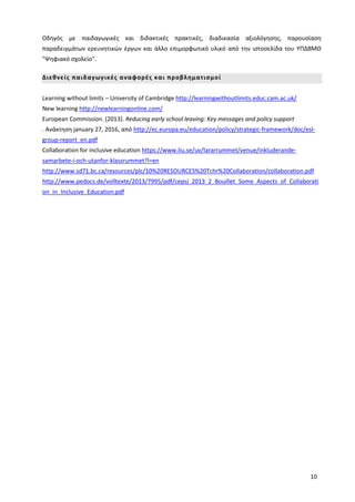 10
Οδηγός με παιδαγωγικές και διδακτικές πρακτικές, διαδικασία αξιολόγησης, παρουσίαση
παραδειγμάτων ερευνητικών έργων και άλλο επιμορφωτικό υλικό από την ιστοσελίδα του ΥΠΔΒΜΘ
"Ψηφιακό σχολείο".
Διεθνείς παιδαγωγικές αναφορές και προβληματισμοί
Learning without limits – University of Cambridge http://learningwithoutlimits.educ.cam.ac.uk/
New learning http://newlearningonline.com/
European Commission. (2013). Reducing early school leaving: Key messages and policy support
. Ανάκτηση january 27, 2016, από http://ec.europa.eu/education/policy/strategic-framework/doc/esl-
group-report_en.pdf
Collaboration for inclusive education https://www.liu.se/uv/lararrummet/venue/inkluderande-
samarbete-i-och-utanfor-klassrummet?l=en
http://www.sd71.bc.ca/resources/plc/10%20RESOURCES%20Tchr%20Collaboration/collaboration.pdf
http://www.pedocs.de/volltexte/2013/7995/pdf/cepsj_2013_2_Bouillet_Some_Aspects_of_Collaborati
on_in_Inclusive_Education.pdf
 