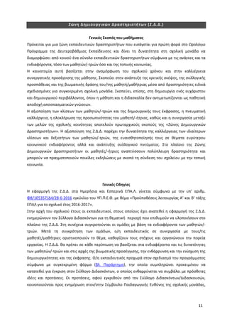 11
Ζώνη Δημιουργικών Δραστηριοτήτων (Ζ.Δ.Δ.)
Γενικός Σκοπός του μαθήματος
Πρόκειται για μια ζώνη εκπαιδευτικών δραστηριοτήτων που εισάγεται για πρώτη φορά στο Ωρολόγιο
Πρόγραμμα της Δευτεροβάθμιας Εκπαίδευσης και δίνει τη δυνατότητα στη σχολική μονάδα να
διαμορφώσει από κοινού ένα σύνολο εκπαιδευτικών δραστηριοτήτων σύμφωνα με τις ανάγκες και τα
ενδιαφέροντα, τόσο των μαθητών/-τριών όσο και της τοπικής κοινωνίας.
Η καινοτομία αυτή βασίζεται στην αναμόρφωση του σχολικού χρόνου και στην καλλιέργεια
συνεργατικής προσέγγισης της μάθησης. Σκοπεύει στην ανάπτυξη της κριτικής σκέψης, της συλλογικής
προσπάθειας και της βιωματικής δράσης του/της μαθητή/μαθήτριας μέσα από δραστηριότητες ειδικά
σχεδιασμένες για συγκεκριμένη σχολική μονάδα. Σκοπεύει, επίσης, στη δημιουργία ενός ευχάριστου
και δημιουργικού περιβάλλοντος, όπου η μάθηση και η διδασκαλία δεν αντιμετωπίζονται ως παθητική
αποδοχή αποσπασματικών γνώσεων.
Η αξιοποίηση των κλίσεων των μαθητών/-τριών και της δημιουργικής τους έκφρασης, η πνευματική
καλλιέργεια, η ολοκλήρωση της προσωπικότητας του μαθητή/-ήτριας, καθώς και η συνεργασία μεταξύ
των μελών της σχολικής κοινότητας αποτελούν πρωταρχικούς σκοπούς της «Ζώνης Δημιουργικών
Δραστηριοτήτων». Η αξιοποίηση της Ζ.Δ.Δ. παρέχει την δυνατότητα της καλλιέργειας των ιδιαίτερων
κλίσεων και δεξιοτήτων των μαθητών/-τριών, της ευαισθητοποίησής τους σε θέματα ευρύτερου
κοινωνικού ενδιαφέροντος αλλά και ανάπτυξης συλλογικού πνεύματος. Στο πλαίσιο της Ζώνης
Δημιουργικών Δραστηριοτήτων οι μαθητές/-ήτριες αναπτύσσουν πολύπλευρη δραστηριότητα και
μπορούν να πραγματοποιούν ποικίλες εκδηλώσεις με σκοπό τη σύνδεση του σχολείου με την τοπική
κοινωνία.
Γενικές Οδηγίες
Η εφαρμογή της Ζ.Δ.Δ. στα Ημερήσια και Εσπερινά ΕΠΑ.Λ. γίνεται σύμφωνα με την υπ’ αριθμ.
Φ8/105357/Δ4/28-6-2016 εγκύκλιο του ΥΠ.Π.Ε.Θ. με θέμα «Προϋποθέσεις λειτουργίας Α’ και Β‘ τάξης
ΕΠΑΛ για το σχολικό έτος 2016-2017».
Στην αρχή του σχολικού έτους οι εκπαιδευτικοί, στους οποίους έχει ανατεθεί η εφαρμογή της Ζ.Δ.Δ.
ενημερώνουν τον Σύλλογο Διδασκόντων για τη θεματική περιοχή που επιθυμούν να υλοποιήσουν στο
πλαίσιο της Ζ.Δ.Δ. Στη συνέχεια συγκροτούνται οι ομάδες με βάση τα ενδιαφέροντα των μαθητών/-
τριών. Μετά τη συγκρότηση των ομάδων, ο/η εκπαιδευτικός σε συνεργασία με τους/τις
μαθητές/μαθήτριες οριστικοποιούν το θέμα, καθορίζουν τους στόχους και οργανώνουν την πορεία
εργασίας. Η Ζ.Δ.Δ. θα πρέπει σε κάθε περίπτωση να βασίζεται στα ενδιαφέροντα και τις δυνατότητες
των μαθητών/-τριών και στις αρχές της βιωματικής προσέγγισης, την ενθάρρυνση και την ενίσχυση της
δημιουργικότητας και της έκφρασης. Ο/η εκπαιδευτικός προχωρά στον σχεδιασμό του προγράμματος
σύμφωνα με συγκεκριμένη φόρμα (βλ. Παράρτημα), την οποία συμπληρώνει προκειμένου να
κατατεθεί για έγκριση στον Σύλλογο Διδασκόντων, ο οποίος ενθαρρύνεται να συμβάλει με πρόσθετες
ιδέες και προτάσεις. Οι προτάσεις, αφού εγκριθούν από τον Σύλλογο Διδασκόντων/Διδασκουσών,
κοινοποιούνται προς ενημέρωση στον/στην Σύμβουλο Παιδαγωγικής Ευθύνης της σχολικής μονάδας,
 