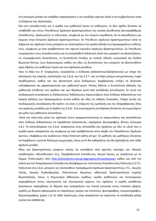 12
ο/η οποίος/α μπορεί να υποβάλει παρατηρήσεις ή να υποδείξει σχετικό υλικό ή να συμβουλεύσει κατά
τη διάρκεια της υλοποίησης.
Εάν ο/η εκπαιδευτικός και η ομάδα των μαθητών/-τριών το επιθυμούν, το ίδιο σχέδιο δύναται να
υποβληθεί και στους Υπευθύνους Σχολικών Δραστηριοτήτων της οικείας Διεύθυνσης Δευτεροβάθμιας
Εκπαίδευσης, προκειμένου οι τελευταίοι, σύμφωνα με την κείμενη νομοθεσία, να το προωθήσουν για
έγκριση στην Επιτροπή Σχολικών Δραστηριοτήτων. Οι Υπεύθυνοι σχολικών Δραστηριοτήτων κατά τη
διάρκεια του σχολικού έτους μπορούν να υποστηρίζουν την ομαλή εξέλιξη των προγραμμάτων ευθύνης
τους, σύμφωνα με όσα προβλέπονται στη σχετική εγκύκλιο σχολικών δραστηριοτήτων. Οι Υπεύθυνοι
ενημερώνουν τους εκπαιδευτικούς για το επιπρόσθετο διδακτικό υλικό που μπορούν να αξιοποιήσουν,
τις επιμορφωτικές δυνατότητες, τη δυνατότητα ένταξης σε τοπικά, εθνικά, ευρωπαϊκά και διεθνή
θεματικά δίκτυα, τους διαγωνισμούς καθώς και όλες τις δυνατότητες που μπορούν να αξιοποιηθούν
προς όφελος των μαθητών/-τριών και των σχολικών μονάδων.
Πριν τη λήξη του Α΄ τετραμήνου, συγκαλείται ο Σύλλογος Διδασκόντων/Διδασκουσών με στόχο την
αποτίμηση της πορείας υλοποίησης της Ζ.Δ.Δ. και της Ε.Ε.Τ. και τη λήψη μέτρων αντιμετώπισης τυχόν
προβλημάτων, καθώς και την αξιοποίηση νέων δεδομένων, λαμβάνοντας υπόψη τα ιδιαίτερα
ενδιαφέροντα και χαρακτηριστικά των μαθητών/-τριών. Επίσης δίδεται η δυνατότητα αλλαγής της
μαθητικής σύνθεσης των ομάδων και των θεμάτων μετά από κατάλληλη αιτιολόγηση. Σε αυτή την
παιδαγωγική συνεδρίαση οι διδάσκοντες/ διδάσκουσες παρουσιάζουν στον Σύλλογο Διδασκόντων την
πορεία εξέλιξης των προγραμμάτων αυτών καθώς και όλες τις πιθανές δυσκολίες. Στόχος αυτής της
παιδαγωγικής συνεδρίασης θα πρέπει να είναι η ενίσχυση της εμπλοκής και της πληροφόρησης όλης
της σχολικής μονάδας για τη δράση της Ζ.Δ.Δ.. Στη συγκεκριμένη συνεδρίαση δύνανται να συμμετέχουν
και μέλη των μαθητικών κοινοτήτων.
Κατά τον τελευταίο μήνα του σχολικού έτους πραγματοποιούνται οι παρουσιάσεις και κατατίθενται
στον Σύλλογο Διδασκόντων τα παραδοτέα (κατασκευές, τεχνήματα, φωτογραφίες, βίντεο, λεύκωμα
κ.ά.). Τα αποτελέσματα της Ζ.Δ.Δ. αναρτώνται στην ιστοσελίδα του σχολείου με όλο το υλικό που η
ομάδα κρίνει απαραίτητο και σύμφωνα με όσα προβλέπονται στον κόμβο του Πανελλήνιου Σχολικού
Δικτύου «Ασφάλεια στο Διαδίκτυο» http://internet-safety.sch.gr/. Οι μαθητές και μαθήτριες δύνανται
να λαμβάνουν τιμητικό δίπλωμα συμμετοχής, όπως αυτό θα καθορίζεται και θα σχεδιάζεται από κάθε
σχολική μονάδα.
Ιδέες για δραστηριότητες μπορούν επίσης να αντληθούν από σχετικές περιοχές του εθνικού
αποθετηρίου «Φωτόδεντρο» (π.χ. Περιβαλλοντική Εκπαίδευση, Αγωγή Υγείας, με αναζήτηση με το
λήμμα «Πολιτισμός» κλπ) http://photodentro.edu.gr/aggregator/browsebytaxon καθώς και από την
ειδική για την Επαγγελματική Εκπαίδευση πλατφόρμα του Ινστιτούτου Εκπαιδευτικής Πολιτικής (Ι.Ε.Π.).
Ενδεικτικά στη Ζ.Δ.Δ. μπορούν να υλοποιηθούν προγράμματα Σχολικών Δραστηριοτήτων, Π.Ε., Αγωγής
Υγείας, Αγωγής Σταδιοδρομίας, Πολιτιστικών Θεμάτων, αθλητικών δραστηριοτήτων ευρείας
θεματολογίας, όπως: η δημιουργία αθλητικών ομάδων, ομάδα αισθητικών και λειτουργικών
παρεμβάσεων στους εσωτερικούς και εξωτερικούς χώρους του σχολείου ή ομάδα κατάθεσης
προτάσεων παρέμβασης σε θέματα που απασχολούν την τοπική κοινωνία στους τοπικούς φορείς,
ομάδες με θέματα αφιερωμένα σε παγκόσμιες ημέρες και επετείους, φωτογραφίας, κινηματογράφου,
δημοσιογραφίας, χορού κ.ά. Σε κάθε περίπτωση, είναι απαραίτητο να τηρούνται τα κατάλληλα μέτρα
υγείας και ασφάλειας.
 