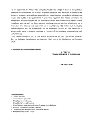 13
Για την αξιολόγηση στο πλαίσιο του μαθήματος λαμβάνονται υπόψη: η συμβολή των μαθητών/
μαθητριών στη διαμόρφωση του θέματος, η ενεργός συμμετοχή στην αναζήτηση πληροφοριών και
λύσεων, η συμμετοχή στις ομαδικές δραστηριότητες, η συνέπεια στις υποχρεώσεις και δεσμεύσεις
του/της στην ομάδα, η συνεργατικότητα, η γενικότερη συμμετοχή στην πορεία υλοποίησης και
παρουσίασης της δραστηριότητας και των παραδοτέων. Επίσης, κρίνεται σκόπιμο τα μέλη της ομάδας
να ορίσουν από την αρχή της δραστηριότητας πρόσθετα δικά τους κριτήρια αξιολόγησης και να
συμβάλουν στην ατομική τους αξιολόγηση με τη συμπλήρωση ενός δελτίου αυτοαξιολόγησης
μαθητή/μαθήτριας που θα περιλαμβάνει όλα τα παραπάνω κριτήρια. Σε κάθε περίπτωση, η
αξιολόγηση θα πρέπει να λαμβάνει υπόψη και να ενισχύει τα θετικά σημεία της προσωπικότητας κάθε
μαθητή/-ήτριας.
Τέλος, εφόσον είναι εφικτό, η Ζ.Δ.Δ. είναι σκόπιμο να υλοποιείται στις τρεις (3) τελευταίες διδακτικές
ώρες του Ωρολογίου Προγράμματος των Ημερησίων ΕΠΑ.Λ. και στις δύο (2) τελευταίες των Εσπερινών
ΕΠΑ.Λ.
Οι διδάσκοντες να ενημερωθούν ενυπόγραφα.
Εσωτερική Διανομή:
Γραφείο Υπουργού
Γραφείο Γενικού Γραμματέα
Δ/νση Θρησκευτικής Εκπ/σης
Δ/νση Ειδικής Αγωγής & Εκπ/σης
Δ/νση Παιδείας, Ομογ., Διαπολ. Εκπ/σης, Ξένων και Μειον. Σχολείων
Αυτοτελές Τμήμα Επαγγελματικού Προσ/μού
Γενική Διεύθυνση Σπουδών Π/θμιας και Δ/θμιας Εκπ/σης
Δ/νση Επαγγ/κής Εκπ/σης -Τμήμα Α΄
Ο ΥΠΟΥΡΓΟΣ
ΠΑΙΔΕΙΑΣ, ΕΡΕΥΝΑΣ & ΘΡΗΣΚΕΥΜΑΤΩΝ
ΝΙΚΟΛΑΟΣ ΦΙΛΗΣ
ΣΥΝ/ΤΗΣ ΤΜ/ΡΧΗΣ
ΠΡΟΪΣΤΑΜ. Δ/ΝΣΗΣ
ΕΠ. ΕΚΠ/ΣΗΣ.
ΠΡΟΪΣΤΑΜ.
ΓΕΝΙΚΗΣ Δ/ΝΣΗΣ
ΣΠΟΥΔΩΝ
ΓΕΝΙΚΟΣ
ΓΡΑΜΜΑΤΕΑΣ
 