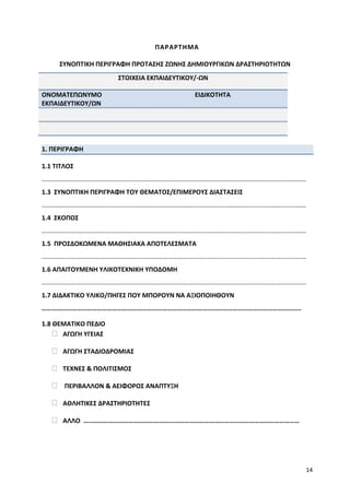 14
ΠΑΡΑΡΤΗΜΑ
ΣΥΝΟΠΤΙΚΗ ΠΕΡΙΓΡΑΦΗ ΠΡΟΤΑΣΗΣ ΖΩΝΗΣ ΔΗΜΙΟΥΡΓΙΚΩΝ ΔΡΑΣΤΗΡΙΟΤΗΤΩΝ
ΣΤΟΙΧΕΙΑ ΕΚΠΑΙΔΕΥΤΙΚΟΥ/-ΩΝ
ΟΝΟΜΑΤΕΠΩΝΥΜΟ
ΕΚΠΑΙΔΕΥΤΙΚΟΥ/ΩΝ
ΕΙΔΙΚΟΤΗΤΑ
1. ΠΕΡΙΓΡΑΦΗ
1.1 ΤΙΤΛΟΣ
……………………………………………………………………………………………………………………………………………….
1.3 ΣΥΝΟΠΤΙΚΗ ΠΕΡΙΓΡΑΦΗ ΤΟΥ ΘΕΜΑΤΟΣ/ΕΠΙΜΕΡΟΥΣ ΔΙΑΣΤΑΣΕΙΣ
……………………………………………………………………………………………………………………………………………….
1.4 ΣΚΟΠΟΣ
……………………………………………………………………………………………………………………………………………….
1.5 ΠΡΟΣΔΟΚΩΜΕΝΑ ΜΑΘΗΣΙΑΚΑ ΑΠΟΤΕΛΕΣΜΑΤΑ
……………………………………………………………………………………………………………………………………………….
1.6 ΑΠΑΙΤΟΥΜΕΝΗ ΥΛΙΚΟΤΕΧΝΙΚΗ ΥΠΟΔΟΜΗ
……………………………………………………………………………………………………………………………………………….
1.7 ΔΙΔΑΚΤΙΚΟ ΥΛΙΚΟ/ΠΗΓΕΣ ΠΟΥ ΜΠΟΡΟΥΝ ΝΑ ΑΞΙΟΠΟΙΗΘΟΥΝ
………………………………………………………………………………………………………………………………………..
1.8 ΘΕΜΑΤΙΚΟ ΠΕΔΙΟ
ΑΓΩΓΗ ΥΓΕΙΑΣ
ΑΓΩΓΗ ΣΤΑΔΙΟΔΡΟΜΙΑΣ
ΤΕΧΝΕΣ & ΠΟΛΙΤΙΣΜΟΣ
ΠΕΡΙΒΑΛΛΟΝ & ΑΕΙΦΟΡΟΣ ΑΝΑΠΤΥΞΗ
ΑΘΛΗΤΙΚΕΣ ΔΡΑΣΤΗΡΙΟΤΗΤΕΣ
ΑΛΛΟ …………………………………………………………………………………………………………………
 