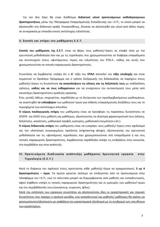 3
Για τον ίδιο λόγο θα είναι διαθέσιμο διδακτικό υλικό προτεινόμενων καθοδηγούμενων
δραστηριοτήτων, μέσω της Πλατφόρμας Επαγγελματικής Εκπαίδευσης του Ι.Ε.Π., το οποίο μπορεί να
αξιοποιηθεί στη διδακτική πράξη. Επιπροσθέτως, δύναται να αξιοποιηθεί και υλικό από άλλες πηγές,
σε συνεργασία με εκπαιδευτικούς αντίστοιχης ειδικότητας.
II. Σκοπός και στόχοι του μαθήματος Ε.Ε.Τ.
Σκοπός του μαθήματος της Ε.Ε.Τ. είναι να φέρει τους μαθητές/-ήτριες σε επαφή τόσο με την
ερευνητική μεθοδολογία όσο και με τις τεχνολογίες που χρησιμοποιούνται σε διάφορα επαγγέλματα
και αντιστοιχούν στους υφιστάμενους τομείς και ειδικότητες του ΕΠΑ.Λ., καθώς και αυτές που
χρησιμοποιούνται σε τοπικές παραγωγικές δραστηριότητες.
Συνιστάται να λαμβάνεται υπόψη ότι η Α΄ τάξη του ΕΠΑΛ αποτελεί την τάξη υποδοχής και είναι
σημαντικό το Ωρολόγιο Πρόγραμμα και ο τρόπος διεξαγωγής της διδασκαλίας να παρέχουν στους
μαθητές/-ήτριες τη δυνατότητα να ανακαλύψουν τις κλίσεις και τις δεξιότητές τους με πολλαπλούς
τρόπους, καθώς και να τους ενθαρρύνουν και να ενισχύσουν την αυτοεκτίμησή τους μέσα από
καινοτόμες δραστηριότητες ομαδικής εργασίας.
Έτσι, μεταξύ άλλων, επιχειρείται, παράλληλα με τη διεύρυνση των προσλαμβανόμενων ερεθισμάτων,
να αναπτυχθεί το ενδιαφέρον των μαθητών/-τριών για πιθανές επαγγελματικές διεξόδους τους και το
περιεχόμενο των αντίστοιχων σπουδών.
Ο κύριος παιδαγωγικός στόχος του μαθήματος είναι να προσφέρει τις παραπάνω δυνατότητες σε
ΟΛΟΥΣ και ΟΛΕΣ τους μαθητές και μαθήτριες, αξιοποιώντας τα ιδιαίτερα χαρακτηριστικά τους (κλίσεις,
δεξιότητες, ικανότητες, μαθησιακό προφίλ, εμπειρίες, μαθησιακή ετοιμότητα κ.λπ.).
Ο κύριος διδακτικός στόχος του μαθήματος είναι να εισαγάγει τους μαθητές/-ήτριες στον σχεδιασμό
και την υλοποίηση συγκεκριμένου προϊόντος (engineering design), αξιοποιώντας την ερευνητική
μεθοδολογία και τις υφιστάμενες τεχνολογίες που χρησιμοποιούνται στα επαγγέλματα ή και στις
τοπικές παραγωγικές δραστηριότητες, λαμβάνοντας παράλληλα υπόψη τις επιδράσεις στην κοινωνία,
στο περιβάλλον και στην ανάπτυξη.
III. Προτεινόμενη διαδικασία ανάπτυξης μαθήματος Ερευνητική εργασία στην
Τεχνολογία (Ε.Ε.Τ.)
Κατά τη διάρκεια του σχολικού έτους προτείνεται κάθε μαθητής/-ήτρια να πραγματοποιεί, 3 ως 4
δραστηριότητες – έργα. Τα πρώτα κρίνεται σκόπιμο να επιλέγονται από τα προτεινόμενα στην
πλατφόρμα του Ι.Ε.Π., ενώ το τελευταίο μπορεί να διαμορφώνεται από μαθητές και εκπαιδευτικούς,
αφού ληφθούν υπόψη οι τοπικές παραγωγικές δραστηριότητες και οι εμπειρίες των μαθητών/-τριών
και του περιβάλλοντός τους (οικογένεια, συγγενείς, φίλοι).
Κατά την εκπόνηση των εργασιών συνιστάται να αξιοποιούνται όλες οι εργαστηριακές και τεχνικές
δυνατότητες που παρέχει η σχολική μονάδα, ενώ εκπαιδευτικοί και μαθητές/ μαθήτριες θα πρέπει να
χρησιμοποιούν/αξιοποιούν με ασφάλεια τον εργαστηριακό εξοπλισμό με τη συνδρομή των υπευθύνων
των εργαστηρίων.
 