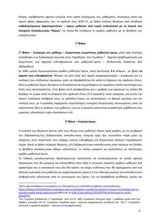 4
Επίσης, προβλέπεται σχετική ευελιξία στον τρόπο διεξαγωγής του μαθήματος, ιδιαιτέρως κατά την
πρώτη φάση εφαρμογής του, το σχολικό έτος 2016-17, με βάση επιλογή θεμάτων από κατάλογο
καθοδηγούμενων δραστηριοτήτων – έργων μαθητών ανά τομέα (ειδικότητα) με τη λογική των
Ανοιχτών Εκπαιδευτικών Πόρων,1
τα οποία θα επιλέξουν οι ομάδες μαθητών με τη βοήθεια του
εκπαιδευτικού.
1η
Φάση
1η
Φάση – Εισαγωγή στο μάθημα – Διερεύνηση ετοιμότητας μαθητών/-τριών μέσα από σύντομη
επανάληψη των διαδικασιών έρευνας στην Τεχνολογία στο Γυμνάσιο 2
. Αρχικός προβληματισμός για
διερεύνηση των αρχικών ενδιαφερόντων των μαθητών/-τριών – (Ενδεικτικής διάρκειας δύο
εβδομάδων)
Σε κάθε τμήμα δημιουργούνται ομάδες μαθητών/-τριών, κατά προτίμηση 3-5 ατόμων, με βάση τα
αρχικά τους ενδιαφέροντα. Μπορεί να γίνει ένας κατ’ αρχήν προγραμματισμός – συμφωνία για τις
επιλογές των υπόλοιπων εργασιών, ώστε να εξασφαλίζεται ότι κατά τη διάρκεια του σχολικού έτους,
όλοι οι μαθητές/-ήτριες θα έχουν τη δυνατότητα να συμμετάσχουν σε εργασία η οποία αντιστοιχεί στις
δικές τους προτεραιότητες. Στην φάση αυτή αποφασίζεται και ο αριθμός των εργασιών τις οποίες θα
διεξάγει το τμήμα κατά τη διάρκεια του σχολικού έτους (3-4 εργασίες). Είναι αναγκαίο, για αυτήν την
πρώτη συλλογική απόφασή τους, οι μαθητές/-ήτριες να κατανοήσουν το βασικό κριτήριο για την
επιλογή τους: με 4 εργασίες παρέχονται περισσότερες ευκαιρίες διερεύνησης αντικειμένων, ώστε να
καλύπτονται όλες οι ανάγκες των μαθητών, ενώ με 3 εργασίες απαιτείται μεγαλύτερη εμβάθυνση στις
εργασίες, αξιοποίηση τυχόν επεκτάσεων κ.λπ.
2η
Φάση – Επιλογή έργου
Η επιλογή των θεμάτων γίνεται από τους ίδιους τους μαθητές/-ήτριες κατά ομάδες, με τη συνδρομή
του διδάσκοντος/της διδάσκουσας εκπαιδευτικού. Ατομικό έργο δεν συνιστάται παρά μόνο ως
εξαίρεση, στην περίπτωση που υπάρχει έντονο ενδιαφέρον για διερεύνηση κάποιου τεχνολογικού
τομέα. Κατά τη φάση επιλογής θέματος, ο/η διδάσκων/ουσα εκπαιδευτικός είναι σκόπιμο να ζητήσει
τη βοήθεια εκπαιδευτικών άλλων ειδικοτήτων, οι οποίοι μπορούν να συζητήσουν με αντίστοιχες
ομάδες μαθητών/-τριών.
Οι πιθανές κατασκευαστικές δραστηριότητες προτείνεται να επικεντρώνονται σε απλές σχετικά
κατασκευές που θα μπορούν να υλοποιηθούν στην τάξη ή σύντομες εργασίες ομάδων μαθητών στα
εργαστήρια και η κατασκευή τους δεν θα πρέπει να ενέχει κινδύνους που θα προέρχονται από την
έλλειψη εμπειρίας των μαθητών σε εργαστηριακούς χώρους ή την έλλειψη γνώσης των εκπαιδευτικών
διαφορετικής ειδικότητας από το αντικείμενο του έργου. Για τη διασφάλιση συνθηκών υγείας και
1
Δείτε σχετικό πλαίσιο συνεργασίας του Υπουργείου με τη ΕΛΛΑΚ για δράσεις «ανοικτότατος»:
https://ellak.gr/2016/06/plesio-sinergasias-gia-to-schediasmo-anaptixi-ke-ipostirixi-draseon-anichtotitas-me-to-
ipourgio-pedias-gredu-opensource/καθώς και το https://edu.ellak.gr/2016/07/06/simfonia-gia-tin-anikti-
ekpedefsi/
2
Στο Γυμνάσιο διδάσκεται η Τεχνολογία από την Α’ τάξη Γυμνασίου (Ατομικό έργο – μαθαίνω μέσα από την
πράξη), συνεχίζει στη Β΄ Γυμνασίου (ομαδικό έργο – έρευνα παραγωγικών μονάδων) και στη Γ΄ Γυμνασίου
(ατομική ή ομαδική εργασία - έρευνα και πειραματισμός).
 