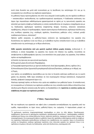 6
αυτό είναι δυνατόν και μετά από συνεννόηση με τη Διεύθυνση του αντίστοιχου Ε.Κ. και με τη
συνεργασία των υπευθύνων των σχολικών εργαστηρίων.
Οι μαθητές/-ήτριες προετοιμάζονται στο σπίτι τους ατομικά ή κατά ομάδες και στο σχολείο συνθέτουν
– κατασκευάζουν ακολουθώντας την ομαδοσυνεργατική προσέγγιση. Η διαδικασία εκπόνησης του
έργου έχει περισσότερο καθοδηγούμενα χαρακτηριστικά σε σχέση με τις ερευνητικές εργασίες και
αποτελεί μια πρώτη επαφή με διαδικασίες οι οποίες ακολουθούνται σε επιμέρους επαγγέλματα και με
τις διαδικασίες σχεδιασμού προϊόντος (engineering design). Συνεπώς, απαιτούν κατανόηση
προβλήματος, οδηγιών ή προδιαγραφών, τήρηση προτεινόμενων διαδικασιών, σχεδιασμό εξειδίκευσης
στις συνθήκες εργασίας (π.χ. υποδομές σχολείου, δυνατότητες μαθητών κ.λπ.), επιλογή μεταξύ
εναλλακτικών λύσεων, υλοποίηση4
.
Εφόσον κριθεί αναγκαίο, οι μαθητές/-ήτριες συζητούν και προσαρμόζουν την εργασία στις
δυνατότητες του σχολείου ή και των ίδιων, με τη βοήθεια της/του εκπαιδευτικού ή και με τη βοήθεια
εκπαιδευτικών της αντίστοιχης με το θέμα ειδικότητας.
Κάθε εργασία αποτελείται από μία γραπτή ομαδική έκθεση μικρής έκτασης, (ενδεικτικά 3 - 4
σελίδων), η οποία περιγράφει τις εργασίες που έγιναν στο πλαίσιο της ομάδας. Συνιστάται να
αποφεύγονται οι βιβλιογραφικές έρευνες ή να αποτελούν ένα μικρό μέρος της εργασίας. Στην έκθεση
πρέπει να περιλαμβάνονται:
α) Σκοπός της έρευνας και ερευνητικά ερωτήματα,
β) Θεωρητικό μέρος (Συνοπτικές Πληροφορίες),
γ) Περιγραφή Δραστηριοτήτων με σχετικό αποδεικτικό υλικό (φωτογραφίες, βίντεο, σχέδια κ.λπ.),
δ) Αποτελέσματα (ή/και Ερμηνεία/Συμπεράσματα/Συζήτηση/Προτάσεις, ανάλογα με το θέμα), και
ε) Πηγές,
ενώ πρέπει να καταβάλλεται προσπάθεια για την όσο το δυνατόν καλύτερη αισθητική και τη σωστή
χρήση της γλώσσας. Κάθε έργο καταλήγει σε ένα συγκεκριμένο πόνημα (κατασκευή, πειραματική
διάταξη, ψηφιακό ή πραγματικό έργο κ.ά.).
Ιδιαίτερη προσοχή πρέπει να δίνεται στην υγεία και ασφάλεια των μαθητών/-τριών. Ο εκπαιδευτικοί,
σε συνεργασία με τη διοίκηση των σχολικών μονάδων και τους εκπαιδευτικούς άλλων ειδικοτήτων (για
εξειδικευμένα θέματα κατασκευών), θα πρέπει να διασφαλίζουν ότι τηρούνται οι κανόνες υγείας και
ασφάλειας στο χώρο των σχολικών μονάδων.
4η
Φάση - Παρουσίαση Έργου
Με την περάτωση των εργασιών και αφού γίνει η αναγκαία αυτοαξιολόγηση της εργασίας από την
ομάδα, παρουσιάζεται το έργο στους μαθητές/-ήτριες του τμήματος. Η παρουσίαση μπορεί να
4
O σχεδιασμός προϊόντος (engineergindesign) περιλαμβάνει εν γένει τις εξής φάσεις: Προσδιορισμός
προβλήματος, έρευνα για τις υφιστάμενες τεχνολογίες, προσδιορισμός απαιτήσεων – προδιαγραφών, ανάδειξη
εναλλακτικών λύσεων και επιλογή βέλτιστης λύσης, ανάπτυξη προϊόντος, παραγωγή πρωτοτύπου, έλεγχος και
επανασχεδιασμός. Στη συγκεκριμένη φάση οι μαθητές/-ήτριες δεν σχεδιάζουν αλλά έρχονται απλά σε επαφή με
την παραπάνω διαδικασία ακολουθώντας τα βήματα που προβλέπονται στις εργασίες. Έχουν τη δυνατότητα
ωστόσο να δοκιμάσουν ανάλογο σχεδιασμό προϊόντος στην τελευταία εργασία του σχολικού έτους ή να
σχεδιάσουν επιμέρους πλευρές της διαδικασίας μέσα από εξειδικεύσεις, προσαρμογές κλπ.
 