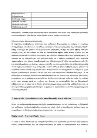 8
Ονοματεπώνυμο
Ενδιαφέροντα
Επιθυμίες, στόχοι
Εμπειρία - γνώσεις
Πηγές πληροφοριών
Μαθησιακό προφίλ
Η παραπάνω καρτέλα μπορεί να συμπληρώνεται αρχικά από τους ίδιους τους μαθητές και μαθήτριες
και στη συνέχεια να προστίθενται παρατηρήσεις από τον ίδιο τον εκπαιδευτικό.
Β. Συνεργασία με άλλους εκπαιδευτικούς
Οι παραπάνω αναφερόμενες απαιτήσεις του μαθήματος δημιουργούν την ανάγκη να υπάρξουν
συνεργασίες με εκπαιδευτικούς των άλλων ειδικοτήτων. Η συνεργασία μεταξύ των καθηγητών της Α΄
τάξης, με αφορμή τις εργασίες του συγκεκριμένου μαθήματος, θα έχει πολλαπλά οφέλη, καθώς οι
μαθητές/-τριες θα αντιληφθούν ότι όλοι οι εκπαιδευτικοί έχουν κοινό σκοπό, γεγονός που θα
βοηθήσει σημαντικά τους ίδιους τους μαθητές και μαθήτριες αλλά και όλους τους εκπαιδευτικούς. Η
γνωριμία με τις ιδιαιτερότητες των μαθητών/-τριών και η ανάλογη προσέγγισή τους, απαιτούν
συνεργασία με τους άλλους εκπαιδευτικούς που διδάσκουν στην Α΄ τάξη. Για παράδειγμα, οι Ε.Ε.Τ.,
ενώ απαιτούν γνώσεις από διάφορα τεχνολογικά πεδία και επιστήμες διδάσκονται από εκπαιδευτικούς
συγκεκριμένων ειδικοτήτων (π.χ. Νοσηλευτή, Γεωπόνο κ.λπ.), οι οποίοι ενδέχεται να μην μπορούν να
απαντήσουν στο σύνολο των ερωτημάτων που θα προκύπτουν από τις εργασίες των μαθητών (π.χ. για
θέματα ηλεκτρονικού ή δομικού). Για τον λόγο αυτό είναι απαραίτητο ο εκπαιδευτικός της Ε.Ε.Τ. να
αναζητήσει τη συνδρομή εκπαιδευτικών άλλων ειδικοτήτων στο πλαίσιο μιας γενικότερης κουλτούρας
συνεργασίας και να ενθαρρύνει την αναζήτηση βοήθειας από πλευράς μαθητών/-τριών. Για το λόγο
αυτό, είναι χρήσιμο, μετά την επιλογή των θεμάτων να ενημερωθούν όλοι οι διδάσκοντες/
διδάσκουσες της Α΄ τάξης για τα θέματα στα οποία συμμετέχουν οι μαθητές/ μαθήτριές τους και να
γίνει προσπάθεια, μέρος τους ή ολόκληρες οι εργασίες να αξιοποιηθούν ως συνθετικές εργασίες για τα
υπόλοιπα μαθήματα.
V. Υποστήριξη – αλληλοϋποστήριξη εκπαιδευτικών για το μάθημα
Πέραν των καθιερωμένων μέτρων υποστήριξης των εκπαιδευτικών και των σχολείων για τη διεξαγωγή
του μαθήματος (σχολικοί σύμβουλοι, εκπαιδευτικό υλικό κ.λπ.), οι εκπαιδευτικοί ενθαρρύνονται να
συμμετάσχουν σε Κοινότητες Γνώσης των εκπαιδευτικών για το μάθημα.
Παράρτημα Ι – Πηγές επιλογής έργων
Το υλικό το οποίο θα επιλεγεί για τα έργα παρακαλούμε να αξιοποιηθεί με αναφορά στις πηγές και
πιθανές διαφοροποιήσεις του να πραγματοποιηθούν με βάση τα χαρακτηριστικά των Ανοικτών
 
