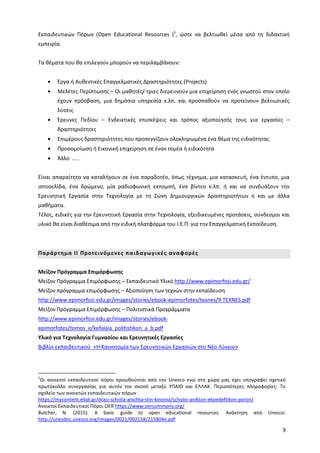 9
Εκπαιδευτικών Πόρων (Open Educational Resources )5
, ώστε να βελτιωθεί μέσα από τη διδακτική
εμπειρία.
Τα θέματα που θα επιλεγούν μπορούν να περιλαμβάνουν:
Έργα ή Αυθεντικές Επαγγελματικές Δραστηριότητες (Projects)
Μελέτες Περίπτωσης – Οι μαθητές/-τριες διερευνούν μια επιχείρηση ενός γνωστού στον οποίο
έχουν πρόσβαση, μια δημόσια υπηρεσία κ.λπ. και προσπαθούν να προτείνουν βελτιωτικές
λύσεις
Έρευνες Πεδίου – Ενδεικτικές επισκέψεις και τρόπος αξιοποίησής τους για εργασίες –
δραστηριότητες
Επιμέρους δραστηριότητες που προσεγγίζουν ολοκληρωμένα ένα θέμα της ειδικότητας
Προσομοίωση ή Εικονική επιχείρηση σε έναν τομέα ή ειδικότητα
Άλλο …..
Είναι απαραίτητο να καταλήγουν σε ένα παραδοτέο, όπως τέχνημα, μια κατασκευή, ένα έντυπο, μια
ιστοσελίδα, ένα δρώμενο, μία ραδιοφωνική εκπομπή, ένα βίντεο κ.λπ. ή και να συνδυάζουν την
Ερευνητική Εργασία στην Τεχνολογία με τη Ζώνη Δημιουργικών Δραστηριοτήτων ή και με άλλα
μαθήματα.
Τέλος, ειδικές για την Ερευνητική Εργασία στην Τεχνολογία, εξειδικευμένες προτάσεις, σύνδεσμοι και
υλικό θα είναι διαθέσιμα από την ειδική πλατφόρμα του Ι.Ε.Π. για την Επαγγελματική Εκπαίδευση.
Παράρτημα ΙΙ Προτεινόμενες παιδαγωγικές αναφορές
Μείζον Πρόγραμμα Επιμόρφωσης
Μείζον Πρόγραμμα Επιμόρφωσης – Εκπαιδευτικό Υλικό http://www.epimorfosi.edu.gr/
Μείζον πρόγραμμα επιμόρφωσης – Αξιοποίηση των τεχνών στην εκπαίδευση
http://www.epimorfosi.edu.gr/images/stories/ebook-epimorfotes/texnes/9.TEXNES.pdf
Μείζον Πρόγραμμα Επιμόρφωσης – Πολιτιστικά Προγράμματα
http://www.epimorfosi.edu.gr/images/stories/ebook-
epimorfotes/tomos_e/kefalaia_politistikon_a_b.pdf
Υλικό για Τεχνολογία Γυμνασίου και Ερευνητικές Εργασίες
Βιβλίο εκπαιδευτικού «Η Καινοτομία των Ερευνητικών Εργασιών στο Νέο Λύκειο»
5
Οι ανοικτοί εκπαιδευτικοί πόροι προωθούνται από την Unesco ενώ στη χώρα μας έχει υπογραφεί σχετικό
πρωτόκολλο συνεργασίας για αυτόν τον σκοπό μεταξύ ΥΠΑΙΘ και ΕΛΛΑΚ. Περισσότερες πληροφορίες: Το
σχολείο των ανοικτών εκπαιδευτικών πόρων
https://mycontent.ellak.gr/drasi-scholia-anichta-stin-kinonia/scholio-anikton-ekpedeftikon-poron/
Ανοικτοί Εκπαιδευτικοί Πόροι OER https://www.oercommons.org/
Butcher, N. (2015). A basic guide to open educational resources. Ανάκτηση από Unesco:
http://unesdoc.unesco.org/images/0021/002158/215804e.pdf
 