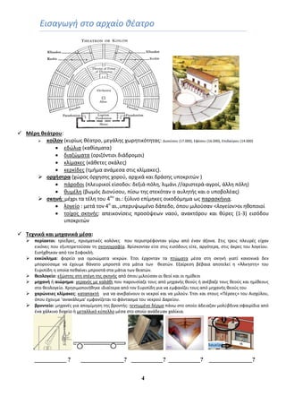 4
Ειςαγωγι ςτο αρχαίο κζατρο
 Mζρη θεάτρου:
 κοίλον (κυρίωσ κζατρο, μεγάλθσ χωρθτικότθτασ: Διονφςου (17.000), Εφζςου (16.000), Επιδαφρου (14.000)
 εδϊλια (κακίςματα)
 διαηϊματα (οριηόντιοι διάδρομοι)
 κλίμακεσ (κάκετεσ ςκάλεσ)
 κερκίδεσ (τμιμα ανάμεςα ςτισ κλίμακεσ).
 ορχήςτρα (χϊροσ όρχθςθσ χοροφ, αρχικά και δράςθσ υποκριτϊν )
 πάροδοι (πλευρικοί είςοδοι: δεξιά-πόλθ, λιμάνι //αριςτερά-αγροί, άλλθ πόλθ)
 κυμζλθ (βωμόσ Διονφςου, πίςω τθσ ςτεκόταν ο αυλθτισ και ο υποβολζασ)
 ςκηνή: μζχρι τα τζλθ του 4ου
αι.: ξφλινο επίμθκεσ οικοδόμθμα ωσ παραςκινια.
 λογείο : μετά τον 4ο
αι.,υπερυψωμζνο δάπεδο, όπου μιλοφςαν <λογείον>οι θκοποιοί
 τοίχοσ ςκθνισ: απεικονίςεισ προςόψεων ναοφ, ανακτόρου και κφρεσ (1-3) ειςόδου
υποκριτϊν
 Τεχνικά και μηχανικά μζςα:
 περίακτοι: τρίεδρεσ, πριςματικζσ κολόνεσ που περιςτρζφονταν γφρω από ζναν άξονα. Στισ τρεισ πλευρζσ είχαν
εικόνεσ που εξυπθρετοφςαν τθ ςκθνογραφία. Βρίςκονταν είτε ςτισ ειςόδουσ είτε, αργότερα, ςτισ άκρεσ του λογείου.
Ειςιχκθκαν από τον Σοφοκλι.
 εκκφκλημα: φορείο για ομοιϊματα νεκρϊν. Ζτςι ζρχονταν τα πτϊματα μζςα ςτθ ςκθνι γιατί κανονικά δεν
μποροφςαμε να ζχουμε κάνατο μπροςτά ςτα μάτια των κεατϊν. Εξαίρεςθ βζβαια αποτελεί θ «Άλκθςτθ» του
Ευριπίδθ θ οποία πεκαίνει μπροςτά ςτα μάτια των κεατϊν.
 θεολογείο: εξϊςτθσ ςτθ ςτζγθ τθσ ςκθνισ από όπου μιλοφςαν οι κεοί και οι θμίκεοι
 μηχανή ι αιϊρημα: γερανόσ με καλάκι που παρουςίαηε τουσ από μθχανισ κεοφσ ι ανζβαηε τουσ κεοφσ και θμίκεουσ
ςτο κεολογείο. Χρθςιμοποιικθκε ιδιαίτερα από τον Ευριπίδθ για να εμφανίηει τουσ από μθχανισ κεοφσ του
 χαρϊνειεσ κλίμακεσ: καταπακτι για να ανεβαίνουν οι νεκροί και να μιλοφν. Ζτςι και ςτουσ «Πζρςεσ» του Αιςχφλου,
όπου ζχουμε ‘ανακάλεμα’ εμφανίηεται το φάνταςμα του νεκροφ Δαρείου.
 βροντείο: μθχανζσ για απομίμθςθ τθσ βροντισ: τεντωμζνο δζρμα πάνω ςτο οποίο άδειαηαν μολφβδινα ςφαιρίδια από
ζνα χάλκινο δοχείο ι μεταλλικό κφπελλο μζςα ςτο οποίο ανάδευαν χαλίκια.
___________ ? _______________? ___________? ___________? _______________?
 