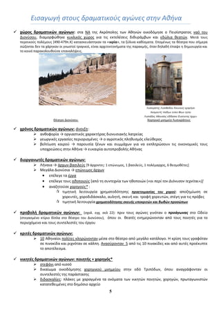 5
Ειςαγωγι ςτουσ δραματικοφσ αγώνεσ ςτθν Ακινα
 χϊροσ δραματικϊν αγϊνων: ςτα ΝΑ τθσ Ακρόπολθσ των Ακθνϊν οικοδόμθςε ο Πειςίςτρατοσ ναό του
Διονφςου, διαμορφϊκθκε κυκλικόσ χϊροσ για τισ εκτελζςεισ δικυράμβων και εδϊλια κεατϊν. Μετά τουσ
περςικοφσ πολζμουσ *490-479π.Χ+ καταςκευάςτθκαν τα «ικρία», τα ξφλινα κακίςματα. Επομζνωσ τα κζατρα που ςιμερα
ςϊηονται δεν τα χάρθκαν οι γνωςτοί τραγικοί, είναι αρχιτεκτονιματα τθσ παρακμισ, όταν δθλαδι ζπαψε θ δθμιουργία και
το κοινό παρακολουκοφςε επαναλιψεισ.
Λσζικράηης Λσζιθείδοσ Κικσνεύς ετορήγει
Ακαμανηίς παίδων ενίκα θέων ηύλει
Λσζιάδας Αθηναίος εδίδαζκε Εσαίνεηος ήρτε»
Θζατρο Διονφςου Χορθγικό μνθμείο Λυςικράτουσ
 χρόνοσ δραματικϊν αγϊνων: άνοιξθ:
 ανκοφορία → οργιαςτικόσ χαρακτιρασ διονυςιακισ λατρείασ
 γεωργικζσ εργαςίεσ περιοριςμζνεσ → ο αγροτικόσ πλθκυςμόσ ελεφκεροσ
 βελτίωςθ καιροφ → παρουςία ξζνων και ςυμμάχων για να εκπλθρϊςουν τισ οικονομικζσ τουσ
υποχρεϊςεισ ςτθν Ακινα → ευκαιρία αυτοπροβολισ Ακινασ
 διοργανωτζσ δραματικϊν αγϊνων:
 Λιναια → άρχων-βαςιλεφσ *9 άρχοντεσ: 1 επϊνυμοσ, 1 βαςιλεφσ, 1 πολζμαρχοσ, 6 κεςμοκζτεσ+
 Μεγάλα Διονφςια → επϊνυμοσ άρχων
 επζλεγε τα ζργα
 επζλεγε τουσ θκοποιοφσ *από τθ ςυντεχνία των θκοποιϊν («οι περί τον Διόνυςον τεχνίται»)]
 αναηθτοφςε χορθγοφσ* :
 τιμθτικι λειτουργία χρθματοδότθςθσ προετοιμαςίασ του χοροφ: αποηθμίωςθ ςε
χορευτζσ, χοροδιδάςκαλο, αυλθτι, ςκευι και τροφι χορευτϊν, ςτζγθ για τισ πρόβεσ
 τιμθτικι λειτουργία χρηματοδότηςησ ςκευήσ υποκριτϊν και βωβϊν προςϊπων
 προβολή δραματικϊν αγϊνων: (ςχολ. εγχ. ςελ 22): πριν τουσ αγϊνεσ γινόταν ο προάγωνασ ςτο Ωδείο
(ςτεγαςμζνο κτίριο δίπλα ςτο κζατρο του Διονφςου), όπου οι κεατζσ ενθμερϊνονταν από τουσ ποιθτζσ για το
περιεχόμενο και τουσ ςυντελεςτζσ του ζργου
 κριτζσ δραματικϊν αγϊνων:
 10 Ακθναίοι πολίτεσ κλθρϊνονταν μζςα ςτο κζατρο από μεγάλο κατάλογο. Η κρίςθ τουσ γραφόταν
ςε πινακίδα και ριχνόταν ςε κάλπθ. Αναςφρονταν 5 από τισ 10 πινακίδεσ και από αυτζσ προζκυπτε
το αποτζλεςμα.
 νικητζσ δραματικϊν αγϊνων: ποιητήσ + χορηγόσ*
 ςτεφάνι από κιςςό
 δικαίωμα οικοδόμθςθσ χορθγικοφ μνθμείου ςτθν οδό Τριπόδων, όπου αναγράφονταν οι
ςυντελεςτζσ τθσ παράςταςθσ
 διδαςκαλίεσ: πλάκεσ με χαραγμζνα τα ονόματα των νικθτϊν ποιθτϊν, χορθγϊν, πρωταγωνιςτϊν
κατατεκειμζνεσ ςτο δθμόςιο αρχείο
 