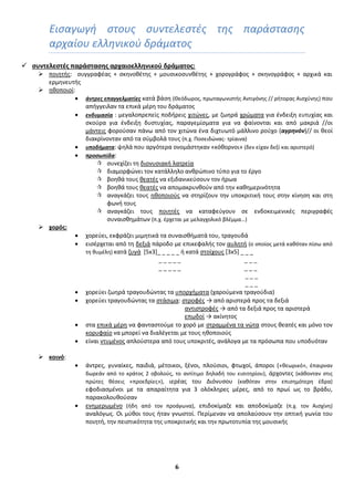 6
Ειςαγωγι ςτουσ ςυντελεςτζσ τθσ παράςταςθσ
αρχαίου ελλθνικοφ δράματοσ
 ςυντελεςτζσ παράςταςησ αρχαιοελληνικοφ δράματοσ:
 ποιθτισ: ςυγγραφζασ + ςκθνοκζτθσ + μουςικοςυνκζτθσ + χορογράφοσ + ςκθνογράφοσ + αρχικά και
ερμθνευτισ
 θκοποιοί:
 άντρεσ επαγγελματίεσ κατά βάςθ (Θεόδωροσ, πρωταγωνιςτισ Αντιγόνθσ // ριτορασ Αιςχφνθσ) που
απιγγειλαν τα επικά μζρθ του δράματοσ
 ενδυμαςία : μεγαλοπρεπείσ ποδιρεισ χιτϊνεσ, με ηωθρά χρϊματα για ζνδειξθ ευτυχίασ και
ςκοφρα για ζνδειξθ δυςτυχίασ, παραγεμίςματα για να φαίνονται και από μακριά //οι
μάντεισ φοροφςαν πάνω από τον χιτϊνα ζνα διχτυωτό μάλλινο ροφχο (αγρηνόν)// οι κεοί
διακρίνονταν από τα ςφμβολά τουσ (π.χ. Ποςειδϊνασ- τρίαινα)
 υποδήματα: ψθλά που αργότερα ονομάςτθκαν «κόκορνοι» (δεν είχαν δεξί και αριςτερό)
 προςωπίδα:
 ςυνεχίηει τθ διονυςιακι λατρεία
 διαμορφϊνει τον κατάλλθλο ανκρϊπινο τφπο για το ζργο
 βοθκά τουσ κεατζσ να εξιδανικεφςουν τον ιρωα
 βοθκά τουσ κεατζσ να απομακρυνκοφν από τθν κακθμερινότθτα
 αναγκάηει τουσ θκοποιοφσ να ςτθρίηουν τθν υποκριτικι τουσ ςτθν κίνθςθ και ςτθ
φωνι τουσ
 αναγκάηει τουσ ποιθτζσ να καταφεφγουν ςε ενδοκειμενικζσ περιγραφζσ
ςυναιςκθμάτων (π.χ. ζρχεται με μελαγχολικό βλζμμα…)
 χορόσ:
 χορεφει, εκφράηει μιμθτικά τα ςυναιςκιματά του, τραγουδά
 ειςζρχεται από τθ δεξιά πάροδο με επικεφαλισ τον αυλθτι (ο οποίοσ μετά κακόταν πίςω από
τθ κυμζλθ) κατά ηυγά [5x3]_ _ _ _ _ ι κατά ςτοίχουσ [3x5] _ _ _
_ _ _ _ _ _ _ _
_ _ _ _ _ _ _ _
_ _ _
_ _ _
 χορεφει ηωθρά τραγουδϊντασ τα υπορχιματα (χαροφμενα τραγοφδια)
 χορεφει τραγουδϊντασ τα ςτάςιμα: ςτροφζσ → από αριςτερά προσ τα δεξιά
αντιςτροφζσ → από τα δεξιά προσ τα αριςτερά
επωδοί → ακίνθτοσ
 ςτα επικά μζρθ να φανταςτοφμε το χορό με ςτραμμζνα τα νϊτα ςτουσ κεατζσ και μόνο τον
κορυφαίο να μπορεί να διαλζγεται με τουσ θκοποιοφσ
 είναι ντυμζνοσ απλοφςτερα από τουσ υποκριτζσ, ανάλογα με τα πρόςωπα που υποδυόταν
 κοινό:
 άντρεσ, γυναίκεσ, παιδιά, μζτοικοι, ξζνοι, πλοφςιοι, φτωχοί, άποροι («κεωρικό», ζπαιρναν
δωρεάν από το κράτοσ 2 οβολοφσ, το αντίτιμο δθλαδι του ειςιτθρίου), άρχοντεσ (κάκονταν ςτισ
πρϊτεσ κζςεισ «προεδρίεσ»), ιερζασ του Διόνυςου (κακόταν ςτθν επιςθμότερθ ζδρα)
εφοδιαςμζνοι με τα απαραίτθτα για 3 ολόκλθρεσ μζρεσ, από το πρωί ωσ το βράδυ,
παρακολουκοφςαν
 ενθμερωμζνο (ιδθ από τον προάγωνα), επιδοκίμαηε και αποδοκίμαηε (π.χ. τον Αιςχίνθ)
αναλόγωσ. Οι μφκοι τουσ ιταν γνωςτοί. Περίμεναν να απολαφςουν τθν οπτικι γωνία του
ποιθτι, τθν πειςτικότθτα τθσ υποκριτικισ και τθν πρωτοτυπία τθσ μουςικισ
 