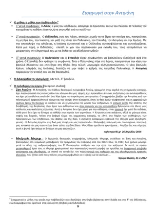 8
Ειςαγωγι ςτθν Αντιγόνθ
 Ο μφθοσ: ο μφθοσ των Λαβδακιδϊν:4
 1θ
γενιά ςυμφορϊν: Ο Λάιοσ, ο γιοσ του Λάβδακου, απαγάγει το Χρφςιππο, το γιο του Πζλοπα. Ο Πζλοπασ τον
καταριζται να πεκάνει άτεκνοσ ι να ςκοτωκεί από το παιδί του
 2θ
γενιά ςυμφορϊν: Ο Οιδίποδασ, γιοσ του Λάιου, ςκοτϊνει χωρίσ να το ξζρει τον πατζρα του, παντρεφεται
τθ μθτζρα του, τθν Ιοκάςτθ, και μαηί τθσ κάνει τον Πολυνείκθ, τον Ετεοκλι, τθν Αντιγόνθ και τθν Ιςμινθ. Με
τθν αποκάλυψθ τθσ αλικειασ, θ Ιοκάςτθ αυτοκτονεί και ο Οιδίποδασ αυτοτυφλϊνεται και αυτοεξορίηεται.
Κατά μια πθγι, ο Οιδίποδασ, επειδι οι γιοι του παράκουςαν μια εντολι του, τουσ καταράςτθκε να
μοιραςτοφν τθν κλθρονομιά του με τα όπλα και να αλλθλοςκοτωκοφν
 3θ
γενιά ςυμφορϊν: Ο Πολυνείκησ και ο Ετεοκλήσ είχαν ςυμφωνιςει να βαςιλεφουν διαδοχικά ανά ζνα
χρόνο. Ο Ετεοκλισ δεν κράτθςε τθ ςυμφωνία. Τότε ο Πολυνείκθσ πιγε ςτο Άργοσ, παντρεφτθκε τθν κόρθ του
βαςιλιά Άδραςτου και επιτζκθκε ςτθ Θιβα. Στθν τελικι μονομαχία αλλθλοςκοτϊνονται. Ο νζοσ βαςιλιάσ
Κρζων, αδερφόσ τθσ Ιοκάςτθσ, διατάηει να μθν ταφεί ο εχκρόσ τθσ πατρίδασ Πολυνείκθσ. Η Αντιγόνη
παρακοφει τθν εντολι του και κα κανατωκεί.
 Η διδαςκαλία τησ Αντιγόνησ: 442 π.Χ., 1ο
βραβείο.
 H πρόςληψη του ζργου (reception studies)
 Ζαν Ανοφιγ: Η Αντιγόνθ, του Γάλλου κεατρικοφ ςυγγραφζα Ανοφιγ, γραμμζνθ ςτθν καρδιά τθσ γερμανικισ κατοχισ,
ζχει παρουςιαςτεί ςτισ ςκθνζσ όλου του κόςμου άπειρεσ φορζσ, ζχει προκαλζςει ζντονεσ ςυηθτιςεισ και αντιπαρακζςεισ
και ζχει μελετθκεί και αναλυκεί όςο λίγα ζργα του παγκόςμιου ρεπερτορίου. Ο ςυγγραφζασ βγάηει τθν Αντιγόνθ από τον
τελετουργικό αρχαιοελλθνικό κόςμο και τθν οδθγεί ςτον ςφγχρονο, όπου οι κεοί ζχουν εξαφανιςτεί και οι αρχθγοί των
κρατϊν ζχουν τθ δφναμθ να ορίηουν και να χειραγωγοφν τισ μοίρεσ των ανκρϊπων. Ο κόςμοσ αυτόσ τθσ απάτθσ, τθσ
διαφκοράσ, τθσ λεθλαςίασ είναι ζργο των ανκρϊπων και όςοι τολμοφν να του αντιςτακοφν βρίςκονται ςτο ζλεοσ μιασ
απόλυτθσ και ανελζθτθσ εξουςίασ. Αυτι θ Αντιγόνθ δεν ζχει χϊρο για τθν κάκαρςθ, είναι τραγικι όχι γιατί κα πεκάνει,
αλλά γιατί δεν ζχει τθ δφναμθ να αλλάξει τθν πορεία των γεγονότων. Η λφτρωςθ είναι ανζφικτθ, αλλά το μινυμα είναι
ςαφζσ και διαρκζσ. Μζςα ςτο ηοφερό κλίμα τθσ γερμανικισ κατοχισ, το 1944, ςτο Παρίςι των ςυλλιψεων, των
προκθρφξεων, των επικζςεων, του φόβου και τθσ βίασ, θ Αντιγόνθ ενςαρκϊνει ξαφνικά τθσ ελπίδεσ μιασ ολόκλθρθσ
γενιάσ… Η Αντιγόνθ ζρχεται ςτθ δικι μασ εποχι και μασ ταρακουνάει. Ιδιόμορφθ, πολεμικι και, ταυτόχρονα, ποιθτικι,
μασ κατακτά και μασ ςυγκινεί με ζναν τρόπο ςχεδόν βίαιο. Μασ κζτει αμείλικτα ερωτιματα… Νομίηω ότι, και ςιμερα,
αυτι θ φωνι ζχει ακόμα τθ δφναμθ να μασ αφυπνίηει».
naftemporiki.gr 26 Απριλίου 2014
 Μπζρτολτ Μπρεχτ : Ο Γερμανόσ κεατρικόσ ςυγγραφζασ, Μπζρτολτ Μπρεχτ, ςυνζκεςε τθ δικι του Αντιγόνθ,
βαςιςμζνοσ ςτθ γερμανικι μετάφραςθ τθσ τραγωδίασ του Σοφοκλι από τον Χζλντερλιν, το 1947, δυο χρόνια μονάχα
μετά το τζλοσ τθσ ανκρωποςφαγισ του Β' Παγκοςμίου πολζμου και τθν ιττα του ναηιςμοφ. Σε αυτό, το πρϊτο
μεταπολεμικό ζργο του, ο Μπρεχτ χρθςιμοποιεί τθν παγκοςμίωσ γνωςτι μορφι τθσ θρωίδασ ωσ διαχρονικό ςφμβολο
αντίςταςθσ και ελευκερίασ, με ςκοπό να καταδείξει τον παραλογιςμό του πολζμου και τθσ ολοκλθρωτικισ κρατικισ
εξουςίασ, που ηθτάει από τουσ πολίτεσ να μεταμορφωκοφν ςε «κρζασ για τα κανόνια»...
Κδρυμα Ωνάςη, 21-4-2012
4
Σπερματικά ο μφκοσ τθσ γενιάσ των Λαβδακιδϊν που βαςίλεψε ςτθ Θιβα βρίςκεται ςτθν Ιλιάδα και ςτο λ’ τθσ Οδφςςειασ,
ενϊ διαμορφϊνεται οριςτικά ςτα κφκλια ζπθ (Θθβαΐσ και Οιδιπόδεια)
 