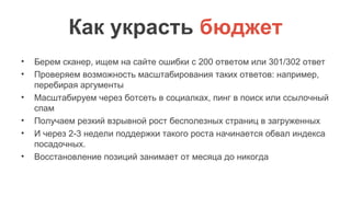 Как украсть бюджет
• Берем сканер, ищем на сайте ошибки с 200 ответом или 301/302 ответ
• Проверяем возможность масштабирования таких ответов: например,
перебирая аргументы
• Масштабируем через ботсеть в социалках, пинг в поиск или ссылочный
спам
• Получаем резкий взрывной рост бесполезных страниц в загруженных
• И через 2-3 недели поддержки такого роста начинается обвал индекса
посадочных.
• Восстановление позиций занимает от месяца до никогда
 