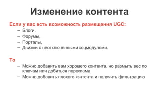 Изменение контента
Если у вас есть возможность размещения UGC:
– Блоги,
– Форумы,
– Порталы,
– Движки с неотключенными соцмодулями.
То
– Можно добавить вам хорошего контента, но размыть вес по
ключам или добиться переспама
– Можно добавить плохого контента и получить фильтрацию
 