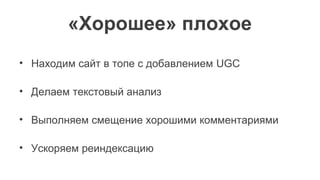 «Хорошее» плохое
• Находим сайт в топе с добавлением UGC
• Делаем текстовый анализ
• Выполняем смещение хорошими комментариями
• Ускоряем реиндексацию
 