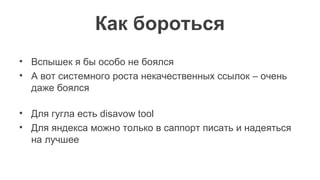 Как бороться
• Вспышек я бы особо не боялся
• А вот системного роста некачественных ссылок – очень
даже боялся
• Для гугла есть disavow tool
• Для яндекса можно только в саппорт писать и надеяться
на лучшее
 