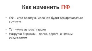 Как изменить ПФ
• ПФ – игра вдолгую, мало кто будет замарачиваться
вручную
• Тут нужна автоматизация
• Накрутка биржами – долго, дорого, с низким
результатом
 