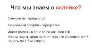 Что мы знаем о склейке?
Санкции не передаются
Ссылочный профиль передается
Ищем домены в бане за ссылки или ПФ
Клеим, ждем, когда нагонят санкции за плохое (от 3
недель до 4-6 месяцев)
 
