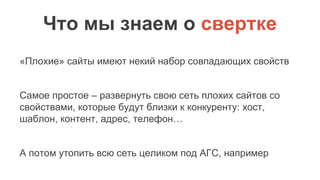 Что мы знаем о свертке
«Плохие» сайты имеют некий набор совпадающих свойств
Самое простое – развернуть свою сеть плохих сайтов со
свойствами, которые будут близки к конкуренту: хост,
шаблон, контент, адрес, телефон…
А потом утопить всю сеть целиком под АГС, например
 
