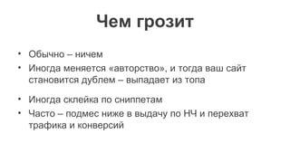 Чем грозит
• Обычно – ничем
• Иногда меняется «авторство», и тогда ваш сайт
становится дублем – выпадает из топа
• Иногда склейка по сниппетам
• Часто – подмес ниже в выдачу по НЧ и перехват
трафика и конверсий
 
