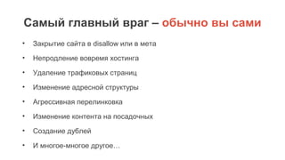 Самый главный враг – обычно вы сами
• Закрытие сайта в disallow или в мета
• Непродление вовремя хостинга
• Удаление трафиковых страниц
• Изменение адресной структуры
• Агрессивная перелинковка
• Изменение контента на посадочных
• Создание дублей
• И многое-многое другое…
 