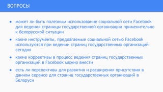 ВОПРОСЫ
● может ли быть полезным использование социальной сети Facebook
для ведения страницы государственной организации применительно
к белорусской ситуации
● какие инструменты, предлагаемые социальной сетью Facebook
используются при ведении страниц государственных организаций
сегодня
● какие коррективы в процесс ведения страниц государственных
организаций в Facebook можно внести
● есть ли перспективы для развития и расширения присутствия в
данном сервисе для страниц государственных организаций в
Беларуси
 