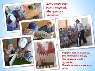День вчера был
очень жаркий,
Мы гуляли в
зоопарке.
В цирке весело, смешно,
Все смеются о-хо-хо!
Мы пришли сюда с
друзьями,
Чтоб смеяться вместе с
вами.
 