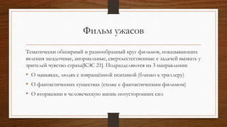 Фильм ужасов
Тематически обширный и разнообразный круг фильмов, показывающих
явления загадочные, анормальные, сверхъестественные с задачей вызвать у
зрителей чувство страха[КЭС 21]. Подразделяются на 3 направления:
• О маньяках, людях с извращённой психикой (близко к триллеру)
• О фантастических существах (схоже с фантастическим фильмом)
• О вторжении в человеческую жизнь потусторонних сил
 