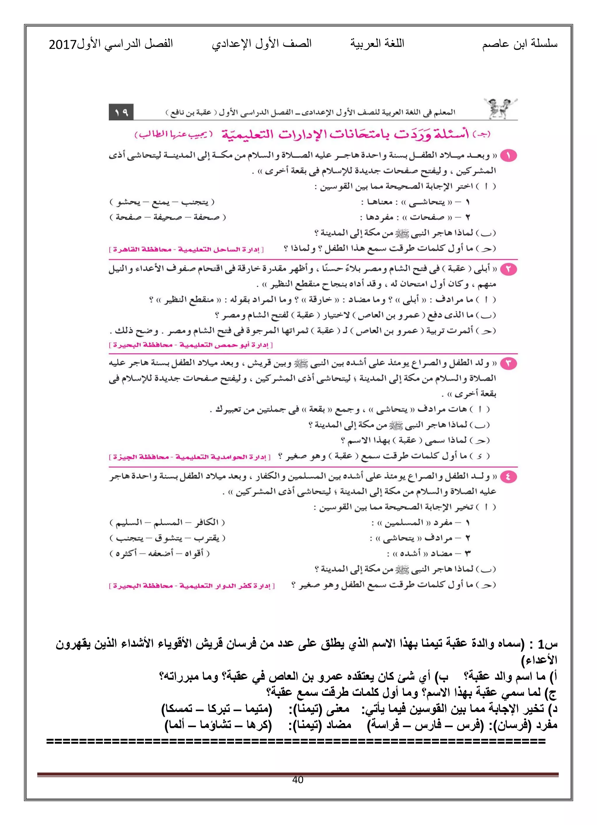 ‫عاصم‬ ‫ابن‬ ‫سلسلة‬‫العربية‬ ‫اللغة‬‫الصف‬‫األ‬‫ول‬‫األول‬ ‫الدراسي‬ ‫الفصل‬ ‫اإلعدادي‬2017
40
‫س‬1‫ت‬ ‫عقبة‬ ‫والدة‬ ‫(سماه‬ :‫يقهرون‬ ‫الذين‬ ‫األشداء‬ ‫األقوياء‬ ‫قريش‬ ‫فرسان‬ ‫من‬ ‫عدد‬ ‫على‬ ‫يطلق‬ ‫الذي‬ ‫االسم‬ ‫بهذا‬ ‫يمنا‬
)‫األعداء‬
‫مبرراته؟‬ ‫وما‬ ‫عقبة؟‬ ‫في‬ ‫العاص‬ ‫بن‬ ‫عمرو‬ ‫يعتقده‬ ‫كان‬ ‫شئ‬ ‫أي‬ )‫ب‬ ‫عقبة؟‬ ‫والد‬ ‫اسم‬ ‫ما‬ )‫أ‬
‫عقبة؟‬ ‫سمع‬ ‫طرقت‬ ‫كلمات‬ ‫أول‬ ‫وما‬ ‫االسم؟‬ ‫بهذا‬ ‫عقبة‬ ‫سمي‬ ‫لما‬ )‫ج‬
‫القوسين‬ ‫بين‬ ‫مما‬ ‫اإلجابة‬ ‫تخير‬ )‫د‬‫(متيما‬ :)‫(تيمنا‬ ‫معنى‬ :‫يأتي‬ ‫فيما‬–‫تبركا‬–)‫تمسكا‬
‫(فرس‬ :)‫(فرسان‬ ‫مفرد‬–‫فارس‬–‫(كرها‬ :)‫(تيمنا‬ ‫مضاد‬ )‫فراسة‬–‫تشاؤما‬–)‫ألما‬
=============================================================
 