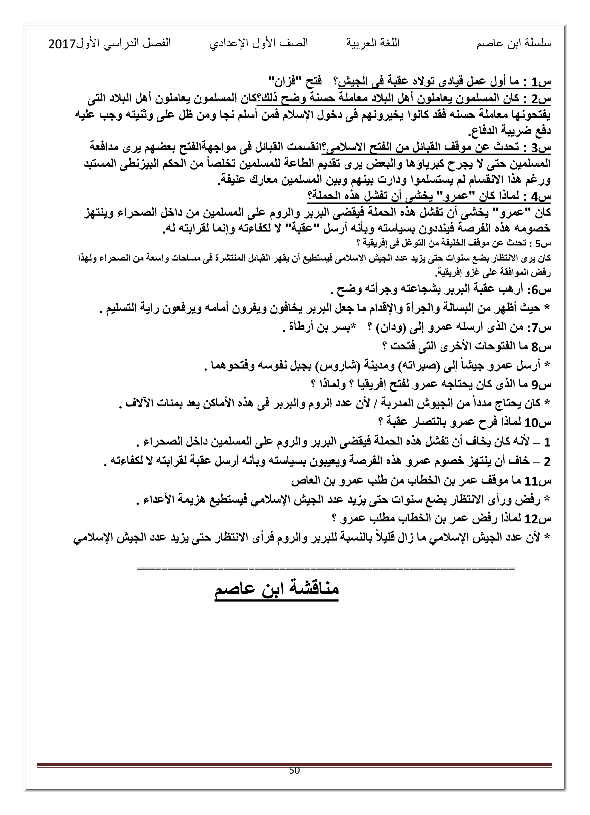 ‫عاصم‬ ‫ابن‬ ‫سلسلة‬‫العربية‬ ‫اللغة‬‫الصف‬‫األ‬‫ول‬‫األول‬ ‫الدراسي‬ ‫الفصل‬ ‫اإلعدادي‬2017
50
"‫"فزان‬ ‫فتح‬ ‫الجيش؟‬ ‫فى‬ ‫عقبة‬ ‫تواله‬ ‫قيادى‬ ‫عمل‬ ‫أول‬ ‫ما‬ : 1‫س‬
‫التى‬ ‫البالد‬ ‫أهل‬ ‫يعاملون‬ ‫المسلمون‬ ‫ذلك؟كان‬ ‫وضح‬ ‫حسنة‬ ‫معاملة‬ ‫البالد‬ ‫أهل‬ ‫يعاملون‬ ‫المسلمون‬ ‫كان‬ : 2‫س‬
‫عليه‬ ‫وجب‬ ‫وثنيته‬ ‫على‬ ‫ظل‬ ‫ومن‬ ‫نجا‬ ‫أسلم‬ ‫فمن‬ ‫اإلسالم‬ ‫دخول‬ ‫فى‬ ‫يخيرونهم‬ ‫كانوا‬ ‫فقد‬ ‫حسنه‬ ‫معاملة‬ ‫يفتحونها‬
‫دفع‬.‫الدفاع‬ ‫ضريبة‬
‫مدافعة‬ ‫يرى‬ ‫بعضهم‬ ‫مواجهةالفتح‬ ‫فى‬ ‫القبائل‬ ‫االسالمى؟انقسمت‬ ‫الفتح‬ ‫من‬ ‫القبائل‬ ‫موقف‬ ‫عن‬ ‫تحدث‬ : 3‫س‬
‫المستبد‬ ‫البيزنطى‬ ‫الحكم‬ ‫من‬ ً‫ا‬‫تخلص‬ ‫للمسلمين‬ ‫الطاعة‬ ‫تقديم‬ ‫يرى‬ ‫والبعض‬ ‫كبرياؤها‬ ‫يجرح‬ ‫ال‬ ‫حتى‬ ‫المسلمين‬
.‫عنيفة‬ ‫معارك‬ ‫المسلمين‬ ‫وبين‬ ‫بينهم‬ ‫ودارت‬ ‫يستسلموا‬ ‫لم‬ ‫االنقسام‬ ‫هذا‬ ‫ورغم‬
‫الحملة؟‬ ‫هذه‬ ‫تفشل‬ ‫أن‬ ‫يخشى‬ "‫"عمرو‬ ‫كان‬ ‫لماذا‬ : 4‫س‬
‫ي‬ "‫"عمرو‬ ‫كان‬‫وينتهز‬ ‫الصحراء‬ ‫داخل‬ ‫من‬ ‫المسلمين‬ ‫على‬ ‫والروم‬ ‫البربر‬ ‫فيقضى‬ ‫الحملة‬ ‫هذه‬ ‫تفشل‬ ‫أن‬ ‫خشى‬
.‫له‬ ‫لقرابته‬ ‫وإنما‬ ‫لكفاءته‬ ‫ال‬ "‫"عقبة‬ ‫أرسل‬ ‫وبأنه‬ ‫بسياسته‬ ‫فينددون‬ ‫الفرصة‬ ‫هذه‬ ‫خصومه‬
‫س‬5‫؟‬ ‫إفريقية‬ ‫فى‬ ‫التوغل‬ ‫من‬ ‫الخليفة‬ ‫موقف‬ ‫عن‬ ‫تحدث‬ :
‫اإل‬ ‫الجيش‬ ‫عدد‬ ‫يزيد‬ ‫حتى‬ ‫سنوات‬ ‫بضع‬ ‫االنتظار‬ ‫يرى‬ ‫كان‬‫ولهذا‬ ‫الصحراء‬ ‫من‬ ‫واسعة‬ ‫مساحات‬ ‫فى‬ ‫المنتشرة‬ ‫القبائل‬ ‫يقهر‬ ‫أن‬ ‫فيستطيع‬ ‫سالمى‬
.‫إفريقية‬ ‫غزو‬ ‫على‬ ‫الموافقة‬ ‫رفض‬
‫س‬6:. ‫وضح‬ ‫وجرأته‬ ‫بشجاعته‬ ‫البربر‬ ‫عقبة‬ ‫أرهب‬
. ‫التسليم‬ ‫راية‬ ‫ويرفعون‬ ‫أمامه‬ ‫ويفرون‬ ‫يخافون‬ ‫البربر‬ ‫جعل‬ ‫ما‬ ‫واإلقدام‬ ‫والجرأة‬ ‫البسالة‬ ‫من‬ ‫أظهر‬ ‫حيث‬ *
‫س‬7:‫أرس‬ ‫الذى‬ ‫من‬. ‫أرطأة‬ ‫بن‬ ‫*بسر‬ ‫؟‬ )‫(ودان‬ ‫إلى‬ ‫عمرو‬ ‫له‬
‫س‬8‫؟‬ ‫فتحت‬ ‫التى‬ ‫األخرى‬ ‫الفتوحات‬ ‫ما‬
. ‫وفتحوهما‬ ‫نفوسه‬ ‫بجبل‬ )‫(شاروس‬ ‫ومدينة‬ )‫(صبراته‬ ‫إلى‬ ً‫ا‬‫جيش‬ ‫عمرو‬ ‫أرسل‬ *
‫س‬9‫؟‬ ‫ولماذا‬ ‫؟‬ ‫إفريقيا‬ ‫لفتح‬ ‫عمرو‬ ‫يحتاجه‬ ‫كان‬ ‫الذى‬ ‫ما‬
‫ه‬ ‫فى‬ ‫والبربر‬ ‫الروم‬ ‫عدد‬ ‫ألن‬ / ‫المدربة‬ ‫الجيوش‬ ‫من‬ ً‫ا‬‫مدد‬ ‫يحتاج‬ ‫كان‬ *. ‫اآلالف‬ ‫بمئات‬ ‫يعد‬ ‫األماكن‬ ‫ذه‬
‫س‬10‫؟‬ ‫عقبة‬ ‫بانتصار‬ ‫عمرو‬ ‫فرح‬ ‫لماذا‬
1–. ‫الصحراء‬ ‫داخل‬ ‫المسلمين‬ ‫على‬ ‫والروم‬ ‫البربر‬ ‫فيقضى‬ ‫الحملة‬ ‫هذه‬ ‫تفشل‬ ‫أن‬ ‫يخاف‬ ‫كان‬ ‫ألنه‬
2–. ‫لكفاءته‬ ‫ال‬ ‫لقرابته‬ ‫عقبة‬ ‫أرسل‬ ‫وبأنه‬ ‫بسياسته‬ ‫ويعيبون‬ ‫الفرصة‬ ‫هذه‬ ‫عمرو‬ ‫خصوم‬ ‫ينتهز‬ ‫أن‬ ‫خاف‬
‫س‬11‫عمر‬ ‫موقف‬ ‫ما‬‫العاص‬ ‫بن‬ ‫عمرو‬ ‫طلب‬ ‫من‬ ‫الخطاب‬ ‫بن‬
. ‫األعداء‬ ‫هزيمة‬ ‫فيستطيع‬ ‫اإلسالمي‬ ‫الجيش‬ ‫عدد‬ ‫يزيد‬ ‫حتى‬ ‫سنوات‬ ‫بضع‬ ‫االنتظار‬ ‫ورأى‬ ‫رفض‬ *
‫س‬12‫؟‬ ‫عمرو‬ ‫مطلب‬ ‫الخطاب‬ ‫بن‬ ‫عمر‬ ‫رفض‬ ‫لماذا‬
‫اإلسالمي‬ ‫الجيش‬ ‫عدد‬ ‫يزيد‬ ‫حتى‬ ‫االنتظار‬ ‫فرأى‬ ‫والروم‬ ‫للبربر‬ ‫بالنسبة‬ ً‫ال‬‫قلي‬ ‫زال‬ ‫ما‬ ‫اإلسالمي‬ ‫الجيش‬ ‫عدد‬ ‫ألن‬ *
=============================================================
‫عاصم‬ ‫ابن‬ ‫مناقشة‬
 