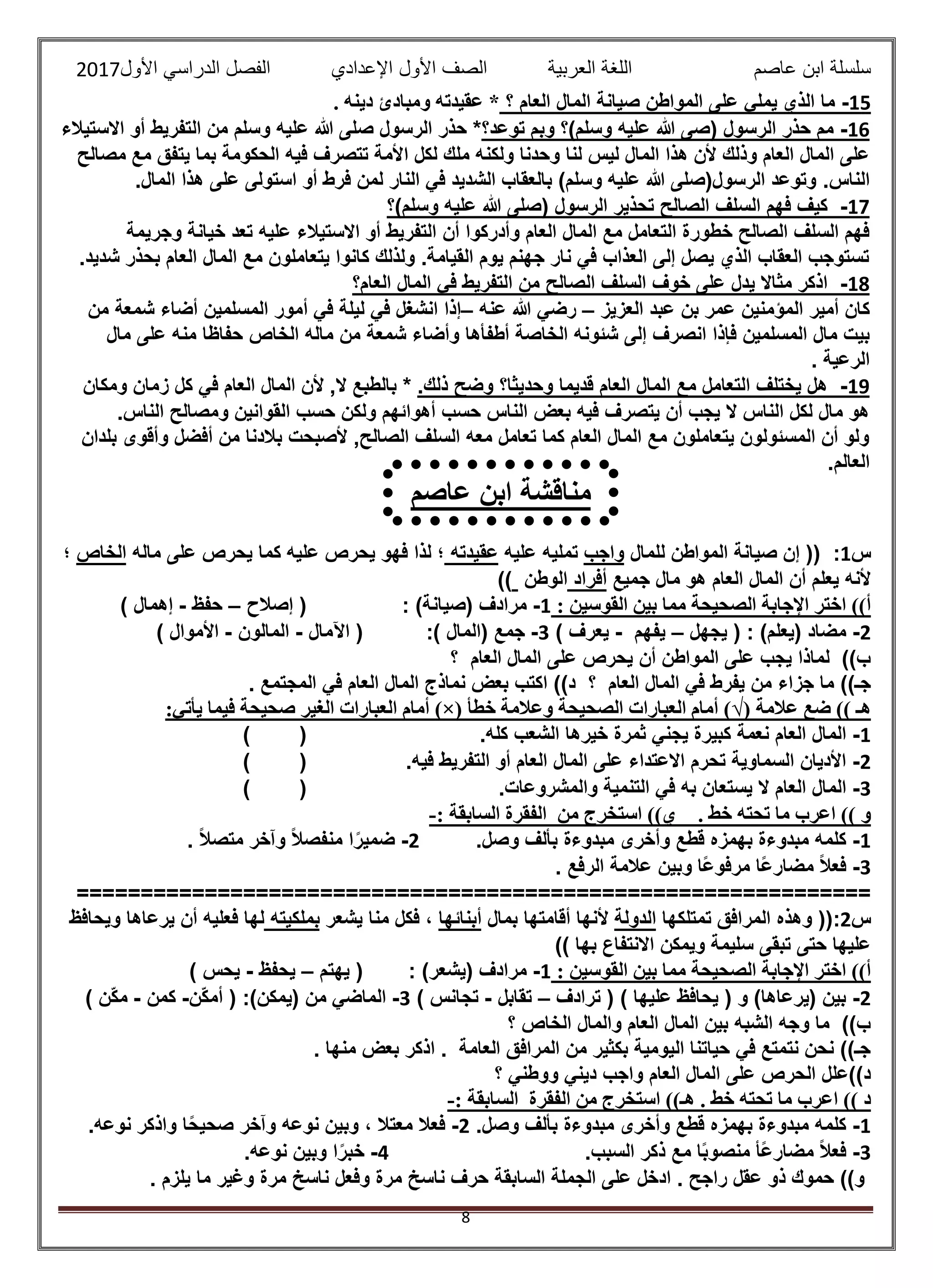 ‫عاصم‬ ‫ابن‬ ‫سلسلة‬‫العربية‬ ‫اللغة‬‫الصف‬‫األ‬‫ول‬‫األول‬ ‫الدراسي‬ ‫الفصل‬ ‫اإلعدادي‬2017
8
15-‫؟‬ ‫العام‬ ‫المال‬ ‫صيانة‬ ‫المواطن‬ ‫على‬ ‫يملي‬ ‫الذي‬ ‫ما‬‫عقيدته‬ *. ‫دينه‬ ‫ومبادئ‬
16-‫توعد؟‬ ‫وبم‬ ‫وسلم)؟‬ ‫عليه‬ ‫هللا‬ ‫(صى‬ ‫الرسول‬ ‫حذر‬ ‫مم‬‫االستيالء‬ ‫أو‬ ‫التفريط‬ ‫من‬ ‫وسلم‬ ‫عليه‬ ‫هللا‬ ‫صلى‬ ‫الرسول‬ ‫حذر‬ *
‫ا‬ ‫لكل‬ ‫ملك‬ ‫ولكنه‬ ‫وحدنا‬ ‫لنا‬ ‫ليس‬ ‫المال‬ ‫هذا‬ ‫ألن‬ ‫وذلك‬ ‫العام‬ ‫المال‬ ‫على‬‫مصالح‬ ‫مع‬ ‫يتفق‬ ‫بما‬ ‫الحكومة‬ ‫فيه‬ ‫تتصرف‬ ‫ألمة‬
.‫الناس‬.‫المال‬ ‫هذا‬ ‫على‬ ‫استولى‬ ‫أو‬ ‫فرط‬ ‫لمن‬ ‫النار‬ ‫في‬ ‫الشديد‬ ‫بالعقاب‬ )‫وسلم‬ ‫عليه‬ ‫هللا‬ ‫الرسول(صلى‬ ‫وتوعد‬
17-‫وسلم)؟‬ ‫عليه‬ ‫هللا‬ ‫(صلى‬ ‫الرسول‬ ‫تحذير‬ ‫الصالح‬ ‫السلف‬ ‫فهم‬ ‫كيف‬
‫أن‬ ‫وأدركوا‬ ‫العام‬ ‫المال‬ ‫مع‬ ‫التعامل‬ ‫خطورة‬ ‫الصالح‬ ‫السلف‬ ‫فهم‬‫وجريمة‬ ‫خيانة‬ ‫تعد‬ ‫عليه‬ ‫االستيالء‬ ‫أو‬ ‫التفريط‬
.‫شديد‬ ‫بحذر‬ ‫العام‬ ‫المال‬ ‫مع‬ ‫يتعاملون‬ ‫كانوا‬ ‫ولذلك‬ .‫القيامة‬ ‫يوم‬ ‫جهنم‬ ‫نار‬ ‫في‬ ‫العذاب‬ ‫إلى‬ ‫يصل‬ ‫الذي‬ ‫العقاب‬ ‫تستوجب‬
18-‫العام؟‬ ‫المال‬ ‫في‬ ‫التفريط‬ ‫من‬ ‫الصالح‬ ‫السلف‬ ‫خوف‬ ‫على‬ ‫يدل‬ ‫مثاال‬ ‫اذكر‬
‫كان‬‫أمير‬‫المؤمنين‬‫عمر‬‫بن‬‫عبد‬‫العزيز‬–‫ر‬‫ضي‬‫هللا‬‫عنه‬–‫إذا‬‫انشغل‬‫في‬‫ليل‬‫ة‬‫في‬‫أمور‬‫المسلمين‬‫أضاء‬‫شمعة‬‫من‬
‫بيت‬‫مال‬‫المسلمين‬‫فإذا‬‫انصرف‬‫إلى‬‫شئونه‬‫الخاصة‬‫أطفأها‬‫وأضاء‬‫شمعة‬‫من‬‫ماله‬‫الخاص‬‫مال‬ ‫على‬ ‫منه‬ ‫حفاظا‬
‫الرعية‬.
19-‫وضح‬ ‫وحديثا؟‬ ‫قديما‬ ‫العام‬ ‫المال‬ ‫مع‬ ‫التعامل‬ ‫يختلف‬ ‫هل‬‫ذلك‬.*‫في‬ ‫العام‬ ‫المال‬ ‫ألن‬ ,‫ال‬ ‫بالطبع‬‫ومكان‬ ‫زمان‬ ‫كل‬
.‫الناس‬ ‫ومصالح‬ ‫القوانين‬ ‫حسب‬ ‫ولكن‬ ‫أهوائهم‬ ‫حسب‬ ‫الناس‬ ‫بعض‬ ‫فيه‬ ‫يتصرف‬ ‫أن‬ ‫يجب‬ ‫ال‬ ‫الناس‬ ‫لكل‬ ‫مال‬ ‫هو‬
‫بلدان‬ ‫وأقوى‬ ‫أفضل‬ ‫من‬ ‫بالدنا‬ ‫ألصبحت‬ ,‫الصالح‬ ‫السلف‬ ‫معه‬ ‫تعامل‬ ‫كما‬ ‫العام‬ ‫المال‬ ‫مع‬ ‫يتعاملون‬ ‫المسئولون‬ ‫أن‬ ‫ولو‬
.‫العالم‬
‫س‬1:‫للمال‬ ‫المواطن‬ ‫صيانة‬ ‫إن‬ ((‫واجب‬‫عليه‬ ‫تمليه‬‫عقيدته‬‫ماله‬ ‫على‬ ‫يحرص‬ ‫كما‬ ‫عليه‬ ‫يحرص‬ ‫فهو‬ ‫لذا‬ ‫؛‬‫الخاص‬‫؛‬
‫جميع‬ ‫مال‬ ‫هو‬ ‫العام‬ ‫المال‬ ‫أن‬ ‫يعلم‬ ‫ألنه‬‫أفراد‬‫الوطن‬))
: ‫القوسين‬ ‫بين‬ ‫مما‬ ‫الصحيحة‬ ‫اإلجابة‬ ‫اختر‬ ))‫أ‬1-: )‫(صيانة‬ ‫مرادف‬‫إصالح‬ (–‫حفظ‬-) ‫إهمال‬
2-‫يجهل‬ ( : )‫(يعلم‬ ‫مضاد‬–‫يفهم‬-) ‫يعرف‬3-( ‫جمع‬:) ‫المال‬‫اآلمال‬ (-‫المالون‬-) ‫األموال‬
‫؟‬ ‫العام‬ ‫المال‬ ‫على‬ ‫يحرص‬ ‫أن‬ ‫المواطن‬ ‫على‬ ‫يجب‬ ‫لماذا‬ ))‫ب‬
‫؟‬ ‫العام‬ ‫المال‬ ‫في‬ ‫يفرط‬ ‫من‬ ‫جزاء‬ ‫ما‬ ))‫جـ‬. ‫المجتمع‬ ‫في‬ ‫العام‬ ‫المال‬ ‫نماذج‬ ‫بعض‬ ‫اكتب‬ ))‫د‬
‫عالمة‬ ‫ضع‬ )) ‫هـ‬(√)‫خطأ‬ ‫وعالمة‬ ‫الصحيحة‬ ‫العبارات‬ ‫أمام‬)×(‫الغير‬ ‫العبارات‬ ‫أمام‬:‫يأتي‬ ‫فيما‬ ‫صحيحة‬
1-.‫كله‬ ‫الشعب‬ ‫خيرها‬ ‫ثمرة‬ ‫يجني‬ ‫كبيرة‬ ‫نعمة‬ ‫العام‬ ‫المال‬()
2-.‫فيه‬ ‫التفريط‬ ‫أو‬ ‫العام‬ ‫المال‬ ‫على‬ ‫االعتداء‬ ‫تحرم‬ ‫السماوية‬ ‫األديان‬()
3-.‫والمشروعات‬ ‫التنمية‬ ‫في‬ ‫به‬ ‫يستعان‬ ‫ال‬ ‫العام‬ ‫المال‬()
. ‫خط‬ ‫تحته‬ ‫ما‬ ‫اعرب‬ )) ‫و‬‫استخرج‬ ))‫ي‬: ‫السابقة‬ ‫الفقرة‬ ‫من‬-
1-.‫وصل‬ ‫بألف‬ ‫مبدوءة‬ ‫وأخرى‬ ‫قطع‬ ‫بهمزه‬ ‫مبدوءة‬ ‫كلمه‬2-. ً‫ال‬‫متص‬ ‫وآخر‬ ً‫ال‬‫منفص‬ ‫ا‬ً‫ضمير‬
3-. ‫الرفع‬ ‫عالمة‬ ‫وبين‬ ‫ًا‬‫ع‬‫مرفو‬ ‫ًا‬‫ع‬‫مضار‬ ً‫ال‬‫فع‬
==============================================================
‫س‬2:‫تمتلكها‬ ‫المرافق‬ ‫وهذه‬ ((‫الدولة‬‫أل‬‫بمال‬ ‫أقامتها‬ ‫نها‬‫أبنائها‬‫يشعر‬ ‫منا‬ ‫فكل‬ ،‫بملكيته‬‫ويحافظ‬ ‫يرعاها‬ ‫أن‬ ‫فعليه‬ ‫لها‬
)) ‫بها‬ ‫االنتفاع‬ ‫ويمكن‬ ‫سليمة‬ ‫تبقى‬ ‫حتى‬ ‫عليها‬
: ‫القوسين‬ ‫بين‬ ‫مما‬ ‫الصحيحة‬ ‫اإلجابة‬ ‫اختر‬ ))‫أ‬1-: )‫(يشعر‬ ‫مرادف‬‫يهتم‬ (–‫يحفظ‬-) ‫يحس‬
2-‫ترادف‬ ( ) ‫عليها‬ ‫يحافظ‬ ( ‫و‬ )‫(يرعاها‬ ‫بين‬–‫تقابل‬-‫تج‬) ‫انس‬3-:)‫(يمكن‬ ‫من‬ ‫الماضي‬‫ّن‬‫ك‬‫أم‬ (-‫كمن‬-) ‫ّن‬‫ك‬‫م‬
‫؟‬ ‫الخاص‬ ‫والمال‬ ‫العام‬ ‫المال‬ ‫بين‬ ‫الشبه‬ ‫وجه‬ ‫ما‬ ))‫ب‬
. ‫منها‬ ‫بعض‬ ‫اذكر‬ . ‫العامة‬ ‫المرافق‬ ‫من‬ ‫بكثير‬ ‫اليومية‬ ‫حياتنا‬ ‫في‬ ‫نتمتع‬ ‫نحن‬ ))‫جـ‬
‫؟‬ ‫ووطني‬ ‫ديني‬ ‫واجب‬ ‫العام‬ ‫المال‬ ‫على‬ ‫الحرص‬ ‫د))علل‬
. ‫خط‬ ‫تحته‬ ‫ما‬ ‫اعرب‬ )) ‫د‬‫استخر‬ ))‫هـ‬: ‫السابقة‬ ‫الفقرة‬ ‫من‬ ‫ج‬-
1-.‫وصل‬ ‫بألف‬ ‫مبدوءة‬ ‫وأخرى‬ ‫قطع‬ ‫بهمزه‬ ‫مبدوءة‬ ‫كلمه‬2-.‫نوعه‬ ‫واذكر‬ ‫ا‬ً‫ح‬‫صحي‬ ‫وآخر‬ ‫نوعه‬ ‫وبين‬ ، ‫معتال‬ ‫فعال‬
3-.‫السبب‬ ‫ذكر‬ ‫مع‬ ‫ا‬ً‫ب‬‫منصو‬ ‫ًأ‬‫ع‬‫مضار‬ ً‫ال‬‫فع‬4-.‫نوعه‬ ‫وبين‬ ‫ا‬ً‫خبر‬
‫وفع‬ ‫مرة‬ ‫ناسخ‬ ‫حرف‬ ‫السابقة‬ ‫الجملة‬ ‫على‬ ‫ادخل‬ . ‫راجح‬ ‫عقل‬ ‫ذو‬ ‫حموك‬ ))‫و‬. ‫يلزم‬ ‫ما‬ ‫وغير‬ ‫مرة‬ ‫ناسخ‬ ‫ل‬
‫عاصم‬ ‫ابن‬ ‫مناقشة‬
:-
 