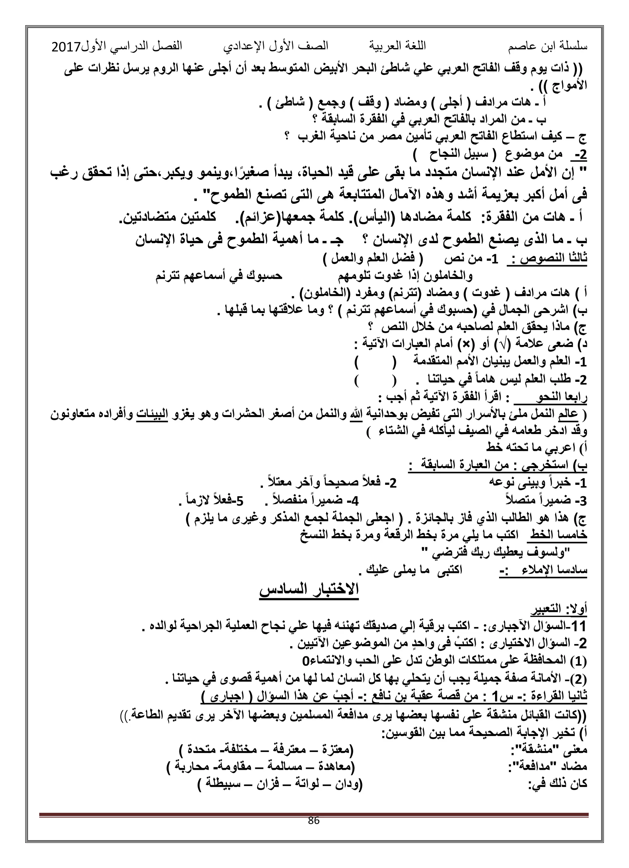 ‫عاصم‬ ‫ابن‬ ‫سلسلة‬‫العربية‬ ‫اللغة‬‫الصف‬‫األ‬‫ول‬‫األول‬ ‫الدراسي‬ ‫الفصل‬ ‫اإلعدادي‬2017
86
(‫على‬ ‫نظرات‬ ‫يرسل‬ ‫الروم‬ ‫عنها‬ ‫أجلى‬ ‫أن‬ ‫بعد‬ ‫المتوسط‬ ‫األبيض‬ ‫البحر‬ ‫شاطئ‬ ‫علي‬ ‫العربي‬ ‫الفاتح‬ ‫وقف‬ ‫يوم‬ ‫ذات‬ (
‫األمواج‬. ))
) ‫وقف‬ ( ‫ومضاد‬ ) ‫أجلى‬ ( ‫مرادف‬ ‫هات‬ ‫ـ‬ ‫أ‬. ) ‫شاطئ‬ ( ‫وجمع‬
‫؟‬ ‫السابقة‬ ‫الفقرة‬ ‫في‬ ‫العربي‬ ‫بالفاتح‬ ‫المراد‬ ‫من‬ ‫ـ‬ ‫ب‬
‫ج‬–‫؟‬ ‫الغرب‬ ‫ناحية‬ ‫من‬ ‫مصر‬ ‫تأمين‬ ‫العربي‬ ‫الفاتح‬ ‫استطاع‬ ‫كيف‬
2-( ‫موضوع‬ ‫من‬‫النجاح‬ ‫سبيل‬)
‫تحق‬ ‫إذا‬ ‫ويكبر،حتى‬ ‫ا،وينمو‬ً‫صغير‬ ‫يبدأ‬ ،‫الحياة‬ ‫قيد‬ ‫على‬ ‫بقى‬ ‫ما‬ ‫متجدد‬ ‫اإلنسان‬ ‫عند‬ ‫األمل‬ ‫إن‬ "‫رغب‬ ‫ق‬
. "‫الطموح‬ ‫تصنع‬ ‫التى‬ ‫هى‬ ‫المتتابعة‬ ‫اآلمال‬ ‫وهذه‬ ‫أشد‬ ‫بعزيمة‬ ‫أكبر‬ ‫أمل‬ ‫فى‬
:‫الفقرة‬ ‫من‬ ‫هات‬ ‫ـ‬ ‫أ‬.)‫جمعها(عزائم‬ ‫كلمة‬ .)‫(اليأس‬ ‫مضادها‬ ‫كلمة‬.‫متضادتين‬ ‫كلمتين‬
‫اإلنسان‬ ‫حياة‬ ‫فى‬ ‫الطموح‬ ‫أهمية‬ ‫ما‬ ‫ـ‬ ‫جـ‬ ‫؟‬ ‫اإلنسان‬ ‫لدى‬ ‫الطموح‬ ‫يصنع‬ ‫الذى‬ ‫ما‬ ‫ـ‬ ‫ب‬
‫ثالثا‬: ‫النصوص‬1-‫نص‬ ‫من‬) ‫والعمل‬ ‫العلم‬ ‫فضل‬ (
‫تلومهم‬ ‫غدوت‬ ‫إذا‬ ‫والخاملون‬‫تترنم‬ ‫أسماعهم‬ ‫في‬ ‫حسبوك‬
. )‫(الخاملون‬ ‫ومفرد‬ )‫(تترنم‬ ‫ومضاد‬ ) ‫غدوت‬ ( ‫مرادف‬ ‫هات‬ ) ‫أ‬
( ‫في‬ ‫الجمال‬ ‫اشرحى‬ )‫ب‬‫تترنم‬ ‫أسماعهم‬ ‫في‬ ‫حسبوك‬. ‫قبلها‬ ‫بما‬ ‫عالقتها‬ ‫وما‬ ‫؟‬ )
‫لصاحبه‬ ‫العلم‬ ‫يحقق‬ ‫ماذا‬ )‫ج‬‫؟‬ ‫النص‬ ‫خالل‬ ‫من‬
‫عالمة‬ ‫ضعى‬ )‫د‬(√)‫أو‬)×(: ‫اآلتية‬ ‫العبارات‬ ‫أمام‬
1-‫المتقدمة‬ ‫األمم‬ ‫يبنيان‬ ‫والعمل‬ ‫العلم‬()
2-. ‫حياتنا‬ ‫في‬ ً‫ا‬‫هام‬ ‫ليس‬ ‫العلم‬ ‫طلب‬()
‫النحو‬ ‫رابعا‬‫أجب‬ ‫ثم‬ ‫اآلتية‬ ‫الفقرة‬ ‫اقرأ‬ ::
(‫عالم‬‫بوحدانية‬ ‫تفيض‬ ‫التى‬ ‫باألسرار‬ ‫ملئ‬ ‫النمل‬‫هللا‬‫والن‬‫يغزو‬ ‫وهو‬ ‫الحشرات‬ ‫أصغر‬ ‫من‬ ‫مل‬‫البيئات‬‫متعاونون‬ ‫وأفراده‬
) ‫الشتاء‬ ‫في‬ ‫ليأكله‬ ‫الصيف‬ ‫في‬ ‫طعامه‬ ‫ادخر‬ ‫وقد‬
‫خط‬ ‫تحته‬ ‫ما‬ ‫اعربي‬ )‫أ‬
: ‫السابقة‬ ‫العبارة‬ ‫من‬ : ‫استخرجي‬ )‫ب‬
1-‫نوعه‬ ‫وبينى‬ ً‫ا‬‫خبر‬2-. ً‫ال‬‫معت‬ ‫وآخر‬ ً‫ا‬‫صحيح‬ ً‫ال‬‫فع‬
3-ً‫ال‬‫متص‬ ً‫ا‬‫ضمير‬4-. ً‫ال‬‫منفص‬ ً‫ا‬‫ضمير‬5-. ً‫ا‬‫الزم‬ ً‫ال‬‫فع‬
) ‫يلزم‬ ‫ما‬ ‫وغيرى‬ ‫المذكر‬ ‫لجمع‬ ‫الجملة‬ ‫اجعلى‬ ( . ‫بالجائزة‬ ‫فاز‬ ‫الذي‬ ‫الطالب‬ ‫هو‬ ‫هذا‬ )‫ج‬
‫الخط‬ ‫خامسا‬‫النسخ‬ ‫بخط‬ ‫ومرة‬ ‫الرقعة‬ ‫بخط‬ ‫مرة‬ ‫يلي‬ ‫ما‬ ‫اكتب‬
"‫فترضي‬ ‫ربك‬ ‫يعطيك‬ ‫ولسوف‬"
: ‫اإلمالء‬ ‫سادسا‬-. ‫عليك‬ ‫يملى‬ ‫ما‬ ‫اكتبى‬
‫السادس‬ ‫االختبار‬
‫أو‬‫التعبير‬ :‫ال‬
11-:‫اآلجبارى‬ ‫السؤال‬-‫لوالده‬ ‫الجراحية‬ ‫العملية‬ ‫نجاح‬ ‫علي‬ ‫فيها‬ ‫تهنئه‬ ‫صديقك‬ ‫إلي‬ ‫برقية‬ ‫اكتب‬.
2-‫اآلتيين‬ ‫الموضوعين‬ ‫من‬ ‫واحد‬ ‫فى‬ ْ‫اكتب‬ : ‫االختيارى‬ ‫السؤال‬.
(1)‫واالنتماء‬ ‫الحب‬ ‫على‬ ‫تدل‬ ‫الوطن‬ ‫ممتلكات‬ ‫على‬ ‫المحافظة‬0
(2)-‫به‬ ‫يتحلي‬ ‫أن‬ ‫يجب‬ ‫جميلة‬ ‫صفة‬ ‫األمانة‬. ‫حياتنا‬ ‫في‬ ‫قصوى‬ ‫أهمية‬ ‫من‬ ‫لها‬ ‫لما‬ ‫انسان‬ ‫كل‬ ‫ا‬
: ‫القراءة‬ ‫ثانيا‬-‫س‬1: ‫نافع‬ ‫بن‬ ‫عقبة‬ ‫قصة‬ ‫من‬ :-) ‫اجبارى‬ ( ‫السؤال‬ ‫هذا‬ ‫عن‬ ‫أجب‬
‫الطاعة‬ ‫تقديم‬ ‫يرى‬ ‫اآلخر‬ ‫وبعضها‬ ‫المسلمين‬ ‫مدافعة‬ ‫يرى‬ ‫بعضها‬ ‫نفسها‬ ‫على‬ ‫منشقة‬ ‫القبائل‬ ‫((كانت‬)).
:‫القوسين‬ ‫بين‬ ‫مما‬ ‫الصحيحة‬ ‫اإلجابة‬ ‫تخير‬ )‫أ‬
‫معنى‬‫(معتزة‬ :"‫"منشقة‬–‫معترفة‬–‫مختلفة‬-) ‫متحدة‬
‫(معاهدة‬ :"‫"مدافعة‬ ‫مضاد‬–‫مسالمة‬–‫مقاومة‬-) ‫محاربة‬
‫(ودان‬ :‫في‬ ‫ذلك‬ ‫كان‬–‫لواتة‬–‫فزان‬–) ‫سبيطلة‬
 