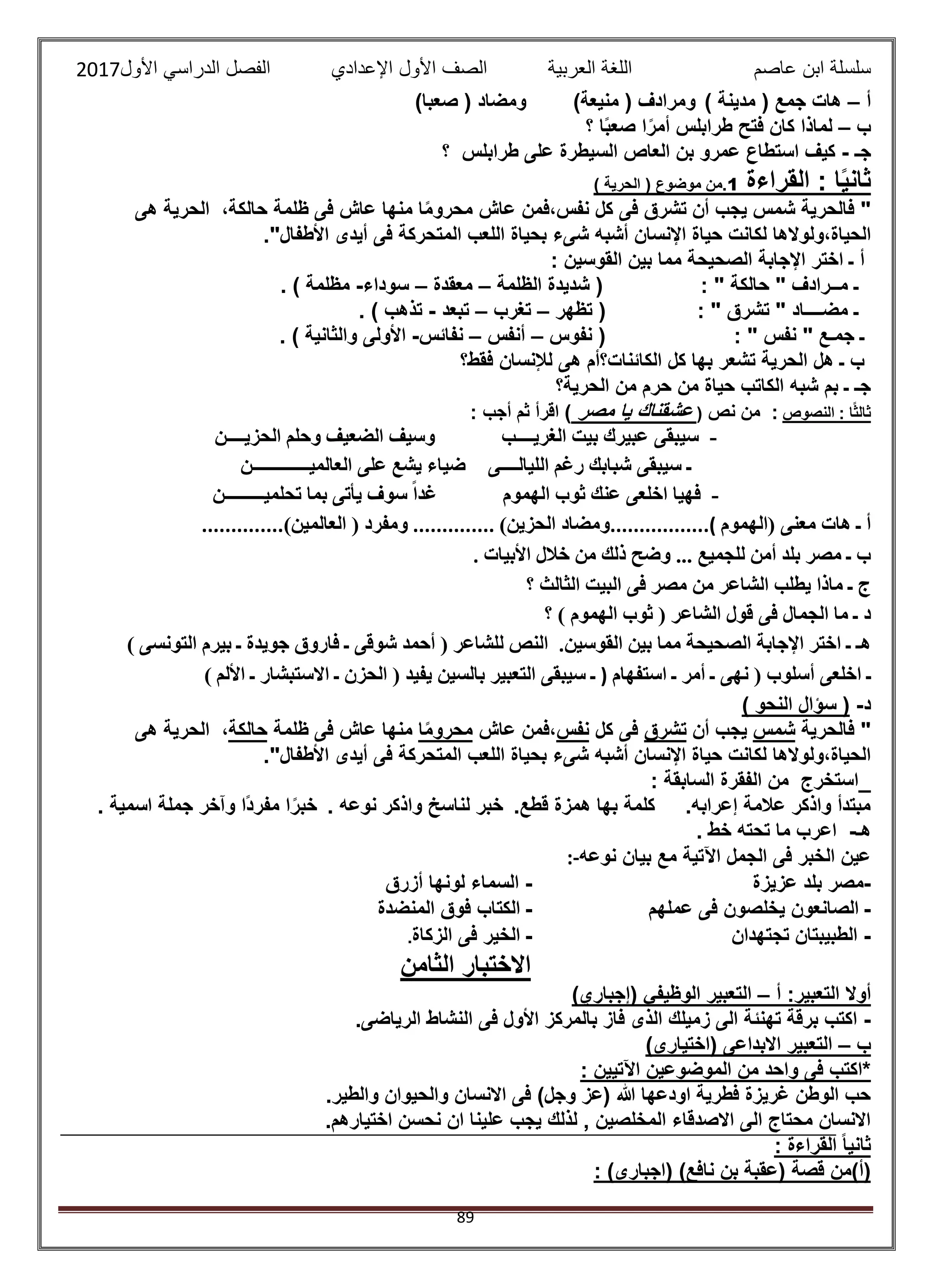 ‫عاصم‬ ‫ابن‬ ‫سلسلة‬‫العربية‬ ‫اللغة‬‫الصف‬‫األ‬‫ول‬‫األول‬ ‫الدراسي‬ ‫الفصل‬ ‫اإلعدادي‬2017
89
‫أ‬–) ‫مدينة‬ ( ‫جمع‬ ‫هات‬)‫منيعة‬ ( ‫ومرادف‬)‫صعبا‬ ( ‫ومضاد‬
‫ب‬–‫لما‬‫؟‬ ‫ا‬ً‫ب‬‫صع‬ ‫ا‬ً‫أمر‬ ‫طرابلس‬ ‫فتح‬ ‫كان‬ ‫ذا‬
‫جـ‬-‫؟‬ ‫طرابلس‬ ‫على‬ ‫السيطرة‬ ‫العاص‬ ‫بن‬ ‫عمرو‬ ‫استطاع‬ ‫كيف‬
‫القراءة‬ : ‫ا‬ً‫ي‬‫ثان‬1) ‫الحرية‬ ( ‫موضوع‬ ‫.من‬
‫هى‬ ‫الحرية‬ ،‫حالكة‬ ‫ظلمة‬ ‫فى‬ ‫عاش‬ ‫منها‬ ‫ا‬ً‫م‬‫محرو‬ ‫عاش‬ ‫نفس،فمن‬ ‫كل‬ ‫فى‬ ‫تشرق‬ ‫أن‬ ‫يجب‬ ‫شمس‬ ‫فالحرية‬ "
‫ش‬ ‫أشبه‬ ‫اإلنسان‬ ‫حياة‬ ‫لكانت‬ ‫الحياة،ولوالها‬."‫األطفال‬ ‫أيدى‬ ‫فى‬ ‫المتحركة‬ ‫اللعب‬ ‫بحياة‬ ‫ىء‬
: ‫القوسين‬ ‫بين‬ ‫مما‬ ‫الصحيحة‬ ‫اإلجابة‬ ‫اختر‬ ‫ـ‬ ‫أ‬
‫الظلمة‬ ‫شديدة‬ ( : " ‫حالكة‬ " ‫مــرادف‬ ‫ـ‬–‫معقدة‬–‫سوداء‬-. ) ‫مظلمة‬
‫تظهر‬ ( : " ‫تشرق‬ " ‫مضــــاد‬ ‫ـ‬–‫تغرب‬–‫تبعد‬-. ) ‫تذهب‬
: " ‫نفس‬ " ‫جمـع‬ ‫ـ‬‫نفوس‬ (–‫أنفس‬–‫نفائس‬-. ) ‫والثانية‬ ‫األولى‬
‫فقط؟‬ ‫لإلنسان‬ ‫هى‬ ‫الكائنات؟أم‬ ‫كل‬ ‫بها‬ ‫تشعر‬ ‫الحرية‬ ‫هل‬ ‫ـ‬ ‫ب‬
‫الحرية؟‬ ‫من‬ ‫حرم‬ ‫من‬ ‫حياة‬ ‫الكاتب‬ ‫شبه‬ ‫بم‬ ‫ـ‬ ‫جـ‬
: ‫ا‬ً‫ث‬‫ثال‬‫النصوص‬‫نص‬ ‫من‬ :(‫مصر‬ ‫يا‬ ‫عشقناك‬: ‫أجب‬ ‫ثم‬ ‫اقرأ‬ )
-‫الغريــــب‬ ‫بيت‬ ‫عبيرك‬ ‫سيبقى‬‫وسيف‬‫الحزيــــن‬ ‫وحلم‬ ‫الضعيف‬
‫الليالــــى‬ ‫رغم‬ ‫شبابك‬ ‫سيبقى‬ ‫ـ‬‫العالميـــــــــــــن‬ ‫على‬ ‫يشع‬ ‫ضياء‬
-‫الهموم‬ ‫ثوب‬ ‫عنك‬ ‫اخلعى‬ ‫فهيا‬‫تحلميـــــــــن‬ ‫بما‬ ‫يأتى‬ ‫سوف‬ ً‫ا‬‫غد‬
‫(الهموم‬ ‫معنى‬ ‫هات‬ ‫ـ‬ ‫أ‬.................(‫الحزين‬ ‫ومضاد‬)..............‫العالمين‬ ( ‫ومفرد‬)..............
‫األبيات‬ ‫خالل‬ ‫من‬ ‫ذلك‬ ‫وضح‬ ... ‫للجميع‬ ‫أمن‬ ‫بلد‬ ‫مصر‬ ‫ـ‬ ‫ب‬.
‫؟‬ ‫الثالث‬ ‫البيت‬ ‫فى‬ ‫مصر‬ ‫من‬ ‫الشاعر‬ ‫يطلب‬ ‫ماذا‬ ‫ـ‬ ‫ج‬
‫؟‬ ) ‫الهموم‬ ‫ثوب‬ ( ‫الشاعر‬ ‫قول‬ ‫فى‬ ‫الجمال‬ ‫ما‬ ‫ـ‬ ‫د‬
‫القوسين‬ ‫بين‬ ‫مما‬ ‫الصحيحة‬ ‫اإلجابة‬ ‫اختر‬ ‫ـ‬ ‫هـ‬.‫التونسى‬ ‫بيرم‬ ‫ـ‬ ‫جويدة‬ ‫فاروق‬ ‫ـ‬ ‫شوقى‬ ‫أحمد‬ ( ‫للشاعر‬ ‫النص‬)
‫أ‬ ‫اخلعى‬ ‫ـ‬‫استفهام‬ ‫ـ‬ ‫أمر‬ ‫ـ‬ ‫نهى‬ ( ‫سلوب‬)‫األلم‬ ‫ـ‬ ‫االستبشار‬ ‫ـ‬ ‫الحزن‬ ( ‫يفيد‬ ‫بالسين‬ ‫التعبير‬ ‫سيبقى‬ ‫ـ‬)
‫د‬-) ‫النحو‬ ‫سؤال‬ (
‫فالحرية‬ "‫شمس‬‫أن‬ ‫يجب‬‫تشرق‬‫كل‬ ‫فى‬‫نفس‬‫عاش‬ ‫،فمن‬‫ا‬ً‫م‬‫محرو‬‫ظلمة‬ ‫فى‬ ‫عاش‬ ‫منها‬‫حالكة‬‫هى‬ ‫الحرية‬ ،
‫المتحركة‬ ‫اللعب‬ ‫بحياة‬ ‫شىء‬ ‫أشبه‬ ‫اإلنسان‬ ‫حياة‬ ‫لكانت‬ ‫الحياة،ولوالها‬."‫األطفال‬ ‫أيدى‬ ‫فى‬
: ‫السابقة‬ ‫الفقرة‬ ‫من‬ ‫استخرج‬
.‫قطع‬ ‫همزة‬ ‫بها‬ ‫كلمة‬ .‫إعرابه‬ ‫عالمة‬ ‫واذكر‬ ‫مبتدأ‬. ‫نوعه‬ ‫واذكر‬ ‫لناسخ‬ ‫خبر‬. ‫اسمية‬ ‫جملة‬ ‫وآخر‬ ‫ًا‬‫د‬‫مفر‬ ‫ا‬ً‫خبر‬
‫هـ‬-. ‫خط‬ ‫تحته‬ ‫ما‬ ‫اعرب‬
‫نوعه‬ ‫بيان‬ ‫مع‬ ‫اآلتية‬ ‫الجمل‬ ‫فى‬ ‫الخبر‬ ‫عين‬:-
-‫عزيزة‬ ‫بلد‬ ‫مصر‬-‫أ‬ ‫لونها‬ ‫السماء‬‫زرق‬
-‫عملهم‬ ‫فى‬ ‫يخلصون‬ ‫الصانعون‬-‫المنضدة‬ ‫فوق‬ ‫الكتاب‬
-‫تجتهدان‬ ‫الطبيبتان‬-‫الزكاة‬ ‫فى‬ ‫الخير‬.
‫الثامن‬ ‫االختبار‬
:‫التعبير‬ ‫أوال‬‫أ‬–)‫(إجباري‬ ‫الوظيفي‬ ‫التعبير‬
-.‫الرياضى‬ ‫النشاط‬ ‫فى‬ ‫األول‬ ‫بالمركز‬ ‫فاز‬ ‫الذى‬ ‫زميلك‬ ‫الى‬ ‫تهنئة‬ ‫برقة‬ ‫اكتب‬
‫ب‬–‫(اختيار‬ ‫االبداعى‬ ‫التعبير‬)‫ى‬
: ‫اآلتيين‬ ‫الموضوعين‬ ‫من‬ ‫واحد‬ ‫فى‬ ‫*اكتب‬
.‫والطير‬ ‫والحيوان‬ ‫االنسان‬ ‫فى‬ )‫وجل‬ ‫(عز‬ ‫هللا‬ ‫اودعها‬ ‫فطرية‬ ‫غريزة‬ ‫الوطن‬ ‫حب‬
.‫اختيارهم‬ ‫نحسن‬ ‫ان‬ ‫علينا‬ ‫يجب‬ ‫لذلك‬ , ‫المخلصين‬ ‫االصدقاء‬ ‫الى‬ ‫محتاج‬ ‫االنسان‬
: ‫القراءة‬ ً‫ا‬‫ثاني‬
: )‫(اجبارى‬ )‫نافع‬ ‫بن‬ ‫(عقبة‬ ‫قصة‬ ‫(أ)من‬
 