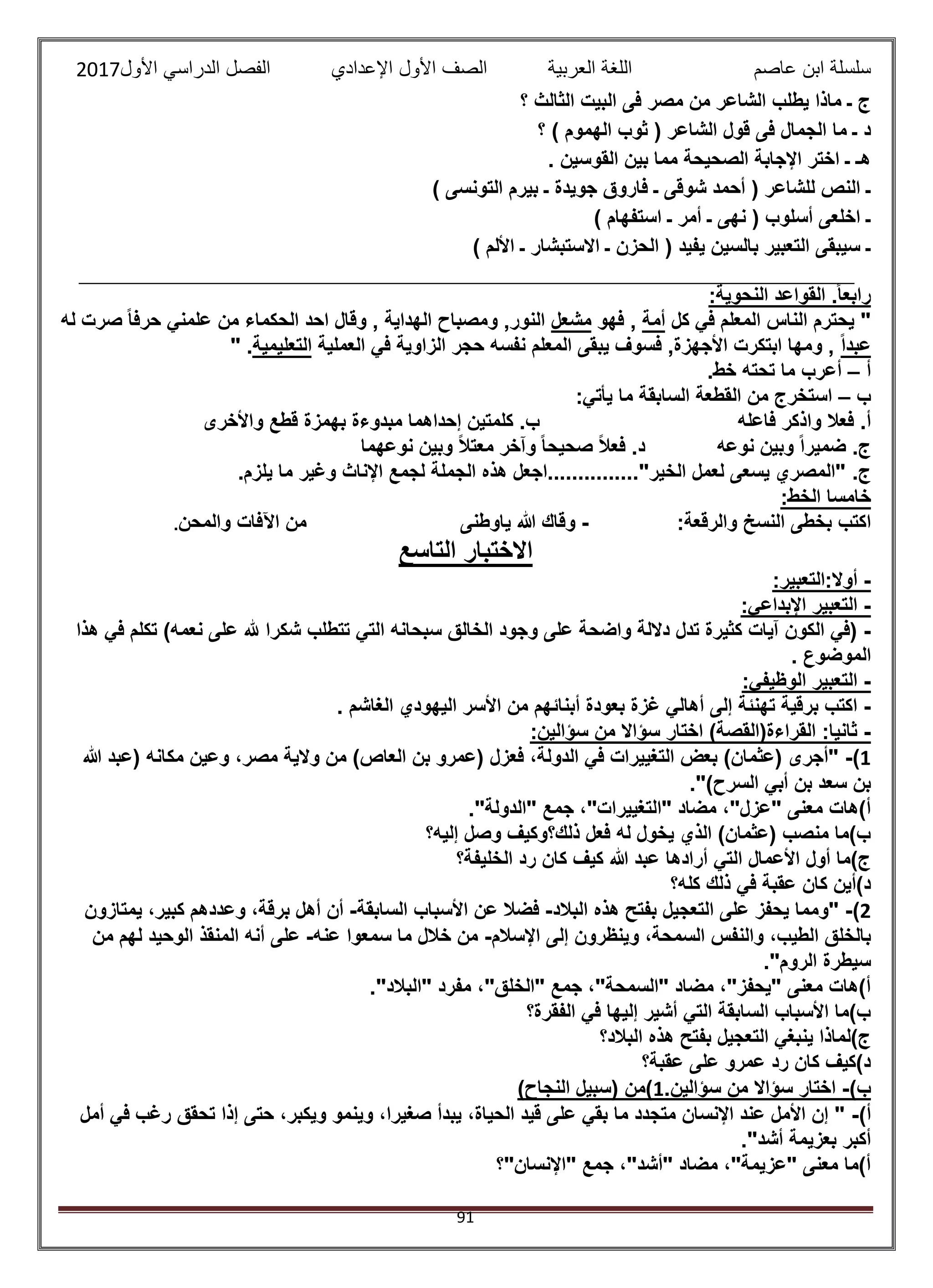 ‫عاصم‬ ‫ابن‬ ‫سلسلة‬‫العربية‬ ‫اللغة‬‫الصف‬‫األ‬‫ول‬‫األول‬ ‫الدراسي‬ ‫الفصل‬ ‫اإلعدادي‬2017
91
‫؟‬ ‫الثالث‬ ‫البيت‬ ‫فى‬ ‫مصر‬ ‫من‬ ‫الشاعر‬ ‫يطلب‬ ‫ماذا‬ ‫ـ‬ ‫ج‬
‫الج‬ ‫ما‬ ‫ـ‬ ‫د‬‫؟‬ ) ‫الهموم‬ ‫ثوب‬ ( ‫الشاعر‬ ‫قول‬ ‫فى‬ ‫مال‬
. ‫القوسين‬ ‫بين‬ ‫مما‬ ‫الصحيحة‬ ‫اإلجابة‬ ‫اختر‬ ‫ـ‬ ‫هـ‬
) ‫التونسى‬ ‫بيرم‬ ‫ـ‬ ‫جويدة‬ ‫فاروق‬ ‫ـ‬ ‫شوقى‬ ‫أحمد‬ ( ‫للشاعر‬ ‫النص‬ ‫ـ‬
) ‫استفهام‬ ‫ـ‬ ‫أمر‬ ‫ـ‬ ‫نهى‬ ( ‫أسلوب‬ ‫اخلعى‬ ‫ـ‬
) ‫األلم‬ ‫ـ‬ ‫االستبشار‬ ‫ـ‬ ‫الحزن‬ ( ‫يفيد‬ ‫بالسين‬ ‫التعبير‬ ‫سيبقى‬ ‫ـ‬
‫ال‬ ‫القواعد‬ .ً‫ا‬‫رابع‬:‫نحوية‬
‫كل‬ ‫في‬ ‫المعلم‬ ‫الناس‬ ‫يحترم‬ "‫أمة‬‫فهو‬ ,‫مشعل‬‫له‬ ‫صرت‬ ً‫ا‬‫حرف‬ ‫علمني‬ ‫من‬ ‫الحكماء‬ ‫احد‬ ‫وقال‬ , ‫الهداية‬ ‫ومصباح‬ ,‫النور‬
ً‫ا‬‫عبد‬‫العملية‬ ‫في‬ ‫الزاوية‬ ‫حجر‬ ‫نفسه‬ ‫المعلم‬ ‫يبقى‬ ‫فسوف‬ ,‫األجهزة‬ ‫ابتكرت‬ ‫ومها‬ ,‫التعليمية‬" .
‫أ‬–.‫خط‬ ‫تحته‬ ‫ما‬ ‫أعرب‬
‫ب‬–‫يأتي‬ ‫ما‬ ‫السابقة‬ ‫القطعة‬ ‫من‬ ‫استخرج‬:
‫فعال‬ .‫أ‬‫فاعله‬ ‫واذكر‬‫واألخرى‬ ‫قطع‬ ‫بهمزة‬ ‫مبدوءة‬ ‫إحداهما‬ ‫كلمتين‬ .‫ب‬
‫نوعه‬ ‫وبين‬ ً‫ا‬‫ضمير‬ .‫ج‬‫نوعهما‬ ‫وبين‬ ً‫ال‬‫معت‬ ‫وآخر‬ ً‫ا‬‫صحيح‬ ً‫ال‬‫فع‬ .‫د‬
.‫ج‬.‫يلزم‬ ‫ما‬ ‫وغير‬ ‫اإلناث‬ ‫لجمع‬ ‫الجملة‬ ‫هذه‬ ‫الخير"...............اجعل‬ ‫لعمل‬ ‫يسعى‬ ‫"المصري‬
:‫الخط‬ ‫خامسا‬
:‫والرقعة‬ ‫النسخ‬ ‫بخطى‬ ‫اكتب‬-‫ياوطنى‬ ‫هللا‬ ‫وقاك‬‫والمحن‬ ‫اآلفات‬ ‫من‬.
‫االختبار‬‫التاسع‬
-:‫أوال:التعبير‬
-:‫اإلبداعي‬ ‫التعبير‬
-‫سبحانه‬ ‫الخالق‬ ‫وجود‬ ‫على‬ ‫واضحة‬ ‫داللة‬ ‫تدل‬ ‫كثيرة‬ ‫آيات‬ ‫الكون‬ ‫(في‬‫نعم‬ ‫على‬ ‫هلل‬ ‫شكرا‬ ‫تتطلب‬ ‫التي‬‫ه‬‫هذا‬ ‫في‬ ‫تكلم‬ )
. ‫الموضوع‬
-:‫الوظيفي‬ ‫التعبير‬
-‫غ‬ ‫أهالي‬ ‫إلى‬ ‫تهنئة‬ ‫برقية‬ ‫اكتب‬. ‫الغاشم‬ ‫اليهودي‬ ‫األسر‬ ‫من‬ ‫أبنائهم‬ ‫بعودة‬ ‫زة‬
-:‫سؤالين‬ ‫من‬ ‫سؤاال‬ ‫اختار‬ )‫القراءة(القصة‬ :‫ثانيا‬
1)-‫هللا‬ ‫(عبد‬ ‫مكانه‬ ‫وعين‬ ،‫مصر‬ ‫والية‬ ‫من‬ )‫العاص‬ ‫بن‬ ‫(عمرو‬ ‫فعزل‬ ،‫الدولة‬ ‫في‬ ‫التغييرات‬ ‫بعض‬ )‫(عثمان‬ ‫"أجرى‬
.")‫السرح‬ ‫أبي‬ ‫بن‬ ‫سعد‬ ‫بن‬
‫"الد‬ ‫جمع‬ ،"‫"التغييرات‬ ‫مضاد‬ ،"‫"عزل‬ ‫معنى‬ ‫أ)هات‬."‫ولة‬
‫إليه؟‬ ‫وصل‬ ‫ذلك؟وكيف‬ ‫فعل‬ ‫له‬ ‫يخول‬ ‫الذي‬ )‫(عثمان‬ ‫منصب‬ ‫ب)ما‬
‫الخليفة؟‬ ‫رد‬ ‫كان‬ ‫كيف‬ ‫هللا‬ ‫عبد‬ ‫أرادها‬ ‫التي‬ ‫األعمال‬ ‫أول‬ ‫ج)ما‬
‫كله؟‬ ‫ذلك‬ ‫في‬ ‫عقبة‬ ‫كان‬ ‫د)أين‬
2)-‫البالد‬ ‫هذه‬ ‫بفتح‬ ‫التعجيل‬ ‫على‬ ‫يحفز‬ ‫"ومما‬-‫السابقة‬ ‫األسباب‬ ‫عن‬ ‫فضال‬-‫يمتازون‬ ،‫كبير‬ ‫وعددهم‬ ،‫برقة‬ ‫أهل‬ ‫أن‬
‫ا‬ ‫بالخلق‬‫اإلسالم‬ ‫إلى‬ ‫وينظرون‬ ،‫السمحة‬ ‫والنفس‬ ،‫لطيب‬-‫عنه‬ ‫سمعوا‬ ‫ما‬ ‫خالل‬ ‫من‬-‫من‬ ‫لهم‬ ‫الوحيد‬ ‫المنقذ‬ ‫أنه‬ ‫على‬
."‫الروم‬ ‫سيطرة‬
."‫"البالد‬ ‫مفرد‬ ،"‫"الخلق‬ ‫جمع‬ ،"‫"السمحة‬ ‫مضاد‬ ،"‫"يحفز‬ ‫معنى‬ ‫أ)هات‬
‫الفقرة؟‬ ‫في‬ ‫إليها‬ ‫أشير‬ ‫التي‬ ‫السابقة‬ ‫األسباب‬ ‫ب)ما‬
‫البالد؟‬ ‫هذه‬ ‫بفتح‬ ‫التعجيل‬ ‫ينبغي‬ ‫ج)لماذا‬
‫عقبة؟‬ ‫على‬ ‫عمرو‬ ‫رد‬ ‫كان‬ ‫د)كيف‬
)‫ب‬-.‫سؤالين‬ ‫من‬ ‫سؤاال‬ ‫اختار‬1)‫النجاح‬ ‫(سبيل‬ ‫)من‬
)‫أ‬-‫أمل‬ ‫في‬ ‫رغب‬ ‫تحقق‬ ‫إذا‬ ‫حتى‬ ،‫ويكبر‬ ‫وينمو‬ ،‫صغيرا‬ ‫يبدأ‬ ،‫الحياة‬ ‫قيد‬ ‫على‬ ‫بقي‬ ‫ما‬ ‫متجدد‬ ‫اإلنسان‬ ‫عند‬ ‫األمل‬ ‫إن‬ "
."‫أشد‬ ‫بعزيمة‬ ‫أكبر‬
‫"اإلنسان"؟‬ ‫جمع‬ ،"‫"أشد‬ ‫مضاد‬ ،"‫"عزيمة‬ ‫معنى‬ ‫أ)ما‬
 
