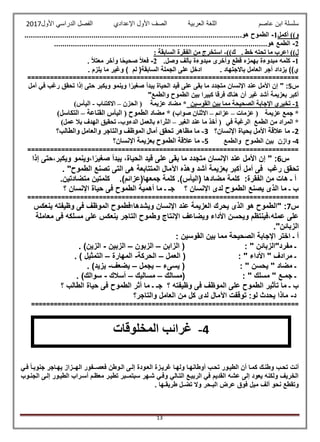 ‫عاصم‬ ‫ابن‬ ‫سلسلة‬‫العربية‬ ‫اللغة‬‫الصف‬‫األ‬‫ول‬‫األول‬ ‫الدراسي‬ ‫الفصل‬ ‫اإلعدادي‬2017
13
‫أكمل‬ ))‫و‬1-........................................................................................................‫هو‬ ‫الطموح‬
2-......................................................................................................‫هو‬ ‫الطمع‬
. ‫خط‬ ‫تحته‬ ‫ما‬ ‫اعرب‬ ))‫ل‬‫ك‬))-: ‫السابقة‬ ‫الفقرة‬ ‫من‬ ‫استخرج‬
1-.‫وصل‬ ‫بألف‬ ‫مبدوءة‬ ‫وأخرى‬ ‫قطع‬ ‫بهمزه‬ ‫مبدوءة‬ ‫كلمه‬2-. ً‫ال‬‫معت‬ ‫وآخر‬ ‫ا‬ً‫ح‬‫صحي‬ ً‫ال‬‫فع‬
. ‫باالجتهاد‬ ‫العامل‬ ‫أجر‬ ‫يزداد‬ ))‫ي‬. ‫يلزم‬ ‫ما‬ ‫وغير‬ ) ‫لم‬ (‫السابقة‬ ‫الجملة‬ ‫على‬ ‫ادخل‬
========================================================================
‫س‬5:ً‫صغير‬ ‫يبدأ‬ ‫الحياة‬ ‫قيد‬ ‫على‬ ‫بقى‬ ‫ما‬ ‫متجدد‬ ‫اإلنسان‬ ‫عند‬ ‫األمل‬ ‫إن‬ "‫ا‬‫أمل‬ ‫في‬ ‫رغب‬ ‫تحقق‬ ‫إذا‬ ‫حتى‬ ‫ويكبر‬ ‫وينمو‬
"‫والطمع‬ ‫الطموح‬ ‫بين‬ ‫كبيرا‬ ‫فرقا‬ ‫هناك‬ ‫أن‬ ‫غير‬ ‫أشد‬ ‫بعزيمة‬ ‫أكبر‬
1-‫القوسين‬ ‫بين‬ ‫مما‬ ‫الصحيحة‬ ‫اإلجابة‬ ‫تخيري‬*‫عزيمة‬ ‫مضاد‬‫الحزن‬ (–‫االكتئاب‬-)‫اليأس‬
*‫عزيمة‬ ‫جمع‬‫عزمات‬ (–‫عزائم‬–)‫صواب‬ ‫االثنان‬‫القناعة‬ ‫اليأس‬ ( ‫الطموح‬ ‫مضاد‬ *–)‫التكاسل‬
*‫في‬ ‫الرغبة‬ ‫الطمع‬ ‫من‬ ‫المراد‬‫الغير‬ ‫عند‬ ‫ما‬ ‫أخذ‬ (–‫الدءوب‬ ‫بالعمل‬ ‫الثراء‬-)‫عمل‬ ‫بال‬ ‫الهدف‬ ‫تحقيق‬
2-‫اإلنسان؟‬ ‫بحياة‬ ‫األمل‬ ‫عالقة‬ ‫ما‬3-‫والعام‬ ‫والتاجر‬ ‫الموظف‬ ‫آمال‬ ‫تحقق‬ ‫مظاهر‬ ‫ما‬‫والطالب؟‬ ‫ل‬
4-‫وازن‬‫والطمع‬ ‫الطموح‬ ‫بين‬5-‫اإلنسان؟‬ ‫بعزيمة‬ ‫الطموح‬ ‫عالقة‬ ‫ما‬
========================================================================
‫س‬6:‫إذا‬ ‫ويكبر،حتى‬ ‫ا،وينمو‬ً‫صغير‬ ‫يبدأ‬ ،‫الحياة‬ ‫قيد‬ ‫على‬ ‫بقى‬ ‫ما‬ ‫متجدد‬ ‫اإلنسان‬ ‫عند‬ ‫األمل‬ ‫إن‬ "
‫رغب‬ ‫تحقق‬. "‫الطموح‬ ‫تصنع‬ ‫التى‬ ‫هى‬ ‫المتتابعة‬ ‫اآلمال‬ ‫وهذه‬ ‫أشد‬ ‫بعزيمة‬ ‫أكبر‬ ‫أمل‬ ‫فى‬
:‫الفقرة‬ ‫من‬ ‫هات‬ ‫ـ‬ ‫أ‬.)‫جمعها(عزائم‬ ‫كلمة‬ .)‫(اليأس‬ ‫مضادها‬ ‫كلمة‬.‫متضادتين‬ ‫كلمتين‬
‫؟‬ ‫اإلنسان‬ ‫حياة‬ ‫فى‬ ‫الطموح‬ ‫أهمية‬ ‫ما‬ ‫ـ‬ ‫جـ‬ ‫؟‬ ‫اإلنسان‬ ‫لدى‬ ‫الطموح‬ ‫يصنع‬ ‫الذى‬ ‫ما‬ ‫ـ‬ ‫ب‬
========================================================================
‫س‬7:‫ينعكس‬ ‫وظيفته‬ ‫فى‬ ‫الموظف‬ ‫ويشدها؛فطموح‬ ‫اإلنسان‬ ‫عند‬ ‫العزيمة‬ ‫يحرك‬ ‫الذى‬ ‫هو‬ ‫"الطموح‬
‫معاملة‬ ‫فى‬ ‫مسلكه‬ ‫على‬ ‫ينعكس‬ ‫التاجر‬ ‫وطموح‬ ‫اإلنتاج‬ ‫ويضاعف‬ ‫األداء‬ ‫ويحسن‬ ‫عمله،فينتظم‬ ‫على‬
."‫الزبائن‬
‫ا‬ ‫اإلجابة‬ ‫اختر‬ ‫ـ‬ ‫أ‬: ‫القوسين‬ ‫بين‬ ‫مما‬ ‫لصحيحة‬
‫الزابن‬ ( : " ‫مفرد"الزبائن‬ ‫ـ‬–‫الزبون‬–‫الزبين‬-. )‫الزين‬
‫العمل‬ ( : " ‫األداء‬ " ‫مرادف‬ ‫ـ‬–‫الحركة‬-‫المهارة‬–. ) ‫التمثيل‬
‫يسىء‬ ( : " ‫يحسن‬ " ‫مضاد‬ ‫ـ‬–‫يجمل‬–‫يضعف‬-‫يزي‬. )‫د‬
‫(مسالك‬ : " ‫مسلك‬ " ‫جمـع‬ ‫ـ‬–‫مساليك‬–‫أسالك‬-. )‫سوالك‬
‫؟‬ ‫الطالب‬ ‫حياة‬ ‫فى‬ ‫الطموح‬ ‫أثر‬ ‫ما‬ ‫ـ‬ ‫جـ‬ ‫؟‬ ‫وظيفته‬ ‫فى‬ ‫الموظف‬ ‫على‬ ‫الطموح‬ ‫تأثير‬ ‫ما‬ ‫ـ‬ ‫ب‬
‫د‬-‫والتاجر؟‬ ‫العامل‬ ‫من‬ ‫كل‬ ‫لدى‬ ‫اآلمال‬ ‫توقفت‬ :‫لو‬ ‫يحدث‬ ‫ماذا‬
=======================================================================
‫فبي‬ ً‫ا‬‫جنوبب‬ ‫يهباجر‬ ‫الهبـزاز‬ ‫فعصبـفور‬ ‫البوطن‬ ‫إلبى‬ ‫العبودة‬ ‫غريبزة‬ ‫ولهبا‬ ‫أوطانهبا‬ ‫تحبب‬ ‫الطيبور‬ ‫أن‬ ‫كمبا‬ ‫وطنبك‬ ‫تحبب‬ ‫أنت‬
‫الجنبوب‬ ‫إلبى‬ ‫الطيبور‬ ‫أسبراب‬ ‫معظبم‬ ‫تطيبر‬ ‫سبتمبـبر‬ ‫شبهر‬ ‫وفبي‬ ‫التبالي‬ ‫الربيبع‬ ‫في‬ ‫القديم‬ ‫عشه‬ ‫إلى‬ ‫يعود‬ ‫ولكنه‬ ‫الخريف‬
‫ميل‬ ‫ألف‬ ‫نحو‬ ‫وتقطع‬. ‫طريقـها‬ ‫تضـل‬ ‫وال‬ ‫البـحر‬ ‫عرض‬ ‫فوق‬
4-‫غرائب‬‫المخلوقات‬
 