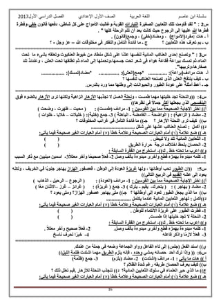 ‫عاصم‬ ‫ابن‬ ‫سلسلة‬‫العربية‬ ‫اللغة‬‫الصف‬‫األ‬‫ول‬‫األول‬ ‫الدراسي‬ ‫الفصل‬ ‫اإلعدادي‬2017
16
‫خفي،وفطرة‬ ‫قانون‬ ‫دفعها‬ ،‫شاطئ‬ ‫كل‬ ‫على‬ ‫األمواج‬ ‫القوية،وغالبت‬ ‫التيارات‬ ‫الصغيرة‬ ‫الثعابين‬ ‫تلك‬ ‫قاومت‬ ‫لقد‬ " : 2‫س‬
. " ‫كلها‬ ‫الرحلة‬ ‫تتم‬ ‫أن‬ ‫بعد‬ ‫كانت‬ ‫حيث‬ ‫الرجوع‬ ‫إلى‬ ‫عليها‬ ‫هللا‬ ‫فطرها‬
. )‫وجمع(قانون‬ ، )‫ومضاد(خفى‬ ، )‫:مفرد(األمواج‬ ‫هات‬ ‫ـ‬ ‫أ‬
‫؟‬ ‫الثعابين‬ ‫هذه‬ ‫تعرف‬ ‫بم‬ ‫ـ‬ ‫ب‬‫ج‬‫هللا‬ ‫مخلوقات‬ ‫فى‬ ‫والتفكر‬ ‫التأمل‬ ‫فائدة‬ ‫ما‬ ‫ـ‬–‫وجل‬ ‫عز‬-‫؟‬
================================================================
‫س‬3‫تحت‬ ‫ما‬ ‫بشىء‬ ‫العنكبوت،وتعلقه‬ ‫خيوط‬ ‫من‬ ‫منطاد‬ ‫شكل‬ ‫على‬ ‫ًا‬‫ش‬‫ع‬ ‫لنفسها‬ ‫المائية‬ ‫العناكب‬ ‫إحدى‬ ‫وتصنع‬ " :
‫تلد‬ ‫وعندئذ‬ ، ‫العش‬ ‫تحت‬ ‫تطلقها‬ ‫الماء،ثم‬ ‫إلى‬ ‫جسمها،وتحملها‬ ‫تحت‬ ‫شعر‬ ‫فى‬ ‫هواء‬ ‫فقاعة‬ ‫ببراعة‬ ‫تمسك‬ ‫الماء،ثم‬
."‫صغارها،وتربيها‬
‫مرا‬ ‫هات‬ ‫أـ‬................ :)‫*مضاد(تمسك‬ .............. :)‫*جمع(العش‬ ............. :)‫دف(براعة‬
‫؟‬ ‫لنفسها‬ ‫العناكب‬ ‫تصنعه‬ ‫الذى‬ ‫العش‬ ‫ينتفخ‬ ‫كيف‬ ‫ـ‬ ‫ب‬
.‫بالدرس‬ ‫ورد‬ ‫مما‬ ‫وطنها‬ ‫إلى‬ ‫والحيوانات‬ ‫الطيور‬ ‫عودة‬ ‫على‬ ‫أمثلة‬ ‫أعط‬ ‫ـ‬ ‫جـ‬
================================================================
‫س‬4:‫و‬ ، ‫طمست‬ ‫مهما‬ ‫خليتها‬ ‫تجد‬ ‫((والنحلة‬‫نحلة‬‫تجذبها‬ ‫ال‬ ‫العسل‬‫األزهار‬‫ترى‬ ‫ولكنها‬ ‫الزاهية‬‫األزهار‬‫فوق‬ ‫بالضوء‬
‫البنفسجي‬‫يجعلها‬ ‫الذي‬‫أكثر‬))‫نظرها‬ ‫في‬ ً‫ال‬‫جما‬
: ‫القوسين‬ ‫بين‬ ‫مما‬ ‫الصحيحة‬ ‫اإلجابة‬ ‫اختر‬ ))‫أ‬1-: )‫(طمست‬ ‫مرادف‬‫محيت‬ (–‫ظهرت‬-) ‫وضحت‬
2-( ‫مضاد‬‫الواضحة‬ ( : )‫الزاهية‬–‫الغامضة‬-) ‫الباهتة‬3-:)‫(خلية‬ ‫جمع‬‫خليالت‬ (–‫خاليا‬-) ‫خلوات‬
‫؟‬ ‫األزهار‬ ‫النحلة‬ ‫ترى‬ ‫كيف‬ ))‫ب‬‫؟‬ ‫المخلوقات‬ ‫غرائب‬ ‫في‬ ‫التأمل‬ ‫فائدة‬ ‫ما‬ ))‫جـ‬
.................................. ‫شكل‬ ‫على‬ ‫عشها‬ ‫العناكب‬ ‫تصنع‬ : ‫أكمل‬ ))‫د‬
‫عالمة‬ ‫ضع‬ )) ‫هـ‬(√)‫أما‬‫خطأ‬ ‫وعالمة‬ ‫الصحيحة‬ ‫العبارات‬ ‫م‬)×(:‫يأتي‬ ‫فيما‬ ‫صحيحة‬ ‫الغير‬ ‫العبارات‬ ‫أمام‬
1-. ‫تبيض‬ ‫وال‬ ‫تلد‬ ‫المائية‬ ‫الثعابين‬()
2-‫الطريق‬ ‫حرارة‬ ‫درجة‬ ‫اختالف‬ ‫يلحظ‬ ‫الحصان‬()
. ‫خط‬ ‫تحته‬ ‫ما‬ ‫اعرب‬ ))‫و‬))‫ك‬-: ‫السابقة‬ ‫الفقرة‬ ‫من‬ ‫استخرج‬
1-‫مبدوء‬ ‫وأخرى‬ ‫قطع‬ ‫بهمزه‬ ‫مبدوءة‬ ‫كلمه‬‫وصل‬ ‫بألف‬ ‫ة‬2-ً‫ال‬‫معت‬ ‫وآخر‬ ‫ًا‬‫ح‬‫صحي‬ ً‫ال‬‫فع‬3-‫السبب‬ ‫ذكر‬ ‫مع‬ ‫مبنيين‬ ‫اسمين‬
================================================================
‫س‬5:‫((إن‬‫الطيور‬‫ولها‬ ، ‫أوطانها‬ ‫تحب‬‫غريزة‬‫فعصفور‬ ، ‫الوطن‬ ‫إلى‬ ‫العودة‬‫الهزاز‬‫ولكنه‬ ، ‫الخريف‬ ‫في‬ ‫ًا‬‫ب‬‫جنو‬ ‫يهاجر‬
‫عشه‬ ‫إلى‬ ‫يعود‬‫ال‬‫قديم‬))‫التالي‬ ‫الربيع‬ ‫في‬
: ‫القوسين‬ ‫بين‬ ‫مما‬ ‫الصحيحة‬ ‫اإلجابة‬ ‫اختر‬ ))‫أ‬1-: )‫(العودة‬ ‫مرادف‬‫الرجوع‬ (–‫الرحيل‬-) ‫الذهاب‬
2-: ) ‫يهاجر‬ ( ‫مضاد‬‫يتحرك‬ (-‫يقيم‬-) ‫يترك‬3-: )‫غريزة‬ ( ‫جمع‬‫غرائز‬ (–‫غرز‬–) ‫ًا‬‫ع‬‫م‬ ‫االثنان‬
‫؟‬ ‫أوطانها‬ ‫إلى‬ ‫تعود‬ ‫الطيور‬ ‫يجعل‬ ‫الذي‬ ‫ما‬ ))‫ب‬‫؟‬ ‫يعود‬ ‫ومتى‬ ‫الهزاز؟‬ ‫عصفور‬ ‫يهاجر‬ ‫متى‬ ))‫جـ‬
................... ‫يكتمل‬ ‫عندما‬ ‫المائية‬ ‫الثعابين‬ ‫تهاجر‬ : ‫د))أكمل‬
‫عالمة‬ ‫ضع‬ )) ‫هـ‬(√)‫خطأ‬ ‫وعالمة‬ ‫الصحيحة‬ ‫العبارات‬ ‫أمام‬)×(:‫يأتي‬ ‫فيما‬ ‫صحيحة‬ ‫الغير‬ ‫العبارات‬ ‫أمام‬
1-. ‫للوطن‬ ‫االنتماء‬ ‫غريزة‬ ‫على‬ ‫الطيور‬ ‫فطرت‬()
2-‫الن‬.‫طمست‬ ‫إذا‬ ‫خليتها‬ ‫تجد‬ ‫ال‬ ‫حلة‬()
. ‫خط‬ ‫تحته‬ ‫ما‬ ‫اعرب‬ ))‫و‬))‫ك‬-: ‫السابقة‬ ‫الفقرة‬ ‫من‬ ‫استخرج‬
1-.‫وصل‬ ‫بألف‬ ‫مبدوءة‬ ‫وأخرى‬ ‫قطع‬ ‫بهمزه‬ ‫مبدوءة‬ ‫كلمه‬2-. ً‫ال‬‫معت‬ ‫وآخر‬ ‫صحيح‬ ً‫ال‬‫فع‬
3-‫ا‬ً‫م‬‫الز‬ ً‫ال‬‫فع‬‫فاعله‬ ‫واذكر‬4-‫ناسخ‬ ‫لحرف‬ ‫ا‬ً‫خبر‬
================================================================
.‫عندك‬ ‫من‬ ‫جملة‬ ‫في‬ ‫وضعه‬ ‫الجماعة‬ ‫وواو‬ ‫الفاعل‬ ‫تاء‬ ‫إلى‬ )‫(جلس‬ ‫الفعل‬ ‫اسند‬ ))‫ي‬
‫س‬6:‫يمشي‬ ‫حصانه‬ ‫أحد‬ ‫ترك‬ ‫وإذا‬ ((‫وحده‬‫يلزم‬ ‫فإنه‬ ،‫الطريق‬‫اشتدت‬ ‫مهما‬‫ظلمة‬‫الليل‬))
‫يأتي‬ ‫ما‬ ‫هات‬ )) ‫أ‬:1-)‫(اشتدت‬ ‫مرادف‬2-‫(يلز‬ ‫مضاد‬)‫م‬3-)‫(ظلمة‬ ‫جمع‬
‫؟‬ ‫الظالم‬ ‫شدة‬ ‫رغم‬ ‫طريقه‬ ‫الحصان‬ ‫يعرف‬ ‫كيف‬ ))‫ب‬
‫المائية؟‬ ‫الثعابين‬ ‫سلوك‬ ‫في‬ ‫العلماء‬ ‫حير‬ ‫الذي‬ ‫ما‬ ))‫ج‬))‫د‬‫؟‬ ‫ذلك‬ ‫تعلل‬ ‫.فبم‬ ‫لألزهار‬ ‫النحلة‬ ‫تنجذب‬
‫عالمة‬ ‫ضع‬ )) ‫هـ‬(√)‫خطأ‬ ‫وعالمة‬ ‫الصحيحة‬ ‫العبارات‬ ‫أمام‬)×(:‫يأتي‬ ‫فيما‬ ‫صحيحة‬ ‫الغير‬ ‫العبارات‬ ‫أمام‬
 