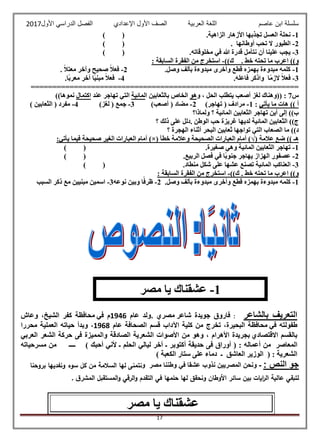 ‫عاصم‬ ‫ابن‬ ‫سلسلة‬‫العربية‬ ‫اللغة‬‫الصف‬‫األ‬‫ول‬‫األول‬ ‫الدراسي‬ ‫الفصل‬ ‫اإلعدادي‬2017
17
1-‫ا‬ ‫نحلة‬.‫الزاهية‬ ‫األزهار‬ ‫تجذبها‬ ‫لعسل‬()
2-. ‫أوطانها‬ ‫تحب‬ ‫ال‬ ‫الطيور‬()
3-.‫مخلوقاته‬ ‫في‬ ‫هللا‬ ‫قدرة‬ ‫نتأمل‬ ‫أن‬ ‫علينا‬ ‫يجب‬()
. ‫خط‬ ‫تحته‬ ‫ما‬ ‫اعرب‬ ))‫و‬))‫ك‬-: ‫السابقة‬ ‫الفقرة‬ ‫من‬ ‫استخرج‬
1-.‫وصل‬ ‫بألف‬ ‫مبدوءة‬ ‫وأخرى‬ ‫قطع‬ ‫بهمزه‬ ‫مبدوءة‬ ‫كلمه‬2-ً‫ال‬‫فع‬. ً‫ال‬‫معت‬ ‫وآخر‬ ‫صحيح‬
3-‫ا‬ً‫م‬‫الز‬ ً‫ال‬‫فع‬.‫فاعله‬ ‫واذكر‬4-.‫ًا‬‫ب‬‫معر‬ ‫آخر‬ ‫ًا‬‫ي‬‫مبن‬ ً‫ال‬‫فع‬
==============================================================
‫س‬7:‫و‬ ، ‫الحل‬ ‫يتطلب‬ ‫أصعب‬ ‫لغز‬ ‫((وهناك‬‫هو‬‫ا‬ ‫بالثعابين‬ ‫الخاص‬‫لمائية‬‫عند‬ ‫تهاجر‬ ‫التي‬‫اكتمال‬))‫نموها‬
‫يأ‬ ‫ما‬ ‫هات‬ )) ‫أ‬‫تي‬:1-)‫تهاجر‬ ( ‫مرادف‬2-)‫أصعب‬ ( ‫مضاد‬3-)‫لغز‬ ( ‫جمع‬4-) ‫الثعابين‬ ( ‫مفرد‬
‫ولماذا؟‬ ‫؟‬ ‫المائية‬ ‫الثعابين‬ ‫تهاجر‬ ‫أين‬ ‫إلى‬ ))‫ب‬
‫؟‬ ‫ذلك‬ ‫على‬ ‫.دلل‬ ‫الوطن‬ ‫حب‬ ‫غريزة‬ ‫لديها‬ ‫المائية‬ ‫الثعابين‬ ))‫ج‬
‫؟‬ ‫الهجرة‬ ‫أثناء‬ ‫البحر‬ ‫ثعابين‬ ‫تواجها‬ ‫التي‬ ‫الصعاب‬ ‫ما‬ ))‫د‬
‫عال‬ ‫ضع‬ )) ‫هـ‬‫مة‬(√)‫خطأ‬ ‫وعالمة‬ ‫الصحيحة‬ ‫العبارات‬ ‫أمام‬)×(:‫يأتي‬ ‫فيما‬ ‫صحيحة‬ ‫الغير‬ ‫العبارات‬ ‫أمام‬
1-.‫صغيرة‬ ‫وهي‬ ‫المائية‬ ‫الثعابين‬ ‫تهاجر‬()
2-.‫الربيع‬ ‫فصل‬ ‫في‬ ‫ًا‬‫ب‬‫جنو‬ ‫يهاجر‬ ‫الهزاز‬ ‫عصفور‬()
3-.‫منطاد‬ ‫شكل‬ ‫على‬ ‫عشها‬ ‫تصنع‬ ‫المائية‬ ‫العناكب‬()
. ‫خط‬ ‫تحته‬ ‫ما‬ ‫اعرب‬ ))‫و‬))‫ك‬-: ‫السابقة‬ ‫الفقرة‬ ‫من‬ ‫استخرج‬
1-.‫وصل‬ ‫بألف‬ ‫مبدوءة‬ ‫وأخرى‬ ‫قطع‬ ‫بهمزه‬ ‫مبدوءة‬ ‫كلمه‬2-‫نوعه‬ ‫وبين‬ ‫ا‬ً‫ظرف‬3-‫السبب‬ ‫ذكر‬ ‫مع‬ ‫مبنيين‬ ‫اسمين‬
‫بالشاعر‬ ‫التعريف‬:‫فاروق‬‫جويدة‬‫شاعر‬‫مصري‬.‫ولد‬‫عام‬1946‫م‬‫في‬‫محافظة‬‫كفر‬‫الشيخ‬،‫وعاش‬
‫طفولته‬‫في‬‫محافظة‬‫البحيرة‬،‫تخرج‬‫من‬‫كلية‬‫اآلداب‬‫قسم‬‫الصحافة‬‫عام‬1968،‫وبدأ‬‫حيا‬‫ته‬‫العملية‬‫محررا‬
‫بالقسم‬‫االقتصادي‬‫بجريدة‬‫األهرام‬‫وهو‬ ،‫من‬‫األصوات‬‫الشعرية‬‫الصادقة‬‫والمميزة‬‫فى‬‫حركة‬‫الشعر‬‫العربي‬
‫المعاص‬‫ر‬‫من‬‫أعماله‬( :‫أوراق‬‫فى‬‫حديقة‬‫أكتوبر‬‫ـ‬‫آخر‬‫ليالي‬‫الحلم‬‫ـ‬‫ألني‬‫أحبك‬)‫ــــ‬‫من‬‫مسرحياته‬
‫الشعرية‬( :‫الوزير‬‫العاشق‬‫ـ‬‫دماء‬‫على‬‫ستار‬‫الكعبة‬)
: ‫النص‬ ‫جو‬-‫و‬ ‫مصر‬ ‫وطننا‬ ‫في‬ ‫عشقا‬ ‫نذوب‬ ‫المصريين‬ ‫ونحن‬‫بروحنا‬ ‫ونفديها‬ ‫سوء‬ ‫كل‬ ‫من‬ ‫السالمة‬ ‫لها‬ ‫نتمنى‬
‫ا‬ ‫عالية‬ ‫لتبقي‬‫ق‬‫المشر‬ ‫المستقبل‬‫و‬ ‫الرقي‬‫و‬ ‫التقدم‬ ‫في‬ ‫حلمها‬ ‫لها‬ ‫ونحقق‬ ‫األوطان‬ ‫سائر‬ ‫بين‬ ‫ايات‬‫ر‬‫ل‬.
‫مصر‬ ‫يا‬ ‫عشقناك‬
1-‫مصر‬ ‫يا‬ ‫عشقناك‬
 