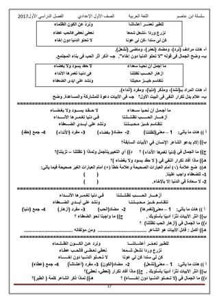 ‫عاصم‬ ‫ابن‬ ‫سلسلة‬‫العربية‬ ‫اللغة‬‫الصف‬‫األ‬‫ول‬‫األول‬ ‫الدراسي‬ ‫الفصل‬ ‫اإلعدادي‬2017
37
‫أعشاشا‬ ‫ّـــر‬‫م‬‫ع‬ُ‫ن‬ ‫للطير‬‫الظلماء‬ ‫الكون‬ ‫عن‬ ُّ‫د‬‫ونر‬
‫شمعا‬ ‫شعل‬ُ‫ن‬، ‫وردا‬ ‫نزرع‬‫عطاء‬ ‫فالحب‬ ‫عطى‬ُ‫ن‬ ‫عطى‬ُ‫ن‬
‫عونا‬ ‫لى‬ ‫،كن‬ ‫سندا‬ ‫لى‬ ‫ن‬ُ‫ك‬‫تح‬ ‫ال‬‫إخاء‬ ‫دون‬ ‫الدنيا‬ ‫لو‬
‫أ‬-.)‫شعل‬‫(ن‬ ‫وماضى‬ ،)‫ر‬ّ‫م‬‫(نع‬ ‫ومضاد‬ ،)‫(نرد‬ ‫مرادف‬ ‫هات‬
‫ب‬-‫جـ‬ ."‫إخاء‬ ‫دون‬ ‫الدنيا‬ ‫تحلو‬ ‫"ال‬ ‫قوله‬ ‫فى‬ ‫الجمال‬ ‫وضح‬-.‫المجتمع‬ ‫بناء‬ ‫فى‬ ‫الحب‬ ‫أثر‬ ‫اذكر‬
‫سعداء‬ ‫نحيـا‬ ‫أن‬ ‫أجمل‬ ‫ما‬‫بغضاء‬ ‫وال‬ ‫يسود‬ َ‫د‬‫حق‬ ‫ال‬
‫نا‬ُ‫ل‬ِّ‫ظل‬ُ‫ت‬ ‫الحــــب‬ ‫أزهار‬‫األنداء‬ ‫ها‬ُ‫ر‬ُ‫م‬‫تغ‬ ‫دنيـا‬ ‫فى‬
‫محبتنا‬ ‫خبـــز‬ ‫نتقاسم‬‫الضعفاء‬ ‫أيدى‬ ‫على‬ ُّ‫د‬ُ‫ش‬‫ون‬
‫أ‬-.)‫(أنداء‬ ‫ومفرد‬ ،)‫(دنيا‬ ‫ومذكر‬ ،)‫بـ(نشد‬ ‫المراد‬ ‫هات‬
‫ب‬-‫جـ‬ ‫األول؟‬ ‫البيت‬ ‫فى‬ ‫النفى‬ ‫تكرار‬ ‫يدل‬ ‫عالم‬-‫وضح‬ .‫والمساعدة‬ ‫للمشاركة‬ ‫دعوة‬ ‫األبيات‬ ‫فى‬
===============================================================
‫ما‬‫أجـمـل‬‫أن‬‫نحـيا‬‫ســعداء‬‫ال‬‫حــقـد‬‫يســـود‬‫وال‬‫بغـضــاء‬
‫أزهــــار‬‫الحــــــب‬‫تظـلـــلـنا‬‫فـي‬‫دنيا‬‫تغـمــرها‬‫األنـــــداء‬
‫نتقـاسم‬‫خــبز‬‫مـحـبــتـنا‬‫ونشد‬‫علي‬‫أيـــدي‬‫الضـــعفاء‬
:‫يأتي‬ ‫ما‬ ‫هات‬ )) ‫أ‬1–‫معنى‬(‫تظللنا‬)2-‫مضاد‬(‫بغضاء‬)3-‫مفرد‬(‫األنداء‬)4-‫جمع‬(‫حقد‬)
‫ب‬))‫إالم‬‫يدعو‬‫الشاعر‬‫اإلنسان‬‫في‬‫األبيات‬‫السابقة؟‬
‫ج‬))‫ما‬‫الجمال‬‫في‬(‫دنيا‬‫ها‬‫تغمر‬‫األنداء‬)‫؟‬‫د‬))‫أي‬‫التعبيرينأجمل‬‫ولماذا‬(‫تظللنا‬–‫تزيننا‬)‫؟‬
‫هـ‬))‫ماذا‬‫أفاد‬‫تكرار‬‫النفي‬‫في‬(‫ال‬‫حقد‬‫يسود‬‫وال‬‫بغضاء‬)‫؟‬
‫عالمة‬ ‫ضع‬ ))‫هـ‬(√)‫أما‬‫خطأ‬ ‫وعالمة‬ ‫الصحيحة‬ ‫العبارات‬ ‫م‬)×(:‫يأتي‬ ‫فيما‬ ‫صحيحة‬ ‫الغير‬ ‫العبارات‬ ‫أمام‬
1-‫للضعفاء‬‫واجب‬‫علينا‬.()
2-‫ال‬‫سعادة‬‫في‬‫الدنيا‬‫إال‬‫باإلخاء‬.()
===============================================================
‫أزهــــار‬‫الحــــــب‬‫تظـلـــلـنا‬‫فـ‬‫ي‬‫دنيا‬‫تغـمــرها‬‫األنــــداء‬
‫نتقـاسم‬‫خــبز‬‫مـحـبــتـنـا‬‫ونشد‬‫علي‬‫أيـــدي‬‫الضـــعفاء‬
:‫يأتي‬ ‫ما‬ ‫هات‬ )) ‫أ‬1–‫معنى‬(‫تغمرها‬)2-‫مضاد‬(‫الحب‬)3-‫مفرد‬(‫أزهار‬)4-‫جمع‬(‫دنيا‬)
‫ب‬))‫انثر‬‫األبيات‬‫ا‬ً‫نثر‬‫ا‬ً‫ي‬‫أدب‬‫بأسلوبك‬.‫ج‬))‫ما‬‫واجبنا‬‫نحو‬‫الضعفاء‬‫؟‬
‫د‬))‫ما‬‫الجمال‬‫في‬(‫تظللنا‬ ‫الحب‬ ‫أزهار‬)‫؟‬
‫هـ‬))‫أكمل‬:‫قائل‬‫األبيات‬‫هو‬‫الشاعر‬..................................‫ومن‬‫مؤلفاته‬..................................
==============================================================
‫للطـير‬‫ــر‬ّ‫م‬‫نعـ‬‫أعشــاشـــا‬‫ونرد‬‫عـن‬‫الكــــون‬‫الظــلــماء‬
‫نزرع‬‫وردا‬‫نشعل‬‫شــمعا‬‫نعطي‬‫نعـطــي‬‫فالحــب‬‫عطـاء‬
‫كن‬‫لي‬‫سندا‬‫كن‬‫لي‬‫عونا‬‫ال‬‫تـحــلو‬‫الدنــيا‬‫دون‬‫إخــــــاء‬
:‫يأتي‬ ‫ما‬ ‫هات‬ )) ‫أ‬1–‫معنى‬(‫تشعل‬)2-‫مضاد‬(‫الكون‬)3-‫مفرد‬(ً‫ا‬‫أعشاش‬)4-‫جمع‬(‫عطاء‬)
‫ب‬))‫انثر‬‫األبيات‬‫ا‬ً‫نثر‬‫ا‬ً‫ي‬‫أدب‬‫بأسلوبك‬.‫ج‬))‫ماذا‬‫أفاد‬‫تكرار‬(‫نعطي‬-‫نعطي‬)‫؟‬
‫د‬))‫ما‬‫الجمال‬‫في‬(‫ال‬‫تـحــلو‬‫الدنــيا‬‫دون‬‫إخــــــاء‬)‫؟‬‫هـ‬))‫لماذا‬‫ذكر‬‫الشاعر‬‫كلمة‬(‫الطير‬)‫؟‬
 