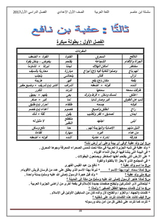 ‫عاصم‬ ‫ابن‬ ‫سلسلة‬‫العربية‬ ‫اللغة‬‫الصف‬‫األ‬‫ول‬‫األول‬ ‫الدراسي‬ ‫الفصل‬ ‫اإلعدادي‬2017
38
‫مبكرة‬ ‫بطولة‬ : ‫األول‬ ‫الفصل‬
‫المفردات‬
‫الالفح‬‫المحرق‬‫الفتوة‬‫الق‬‫وة‬×‫الضعف‬
‫واإلقدام‬ ‫الجرأة‬‫الشجاعة‬‫يقتحم‬‫يخوض‬–‫بقوة‬ ‫يدخل‬
‫مخاطر‬‫الهالك‬ ‫أماكن‬ً‫ا‬‫تيمن‬ً‫ا‬‫تبرك‬×ً‫ا‬‫تشاؤم‬
‫باع‬ ‫لهم‬‫أبواع‬ )‫(ج‬ ‫فيه‬ ‫للغاية‬ ‫وصلوا‬‫مبارزة‬‫بالسيف‬ ‫محاربة‬
‫نزال‬‫قتال‬‫يتحاشى‬‫يتجنب‬
‫بقعة‬‫بقع‬ )‫(ج‬ ‫مكان‬‫قهر‬‫هزيمة‬
‫أشده‬‫قوته‬×‫أضعفه‬‫أشراف‬‫شر‬ )‫(م‬ ‫أكابر‬‫يف‬×‫حقير‬ ‫وضيع‬
‫سمعه‬ ‫طرقت‬‫سمعها‬‫تتردد‬‫تتكرر‬
‫اعتنق‬‫ودخل‬ ‫تمسك‬×‫وترك‬ ‫ّط‬‫ر‬‫ف‬‫يعى‬‫يفهم‬×‫يجهل‬
‫الطوق‬ ‫عن‬ ‫شب‬‫شابا‬ ‫وصار‬ ‫كبر‬‫نما‬‫كبر‬×‫صغر‬
‫كيانه‬‫جسمه‬‫طلقاء‬‫طليق‬ )‫(م‬ ‫أحرار‬
‫راح‬‫وأصبح‬ ‫انطلق‬‫خصوم‬‫خصم‬ )‫(م‬ ‫أعداء‬
‫إيمان‬‫تصديق‬×‫وتكذيب‬ ‫كفر‬‫يقين‬‫ثقة‬×‫شك‬
‫أبلى‬‫اجتهد‬
‫منقطع‬
‫النظير‬
‫له‬ ‫مثيل‬ ‫ال‬
‫منهم‬ ‫النيل‬. ‫لهم‬ ‫والهزيمة‬ ‫اإلصابة‬‫حدا‬‫وساق‬ ‫دفع‬
‫عداه‬ ‫من‬‫غيره‬‫مهارة‬‫كفاءة‬
‫خارقة‬‫نادرة‬×‫عادية‬‫أشده‬‫قوته‬×‫أضعفه‬
‫س‬1‫أرض‬ ‫أى‬ ‫وعلى‬ ‫بيئة‬ ‫أى‬ ‫؟وفى‬ ‫عقبة‬ ‫ولد‬ ‫أين‬‫نشأ‬‫؟‬
‫وجوها‬ ‫المحرقة‬ ‫الصحراء‬ ‫شمس‬ ‫تحت‬ ‫مكة‬ ‫في‬ ‫العربية‬ ‫الجزيرة‬ ‫شبه‬ ‫فى‬ ‫عقبة‬ ‫ولد‬ *. ‫المحرق‬
. ‫أقوياء‬ ‫أشداء‬ ‫الرجال‬ ‫فيها‬ ‫ينشأ‬ ‫التى‬ ‫البيئة‬ ‫فى‬ *
. ‫البطوالت‬ ‫ويصنعون‬ ‫المخاطر‬ ‫أهلها‬ ‫يقتحم‬ ‫التى‬ ‫األرض‬ ‫على‬ *
‫والقوة‬ ‫بالفتوة‬ ‫إال‬ ‫يعتز‬ ‫ال‬ ‫الذى‬ ‫المجتمع‬ ‫فى‬ *
‫س‬2‫؟‬ ‫عقبة‬ ‫والد‬ ‫اسم‬ ‫ما‬‫الفهرى‬ ‫القيس‬ ‫عبد‬ ‫بن‬ ‫نافع‬ *
‫س‬3‫ب‬ ‫أبوه‬ ‫سماه‬ ‫لماذا‬‫؟‬ ‫االسم‬ ‫هذا‬.‫األقوياء‬ ‫قريش‬ ‫فرسان‬ ‫من‬ ‫عدد‬ ‫على‬ ‫يطلق‬ ‫الذى‬ ‫االسم‬ ‫بهذا‬ ‫تبركا‬ *
‫س‬4‫؟‬ ‫عقبة‬ ‫ولد‬ ‫متى‬. ‫واحدة‬ ‫بسنة‬ )‫وسلم‬ ‫عليه‬ ‫هللا‬ ‫(صلى‬ ‫الرسول‬ ‫هجرة‬ ‫قبل‬ ‫ولد‬ *
‫س‬5‫؟‬ ‫المدينة‬ ‫إلى‬ ‫مكة‬ ‫من‬ )‫وسلم‬ ‫عليه‬ ‫هللا‬ ‫(صلى‬ ‫الرسول‬ ‫هاجر‬ ‫لماذا‬
‫أذى‬ ‫ليتحاشى‬ *. ‫العربية‬ ‫الجزيرة‬ ‫أراضى‬ ‫من‬ ‫أخرى‬ ‫بقعة‬ ‫فى‬ ‫لإلسالم‬ ‫جديدة‬ ‫صفحات‬ ‫وليفتح‬ ‫المشركين‬
‫س‬6‫؟‬ ‫ولماذا‬ ‫؟‬ ‫الصغير‬ ‫الطفل‬ ‫سمعها‬ ‫كلمات‬ ‫أول‬ ‫ما‬
. ‫اإلسالم‬ ‫فى‬ ‫األولين‬ ‫السابقين‬ ‫من‬ ‫كان‬ ‫والده‬ ‫ألن‬ )‫والفتح‬ / ‫والغزو‬ / ‫(الجهاد‬ ‫كلمات‬ *
‫س‬7‫؟‬ ‫شفتيه‬ ‫على‬ ‫تتردد‬ ‫الكلمات‬ ‫هذه‬ ‫كانت‬ ‫كيف‬
‫كم‬ ‫تتردد‬ *‫ورسوله‬ ‫باهلل‬ ‫آمن‬ ‫من‬ ‫كل‬ ‫شفتى‬ ‫على‬ ‫تتردد‬ ‫ا‬
 