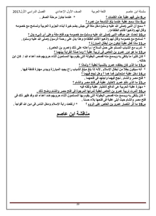 ‫عاصم‬ ‫ابن‬ ‫سلسلة‬‫العربية‬ ‫اللغة‬‫الصف‬‫األ‬‫ول‬‫األول‬ ‫الدراسي‬ ‫الفصل‬ ‫اإلعدادي‬2017
39
‫س‬8‫؟‬ ‫الكلمات‬ ‫هذه‬ ‫عقبة‬ ‫فهم‬ ‫متى‬. ‫الصغر‬ ‫مرحلة‬ ‫جاوز‬ ‫عندما‬ *
‫س‬9‫؟‬ ‫عمره‬ ‫من‬ ‫التاسعة‬ ‫بلغ‬ ‫عندما‬ ‫عقبة‬ ‫سمع‬ ‫ماذا‬
‫و‬ ‫العربية‬ ‫الجزيرة‬ ‫أبناء‬ ‫خيرة‬ ‫يضم‬ ‫جيش‬ ‫فى‬ ‫مكة‬ ‫دخل‬ )‫وسلم‬ ‫عليه‬ ‫هللا‬ ‫(صلى‬ ‫النبى‬ ‫أن‬ ‫سمع‬ *‫خصومه‬ ‫مع‬ ‫تسامح‬
. )‫الطلقاء‬ ‫فأنتم‬ ‫(اذهبوا‬ ‫لهم‬ ‫وقال‬
‫س‬10‫؟‬ ‫يدل‬ ‫شيء‬ ‫أى‬ ‫وعلى‬ ‫مكة‬ ‫فتح‬ ‫يوم‬ ‫خصومه‬ ‫مع‬ )‫وسلم‬ ‫عليه‬ ‫هللا‬ ‫(صلى‬ ‫النبى‬ ‫موقف‬ ‫عن‬ ‫تحدث‬
. )‫وسلم‬ ‫عليه‬ ‫هللا‬ ‫(صلى‬ ‫الرسول‬ ‫رحمة‬ ‫على‬ ‫يدل‬ ‫وهذا‬ )‫الطلقاء‬ ‫فأنتم‬ ‫(اذهبوا‬ ‫لهم‬ ‫وقال‬ ‫خصومه‬ ‫مع‬ ‫تسامح‬ *
‫س‬11‫من‬ ‫ليكون‬ ‫عقبة‬ ‫فعل‬ ‫ماذا‬‫؟‬ ‫المبارزة‬ ‫أبطال‬
. )‫العاص‬ ‫بن‬ ‫(عمرو‬ ‫ذلك‬ ‫على‬ ‫وأعانه‬ / ‫السالح‬ ‫حمل‬ ‫على‬ ‫المسلم‬ ‫الشباب‬ ‫مع‬ ‫تدرب‬ *
‫س‬12‫؟‬ ‫بينهما‬ ‫القرابة‬ ‫صلة‬ ‫وما‬ ‫؟‬ ‫عقبة‬ ‫تربية‬ ‫فى‬ ‫العاص‬ ‫بن‬ ‫عمرو‬ ‫دور‬ ‫هو‬ ‫ما‬
‫هللا‬ ‫أعداء‬ ‫ضد‬ ‫حروبهم‬ ‫أثناء‬ ‫المسلمون‬ ‫بها‬ ‫يقوم‬ ‫التى‬ ‫البطولة‬ ‫قصص‬ ‫منه‬ ‫ويسمع‬ ‫به‬ ‫يلتقى‬ ‫ما‬ ً‫ا‬‫كثير‬ ‫كان‬ *‫ابن‬ ‫كان‬ /
. ‫خالته‬
‫س‬13‫؟‬ ‫ولماذا‬ ‫؟‬ ‫لعقبة‬ ‫بالنسبة‬ ‫عمرو‬ ‫يعتقده‬ ‫كان‬ ‫الذى‬ ‫ما‬
. ‫فيها‬ ‫فائقة‬ ‫مهارة‬ ‫ويبدى‬ ‫المبارزة‬ ‫يجيد‬ ‫راح‬ ‫الشباب‬ ‫مبلغ‬ ‫بلغ‬ ‫إذا‬ ‫ألنه‬ . ‫اإلسالم‬ ‫أبطال‬ ‫من‬ ً‫ال‬‫بط‬ ‫سيكون‬ ‫أنه‬ *
‫س‬14‫؟‬ ‫فيهما‬ ‫نجح‬ ‫وهل‬ ‫؟‬ ‫هما‬ ‫فما‬ ‫امتحانين‬ ‫عقبة‬ ‫دخل‬
‫فيهم‬ ‫نجح‬ . ‫والشام‬ ‫مصر‬ ‫فتح‬ *. ‫فتحهما‬ ‫فى‬ ‫واجتهد‬ ‫ا‬
‫س‬15‫؟‬ ‫والشام‬ ‫مصر‬ ‫فتح‬ ‫فى‬ ‫عقبة‬ ‫الختيار‬ ‫عمرو‬ ‫دفع‬ ‫الذى‬ ‫ما‬
‫فيه‬ ‫وثقته‬ ‫عقبة‬ ‫الختيار‬ ‫الدافع‬ ‫هى‬ ‫الحربية‬ ‫عقبة‬ ‫مهارة‬ *
‫س‬16. ‫ذلك‬ ‫وضح‬ ‫والشام‬ ‫مصر‬ ‫فتح‬ ‫فى‬ ‫المرجوة‬ ‫ثمرتها‬ ‫لعقبة‬ ‫العاص‬ ‫بن‬ ‫عمرو‬ ‫تربية‬ ‫أثمرت‬
‫يقوم‬ ‫التى‬ ‫البطولة‬ ‫قصص‬ ‫منه‬ ‫ويسمع‬ ‫به‬ ‫يلتقى‬ ‫كان‬ *‫فى‬ ‫ذلك‬ ‫ظهر‬ ‫وقد‬ ‫هللا‬ ‫أعداء‬ ‫ضد‬ ‫حروبهم‬ ‫أثناء‬ ‫المسلمون‬ ‫بها‬
. ً‫ا‬‫حسن‬ ‫بالء‬ ‫فتحها‬ ‫فى‬ ‫عقبة‬ ‫أبلى‬ ‫حيث‬ ‫والشام‬ ‫مصر‬ ‫فتح‬
‫س‬18‫الروم‬ ‫على‬ ‫العاص‬ ‫بن‬ ‫عمرو‬ ‫انتصار‬ ‫أثر‬ ‫ما‬‫؟‬. ً‫ا‬‫أفواج‬ ‫هللا‬ ‫دين‬ ‫فى‬ ‫الناس‬ ‫ودخل‬ ‫اإلسالم‬ ‫راية‬ ‫ارتفعت‬ *
‫عاصم‬ ‫ابن‬ ‫مناقشة‬
 