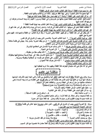 ‫عاصم‬ ‫ابن‬ ‫سلسلة‬‫العربية‬ ‫اللغة‬‫الصف‬‫األ‬‫ول‬‫األول‬ ‫الدراسي‬ ‫الفصل‬ ‫اإلعدادي‬2017
4
6-‫م‬‫القطة؟‬ ‫غرض‬ ‫عرف‬ ‫عندما‬ ‫الكاتب‬ ‫فعل‬ ‫وماذا‬ ‫؟‬ ‫القطة‬ ‫مواء‬ ‫سبب‬ ‫ا‬
. ‫حريتها‬ ‫تفقد‬ ‫بهذا‬ ‫وهي‬ ‫الحجرة‬ ‫داخل‬ ‫محبوسة‬ ‫أنها‬ *. ‫للقطة‬ ‫الباب‬ ‫وفتح‬ ‫الكاتب‬ ‫أسرع‬ ‫لذلك‬
7-‫حريتها؟‬ ‫نالت‬ ‫بعدما‬ ‫القطة‬ ‫حال‬ ‫صار‬ ‫كيف‬ ‫أو‬ ‫؟‬ ‫ولماذا‬ ‫؟‬ ‫القطة‬ ‫علي‬ ‫الباب‬ ‫فتح‬ ‫أثر‬ ‫ما‬
‫للقط‬ ‫الباب‬ ‫الكاتب‬ ‫فتح‬ ‫*عندما‬‫أن‬ ‫وعرفت‬ ‫السماء‬ ‫وجه‬ ‫رأت‬ ‫ألنها‬ ‫وسرور؛‬ ‫غبطة‬ ‫إلى‬ ‫وحزن‬ ‫هم‬ ‫من‬ ‫حالها‬ ‫تحول‬ ‫ة‬
‫إليها‬ ‫عادت‬ ‫قد‬ ‫حريتها‬
8-‫؟‬ ‫لها‬ ‫الباب‬ ‫الكاتب‬ ‫فتح‬ ‫أن‬ ‫بعد‬ ‫القطة‬ ‫فعلت‬ ‫ماذا‬‫؟‬ ‫القطة‬ ‫قصة‬ ‫نهاية‬ ‫بعد‬ ‫الكاتب‬ ‫فعل‬ ‫وماذا‬
*، ‫سبيلها‬ ‫فى‬ ‫تعدو‬ ‫القطة‬ ‫انطلقت‬‫إلى‬ ‫رأسه‬ ‫وأسلم‬ ‫فراشه‬ ‫إلى‬ ‫فعاد‬ ‫الكاتب‬ ‫أما‬.‫الهرة‬ ‫هذه‬ ‫أمر‬ ‫فى‬ ‫يفكر‬ ‫وأنشأ‬ ‫يديه‬
9-‫القصة؟‬ ‫هذه‬ ‫في‬ ‫التفكير‬ ‫نهاية‬ ‫بعد‬ ‫الكاتب‬ ‫أدركه‬ ‫الذي‬ ‫ما‬ ‫؟‬ ‫يفكر‬ ‫الكاتب‬ ‫كان‬ ‫فيم‬
.‫؟‬ ‫الحرية‬ ‫معني‬ ‫القطة‬ ‫تفهم‬ ‫هل‬ ‫و‬ ‫القطة‬ ‫هذه‬ ‫أمر‬ ‫في‬ ‫يفكر‬ ‫كان‬ *‫معنى‬ ‫تفهم‬ ‫والحيوانات‬ ‫القطة‬ ‫أن‬ ‫الكاتب‬ ‫ادرك‬ ‫وقد‬
‫الفهم‬ ‫حق‬ ‫الحرية‬
10-‫الكات‬ ‫شبه‬ ‫بم‬‫؟‬ ‫الحرية‬ ‫ب‬.‫نفس‬ ‫كل‬ ‫فى‬ ‫تشرق‬ ‫أن‬ ‫يجب‬ ‫التي‬ ‫بالشمس‬ ‫الحرية‬ ‫الكاتب‬ ‫شبه‬ *
11-‫الكاتب؟‬ ‫ذكر‬ ‫كما‬ ‫اإلنسان‬ ‫علي‬ ‫الحرية‬ ‫ففدان‬ ‫أثر‬ ‫ما‬‫حالكة‬ ‫ظلمة‬ ‫في‬ ‫يعيش‬ ‫بأنه‬ ‫يشعر‬ ‫الحرية‬ ‫يفقد‬ ‫من‬ ‫أن‬ *.
.‫األطفال‬ ‫أيدي‬ ‫في‬ ‫المتحركة‬ ‫اللعب‬ ‫بحياة‬ ‫شئ‬ ‫أشبه‬ ‫حياته‬ ‫تكون‬ ‫و‬
12-‫يسلب‬ ‫الذي‬ ‫ما‬‫حريته‬ ‫اإلنسان‬‫؟‬.‫البشرية‬ ‫المطامع‬ ‫هي‬ ‫اإلنسان‬ ‫حرية‬ ‫يسلب‬ ‫الذي‬ *
13-‫؟‬ ‫الحرية‬ ‫علي‬ ‫اإلنسان‬ ‫يحرص‬ ‫لماذا‬. ‫الحياة‬ ‫هي‬ ‫الحرية‬ ‫ألن‬ *
14-‫؟‬ ‫بمتسول‬ ‫ليس‬ ‫حريته‬ ‫يطلب‬ ‫الذي‬ ‫اإلنسان‬ ‫يعتبر‬ ‫لماذا‬. ‫حقوقه‬ ‫من‬ ‫حقا‬ ‫يطلب‬ ‫ألنه‬ *
15-‫اإلنسان؟‬ ‫حرية‬ ‫البشرية‬ ‫المطامع‬ ‫تسلب‬ ‫كيف‬،‫بحقوقه‬ ‫فيها‬ ‫يستمتع‬ ‫كريمة‬ ‫حياة‬ ‫فى‬ ‫حقه‬ ‫اإلنسان‬ ‫تمنع‬ ‫بأن‬ *
. ‫وحريته‬ ‫بحقوقه‬ ‫المطالبة‬ ‫أو‬ ،‫نفسه‬ ‫عن‬ ‫الدفاع‬ ‫على‬ ‫اليقوى‬ ‫حتى‬ ‫والتخلف؛‬ ‫الجهل‬ ‫ظالم‬ ‫فى‬ ‫يعيش‬ ‫وتجعله‬
16-‫سليمان‬ ‫سيدنا‬ ‫الكاتب‬ ّ‫خص‬ ‫لماذ‬* ‫؟‬. ‫الحيوان‬ ‫لغة‬ ‫يعرف‬ ‫كان‬ ‫ألنه‬
17‫الك‬ ‫تمناه‬ ‫الذي‬ ‫ما‬ :‫ولماذا؟‬ ‫اتب؟‬
.‫لها‬ ‫فيعطيه‬ ‫تريد‬ ‫ماذا‬ ‫ويفهم‬ ‫القطة‬ ‫لغة‬ ‫فيعرف‬ ‫سليمان‬ ‫هللا‬ ‫نبي‬ ‫مثل‬ ‫أنه‬ ‫لو‬ ‫تمنى‬
‫س‬1:‫وكان‬‫باب‬‫الغرفة‬‫مغلقا‬‫فرأيت‬‫أنها‬‫تطيل‬‫النظر‬‫إليه‬‫وتلتصق‬‫بي‬‫كلما‬‫رأتني‬‫اتجه‬‫نحوه‬‫فأدركت‬‫غرضها‬
‫وعرفت‬‫أنها‬‫تريد‬‫أن‬‫افتح‬‫لها‬‫الباب‬‫فأسرعت‬‫بفتحه‬‫فما‬‫إ‬‫ن‬‫وقع‬‫نظرها‬‫على‬‫الفضاء‬‫ورأت‬‫وجه‬‫السماء‬‫حتى‬
‫استحالت‬‫حالتها‬‫من‬‫حزن‬‫وهم‬‫إلى‬‫غبطة‬‫وسرور‬‫وانطلقت‬‫تعدو‬‫في‬‫سبيلها‬.
‫أ‬-‫(سبيلها)؟‬ ‫جمع‬ ‫وما‬ ‫(تلتصق)؟‬ ‫مضاد‬ ‫وما‬ ‫(استحالت)؟‬ ‫مرادف‬ ‫ما‬
‫ب‬-‫تصرف؟‬ ‫وكيف‬ ‫القطة؟‬ ‫غرض‬ ‫الكاتب‬ ‫فهم‬ ‫كيف‬
‫ج‬-‫الكاتب؟‬ ‫على‬ ‫ذلك‬ ‫أثر‬ ‫وما‬ ‫القطة؟‬ ‫على‬ ‫الباب‬ ‫فتح‬ ‫أثر‬ ‫ما‬
‫د‬–‫أع‬. ‫خط‬ ‫ماتحته‬ ‫رب‬‫هـ‬-: ‫السابقة‬ ‫الفقرة‬ ‫من‬ ‫استخرج‬
1-‫فعال‬،‫صحيحا‬‫وآخر‬‫معتال‬.2-‫فعال‬‫الزما‬،‫وآخر‬‫متعديا‬‫لمفعول‬‫به‬‫واحد‬.
3-.‫وصل‬ ‫بألف‬ ‫مبدوءة‬ ‫وأخرى‬ ‫قطع‬ ‫بهمزه‬ ‫مبدوءة‬ ‫كلمه‬4-‫ا‬ً‫ب‬‫معر‬ ‫آخر‬ ‫ا‬ً‫ي‬‫مبن‬ ‫فعال‬
=============================================================
‫س‬2:‫الحرية‬ ((‫شمس‬‫كل‬ ‫في‬ ‫تشرق‬ ‫أن‬ ‫يجب‬‫نفس‬‫عاش‬ ‫فمن‬ ،‫ا‬ً‫م‬‫محرو‬‫ظلمة‬ ‫في‬ ‫عاش‬ ‫منها‬‫حالكة‬))
: ‫القوسين‬ ‫بين‬ ‫مما‬ ‫الصحيحة‬ ‫اإلجابة‬ ‫اختر‬ ))‫أ‬
1-: )‫(محروم‬ ‫مرادف‬‫منبوذ‬ (-‫ممنوع‬-) ‫متروك‬
2-: )‫الحرية‬ ( ‫مضاد‬‫التعبد‬ (–‫التقيد‬–) ‫العبودية‬
3-:) ‫(ظلمة‬ ‫جمع‬‫ظلمات‬ (–‫ظالم‬–) ‫ظالمون‬
‫؟‬ ‫الحرية‬ ‫الكاتب‬ ‫وصف‬ ‫بم‬ ))‫ب‬‫؟‬ ‫حريته‬ ‫اإلنسان‬ ‫فقد‬ ‫لو‬ ‫يحدث‬ ‫ماذا‬ ))‫جـ‬
. ‫خط‬ ‫تحته‬ ‫ما‬ ‫اعرب‬ )) ‫د‬: ‫السابقة‬ ‫الفقرة‬ ‫من‬ ‫استخرج‬ ))‫هـ‬-
1-.‫وصل‬ ‫بألف‬ ‫مبدوءة‬ ‫وأخرى‬ ‫قطع‬ ‫بهمزه‬ ‫مبدوءة‬ ‫كلمه‬2-ً‫ال‬‫فع‬.‫السبب‬ ‫ذكر‬ ‫مع‬ ‫ا‬ً‫ب‬‫منصو‬ ً‫ا‬‫مضارع‬
‫عاصم‬ ‫ابن‬ ‫مناقشة‬
:-
 