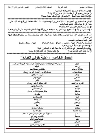 ‫عاصم‬ ‫ابن‬ ‫سلسلة‬‫العربية‬ ‫اللغة‬‫الصف‬‫األ‬‫ول‬‫األول‬ ‫الدراسي‬ ‫الفصل‬ ‫اإلعدادي‬2017
49
‫طرابلس؟‬ ‫فتح‬ ‫العاص‬ ‫بن‬ ‫عمرو‬ ‫استطاع‬ ‫كيف‬ )‫ج‬
‫ولماذا؟‬ ‫برقة؟‬ ‫على‬ ‫باالستيالء‬ ‫الزحف‬ ‫في‬ ‫عمرو‬ ‫اكتفى‬ ‫هل‬ )‫د‬
‫صعبة؟‬ ‫مهمة‬ ‫إفريقية‬ ‫فتح‬ ‫في‬ ‫اإلسالمي‬ ‫الجيش‬ ‫مهمة‬ ‫كانت‬ ‫لماذا‬ )‫هـ‬
=============================================================
‫حتى‬ ‫البالد‬ ‫هذه‬ ‫فتح‬ ‫إلى‬ ‫تمتد‬ ‫مطامحه‬ ‫كانت‬ ‫وإنما‬ ‫وحدها‬ ‫برقة‬ ‫على‬ ‫االستيالء‬ ‫هو‬ ‫العاص‬ ‫بن‬ ‫عمرو‬ ‫هدف‬ ‫يكن‬ ‫لم‬
‫فيها‬ ‫اإلسالم‬ ‫تعاليم‬ ‫وينشر‬ ‫إفريقية‬ ‫إلى‬ ‫يصل‬
‫"االستيالء"؟‬ ‫ومعنى‬ ‫"هدف"؟‬ ‫جمع‬ ‫هات‬ )‫أ‬
‫إلي‬ ‫يطمح‬ ‫كان‬ ‫الذي‬ ‫ما‬ )‫ب‬‫صعبا؟‬ ‫طرابلس‬ ‫على‬ ‫االستيالء‬ ‫كان‬ ‫لماذا‬ )‫برقة؟ج‬ ‫على‬ ‫استيالئه‬ ‫بعد‬ ‫العاص‬ ‫بن‬ ‫عمرو‬ ‫ه‬
=============================================================
‫عليها‬ ‫االستيالء‬ ‫يجعل‬ ‫مما‬ ‫منيعة‬ ‫وحصون‬ ‫عالية‬ ‫أسوار‬ ‫ذات‬ ‫مدينة‬ ‫وكانت‬ ‫طرابلس‬ ‫مدينة‬ ‫على‬ ‫بالزحف‬ ‫عمرو‬ ‫أمر‬
.‫صعبا‬ ‫أمرا‬
‫ال‬ ‫تخير‬:‫القوسين‬ ‫بين‬ ‫مما‬ ‫صواب‬
‫(قوية‬ :"‫ب"منيعة‬ ‫المقصود‬–‫ضعيفة‬–‫(قويا‬ :"‫"صعبا‬ ‫مضاد‬ )‫عالية‬–‫سهال‬–)‫منيعا‬
‫صعبا؟‬ ‫طرابلس‬ ‫مدينة‬ ‫فتح‬ ‫كان‬ ‫لماذا‬ )‫ب‬
‫فيها؟‬ ‫المسلمون‬ ‫به‬ ‫قام‬ ‫عمل‬ ‫أول‬ ‫وما‬ ‫طرابلس؟‬ ‫فتح‬ ‫للمسلمين‬ ‫تم‬ ‫كيف‬ )‫ج‬
‫طرابلس؟‬ ‫فتح‬ ‫الذي‬ ‫القائد‬ ‫من‬ )‫د‬‫طرابلس؟‬ ‫فتح‬ ‫القائد‬ ‫هذا‬ ‫استطاع‬ ‫كيف‬ )‫و‬
==========================================================
"‫القيادة‬ ‫يتولى‬ ‫عقبة‬ : ‫الخامس‬ ‫الفصل‬
‫فزان‬.‫الوسطى‬ ‫افريقية‬ ‫صحراء‬ ‫فى‬ ‫الواقعة‬ ‫الكبرى‬ ‫الواحات‬ ‫من‬ ‫مجموعة‬
‫براعته‬‫تفوقه‬
‫االعداء‬ ‫منازلة‬‫لوجه‬ ً‫ا‬‫وجه‬ ‫مقاتلتهم‬
‫جواده‬ ‫يصهل‬‫جياد‬ ‫ج‬ ‫الفرس‬ ‫والجواد‬ ‫الفرس‬ ‫صوت‬
‫يلمع‬‫يبرق‬×‫ينطفئ‬
‫الضحى‬‫النهار‬ ‫أول‬
‫ينبعث‬‫نتشر‬
‫البصر‬ ‫مرمى‬ ‫على‬‫مرام‬ ‫ج‬ ‫الرؤية‬ ‫مسافة‬ ‫على‬
‫حثهم‬‫شجعهم‬ . ‫دعاهم‬
‫الوثنيه‬‫التماثيل‬ ‫عبادة‬
‫منشقة‬‫ومختلفة‬ ‫متطرفة‬×‫متحدة‬
‫مدافعة‬‫مقاومة‬
‫عنيفة‬‫قاسية‬ ‫شديدة‬
‫البسالة‬‫الشجاعة‬
‫يرهبون‬‫يخ‬‫افون‬
‫مهد‬‫هيأ‬
‫حمالت‬‫معركة‬ ‫ج‬ ‫معارك‬
‫جدارته‬ ‫أثبت‬‫كفاءته‬ ‫حقق‬
‫مغانم‬‫مغنم‬ ‫مفردها‬ ‫بالقوة‬ ‫الحرب‬ ‫من‬ ‫يؤخذ‬ ‫ما‬
‫سانحة‬‫سوانح‬ ‫ج‬ ‫مناسبة‬
‫مدد‬‫أمداد‬ ‫والجمع‬ ‫زيادة‬
‫التوغل‬‫الدخول‬
‫يقهر‬‫عليها‬ ‫وينتصر‬ ‫يغلب‬
 