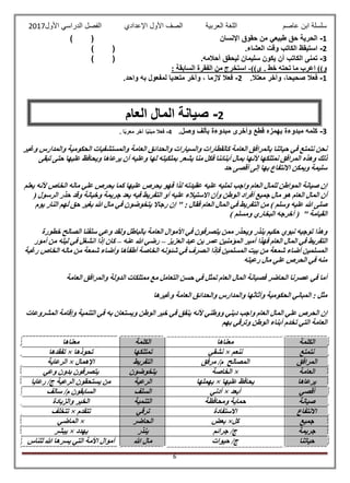 ‫عاصم‬ ‫ابن‬ ‫سلسلة‬‫العربية‬ ‫اللغة‬‫الصف‬‫األ‬‫ول‬‫األول‬ ‫الدراسي‬ ‫الفصل‬ ‫اإلعدادي‬2017
6
1-‫اإلنسان‬ ‫حقوق‬ ‫من‬ ‫طبيعي‬ ‫حق‬ ‫الحرية‬()
2-.‫العشاء‬ ‫وقت‬ ‫الكاتب‬ ‫استيقظ‬()
3-.‫أحالمه‬ ‫ليحقق‬ ‫سليمان‬ ‫يكون‬ ‫أن‬ ‫الكاتب‬ ‫تمنى‬()
. ‫خط‬ ‫تحته‬ ‫ما‬ ‫اعرب‬ ))‫و‬))‫ى‬-: ‫السابقة‬ ‫الفقرة‬ ‫من‬ ‫استخرج‬
1-‫فعال‬،‫صحيحا‬‫وآخر‬‫معتال‬.2-‫ف‬‫عال‬‫الزما‬،‫وآخر‬‫متعديا‬‫لمفعول‬‫به‬‫واحد‬.
3-.‫وصل‬ ‫بألف‬ ‫مبدوءة‬ ‫وأخرى‬ ‫قطع‬ ‫بهمزه‬ ‫مبدوءة‬ ‫كلمه‬4-. ‫ا‬ً‫ب‬‫معر‬ ‫آخر‬ ‫ا‬ً‫ي‬‫مبن‬ ‫فعال‬
‫وغير‬ ‫والمدارس‬ ‫الحكومية‬ ‫والمستشفيات‬ ‫العامة‬ ‫والحدائق‬ ‫والسيارات‬ ‫كالقطارات‬ ‫العامة‬ ‫بالمرافق‬ ‫حياتنا‬ ‫في‬ ‫نتمتع‬ ‫نحن‬
‫ألنه‬ ‫نمتلكها‬ ‫المرافق‬ ‫وهذه‬ ‫ذلك‬‫تبقى‬ ‫حتى‬ ‫عليها‬ ‫ويحافظ‬ ‫يرعاها‬ ‫أن‬ ‫وعليه‬ ‫لها‬ ‫بملكيته‬ ‫يشعر‬ ‫منا‬ ‫فكل‬ ‫أبنائنا‬ ‫بمال‬ ‫ا‬
‫حد‬ ‫أقصى‬ ‫إلى‬ ‫بها‬ ‫االنتفاع‬ ‫ويمكن‬ ‫سليمة‬
‫يعلم‬ ‫ألنه‬ ‫الخاص‬ ‫ماله‬ ‫علي‬ ‫يحرص‬ ‫كما‬ ‫عليها‬ ‫يحرص‬ ‫فهو‬ ‫لذا‬ ‫عقيدته‬ ‫عليه‬ ‫تمليه‬ ‫واجب‬ ‫العام‬ ‫للمال‬ ‫المواطن‬ ‫صيانة‬ ‫إن‬
‫ال‬ ‫أفراد‬ ‫جميع‬ ‫مال‬ ‫هو‬ ‫العام‬ ‫المال‬ ‫أن‬( ‫الرسول‬ ‫حذر‬ ‫وقد‬ ‫وخيانة‬ ‫جريمة‬ ‫يعد‬ ‫فيه‬ ‫التفريط‬ ‫أو‬ ‫عليه‬ ‫االستيالء‬ ‫وأن‬ ‫وطن‬
: ‫فقال‬ ‫العام‬ ‫المال‬ ‫في‬ ‫التفريط‬ ‫من‬ ) ‫وسلم‬ ‫عليه‬ ‫هللا‬ ‫صلى‬‫يوم‬ ‫النار‬ ‫هم‬َ‫ل‬ ‫حق‬ ‫بغير‬ ‫هللا‬ ‫مال‬ ‫في‬ ‫يتخوضون‬ ‫رجاال‬ ‫إن‬ "
) ‫ومسلم‬ ‫البخاري‬ ‫أخرجه‬ ( " ‫القيامة‬
‫يتصرف‬ ‫ممن‬ ‫ويحذر‬ ‫ينذر‬ ‫حكيم‬ ‫نبوي‬ ‫توجيه‬ ‫وهذا‬‫خطورة‬ ‫الصالح‬ ‫سلفنا‬ ‫وعي‬ ‫ولقد‬ ‫بالباطل‬ ‫العامة‬ ‫األموال‬ ‫في‬ ‫ون‬
‫العزيز‬ ‫عبد‬ ‫بن‬ ‫عمر‬ ‫المؤمنين‬ ‫أمير‬ ‫فهذا‬ ‫العام‬ ‫المال‬ ‫في‬ ‫التفريط‬–‫عنه‬ ‫هللا‬ ‫رضي‬–‫أمور‬ ‫من‬ ‫ليله‬ ‫في‬ ‫انشغل‬ ‫إذا‬ ‫كان‬
‫الخا‬ ‫ماله‬ ‫من‬ ‫شمعة‬ ‫وأضاء‬ ‫أطفأها‬ ‫الخاصة‬ ‫شئونه‬ ‫في‬ ‫انصرف‬ ‫فإذا‬ ‫المسلمين‬ ‫بيت‬ ‫من‬ ‫شمعة‬ ‫أضاء‬ ‫المسلمين‬‫رغبة‬ ‫ص‬
‫رعيته‬ ‫مال‬ ‫علي‬ ‫الحرص‬ ‫في‬ ‫منه‬
‫العامة‬ ‫والمرافق‬ ‫الدولة‬ ‫ممتلكات‬ ‫مع‬ ‫التعامل‬ ‫حسن‬ ‫في‬ ‫تمثل‬ ‫العام‬ ‫المال‬ ‫فصيانة‬ ‫الحاضر‬ ‫عصرنا‬ ‫في‬ ‫أما‬
‫وغيرها‬ ‫العامة‬ ‫والحدائق‬ ‫والمدارس‬ ‫وأثاثها‬ ‫الحكومية‬ ‫المباني‬ : ‫مثل‬
‫الوطن‬ ‫خير‬ ‫في‬ ‫ينفق‬ ‫ألنه‬ ‫ووطني‬ ‫ديني‬ ‫واجب‬ ‫العام‬ ‫المال‬ ‫علي‬ ‫الحرص‬ ‫إن‬‫المشروعات‬ ‫وإقامة‬ ‫التنمية‬ ‫في‬ ‫به‬ ‫ويستعان‬
‫بهم‬ ‫وترقي‬ ‫الوطن‬ ‫أبناء‬ ‫تخدم‬ ‫التي‬ ‫العامة‬
‫الكلمة‬‫معناها‬‫الكلمة‬‫معناها‬
‫نتمتع‬‫ننعم‬×‫نشقي‬‫تمتلكها‬‫تحوذها‬×‫تفقدها‬
‫المرافق‬‫مرفق‬ /‫م‬ ‫المصالح‬‫التفريط‬‫اإلهمال‬×‫الرعاية‬
‫العامة‬×‫الخاصة‬‫يتخوضون‬‫وعي‬ ‫بدون‬ ‫يتصرفون‬
‫يرعاها‬‫يحا‬‫عليها‬ ‫فظ‬×‫يهملها‬‫الرعية‬‫رعايا‬ /‫ج‬ ‫الرعية‬ ‫يستحقون‬ ‫من‬
‫أقصي‬‫أبعد‬×‫أدني‬‫السلف‬‫سالف‬ /‫م‬ ‫السابقون‬
‫صيانة‬‫ومحافظة‬ ‫حماية‬‫التنمية‬‫والزيادة‬ ‫الخير‬
‫االنتفاع‬‫االستفادة‬‫ترقي‬‫تتقدم‬×‫تتخلف‬
‫جميع‬‫كل‬×‫بعض‬‫الحاضر‬×‫الماضي‬
‫جريمة‬‫جرائم‬ /‫ج‬‫ينذر‬‫يهدد‬×‫يبشر‬
‫حياتنا‬‫حيوات‬ /‫ج‬‫هللا‬ ‫مال‬‫للناس‬ ‫هللا‬ ‫يسرها‬ ‫التي‬ ‫األمة‬ ‫أموال‬
2-‫صيانة‬‫المال‬‫العام‬
 
